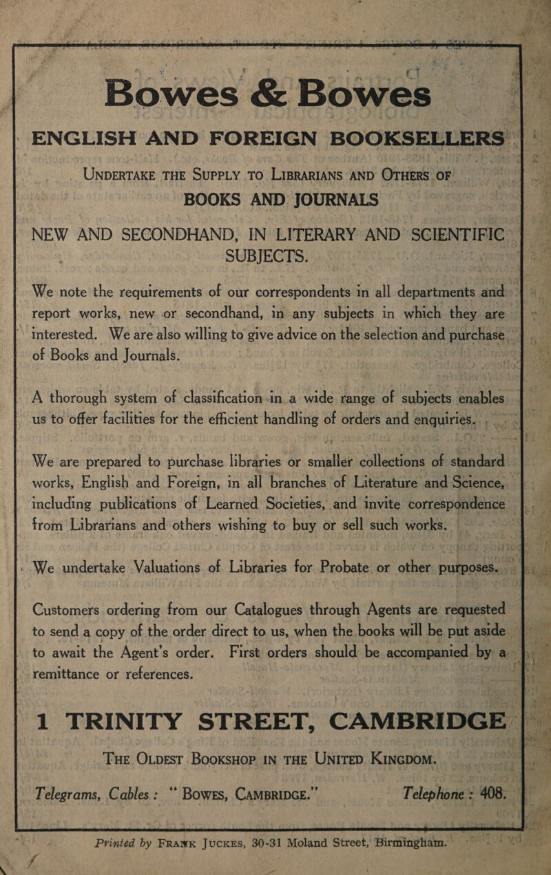 Bowes &amp; Bowes _ UNDERTAKE THE SUPPLY TO LIBRARIANS ‘AND Orie OF BOOKS AND JOURNALS NEW AND SECONDHAND, IN LITERARY AND SCIENTIF IFIC SUBJECTS. We note the requirements of our correspondents in all departments and interested. We are also willing to give advice on the selection and purchase hit of Books and Journals. | A thorough system of classification.in.a wide range of subjects enables | us to offer facilities for the efficient handling of folie and enquiries. Re Wk We are prepared to purchase libraries or smaller dollentions of slenceeath works, English and Foreign, in all ‘branches ‘ofl ateratareand Science, ii including publications of Learned Societies, and invite correspondence |. from Librarians and others wishing to buy or sell Non works. Tia, Customers ordering from our Catalogues through Agents are requested remittance or references. 1 TRINITY STREET, CAMBRIDGE THE Otpesr BooKsHoP IN THE UNITED KInGDoM. Telegrams, Cables: “ BowEs, CAMBRIDGE. ’ Telephone : 408. ‘:  Prinied by FRawK Juckes, 30-31 Moland Street, Birmingham.