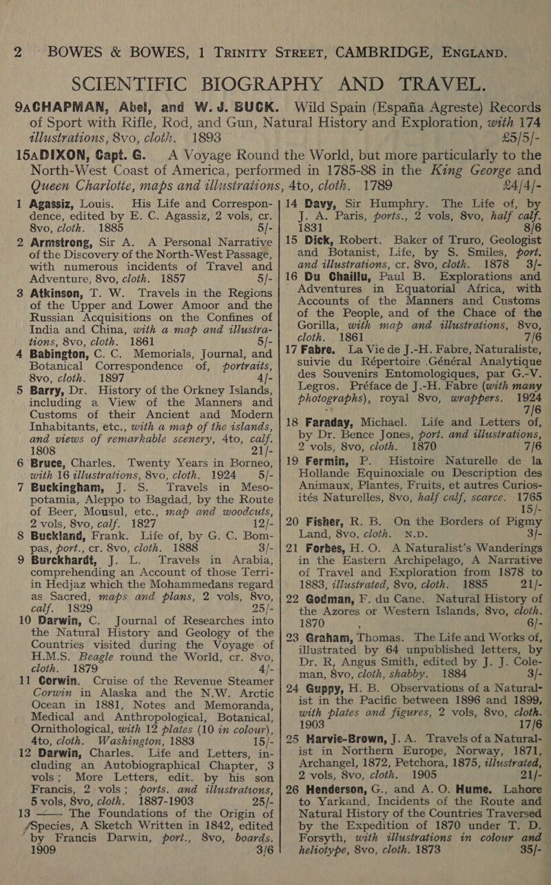 9ACHAPMAN, Abel, Wild Spain ( Espafia Agreste) Records tllustvations, 8vo, cloth. 1893 15SADIXON, Capt. G. £5/5/- 1 Agassiz, Louis. His Life and Correspon- dence, edited by E. C. Agassiz, 2 vols, cr. 8vo, cloth. 1885 5/- 2 Armstrong, Sir A. A Personal Narrative of the Discovery of the North-West Passage, with numerous incidents of Travel and Adventure, 8vo, cloth. 1857 5/- 3 Atkinson, T. W. ‘Travels in the Regions of the Upper and Lower Amoor and the Russian Acquisitions on the Confines of India and China, with a map and illustra- tions, 8vo, cloth. 1861. 5/- 4 Babington, C. C. Memorials, Journal, and Botanical Correspondence of, foriratis, 8vo, cloth. 1897 4 |- 5 Barry, Dr. History of the Orkney Islands, including a View of the Manners and Customs of their Ancient and Modern Inhabitants, etc., with a map of the islands, and views of remarkable scenery, 4to, calf. 1808 21/- 6 Bruce, Charles. Twenty Years in Borneo, with 16 wzlustvations, 8vo, cloth. 1924 5/- 7 Buckingham, J. S. Travels in Meso- potamia, Aleppo to Bagdad, by the Route of Beer, Mousul, etc., map and woodcuts, 2 vols, 8vo, calf. 1827 12/- 8 Buckland, Frank. Life of, by G. C. Bom- pas, port., cr. 8vo, cloth. 1888 3/- 9 Burckhardt, J. L. Travels in Arabia, comprehending an Account of those Terri- in Hedjaz which the Mohammedans regard as Sacred, maps and plans, 2 vols, 8vo, calf. 1829 25/- 10 Darwin, C. Journal of Researches into the Natural History and Geology of the Countries visited during the Voyage of H.M.S. Beagle round the World, cr. 8vo, cloth. 1879 4|- 11 Gorwin. Cruise of the Revenue Steamer Corwin in Alaska and the N.W. Arctic Ocean in 1881, Notes and Memoranda, Medical and Anthropological, Botanical, Ornithological, with 12 plates (10 in colour), 4to, cloth. Washington, 1883 15/- 12 Darwin, Charles. Life and Letters, in- cluding an Autobiographical Chapter, 3 vols; More Letters, edit. by his son Francis, 2 vols; ports. and illustrations, 5 vols, 8vo, cloth. 1887-1903 25/- 13 ——- The Foundations of the Origin of /Species, A Sketch Written in 1842, edited by Francis Darwin, port., 8vo, boards. 1909 3/6 1789 £4/4)- 14 Davy, Sir Pare The life of, By: J. A. Paris, ports., 2 vols, 8vo, half calf. 1831 8/6 15 Dick, Robert. Baker of Truro, Geologist and Botanist, Life, by S. Smiles, fort. and illustrations, cr. 8vo, cloth. 1878 3/]- 16 Bu Chaiilu, Paul B. Explorations and _ Adventures in Equatorial Africa, with Accounts of the Manners and Customs of the People, and of the Chace of the Gorilla, with map and tillustrations, 8vo, cloth. 1861 | 7/6 17 Fabre. La Vie de J.-H. Fabre, Naturaliste, suivie du Répertoire .Général Analytique des Souvenirs Entomologiques, par G.-V. Legros. Préface de J.-H. Fabre (with many photographs), royal 8vo, wrappers. 1924 : 7/6 18 Faraday, Michael. Life and Letters of, by Dr. Bence Jones, port. and illusirations, 2 vols, 8vo, cloth. 1870 7/6 19 Fermin, P. Histoire Naturelle de la Hollande Equinoxiale ou Description des Animaux, Plantes, Fruits, et autres Curios- ités Naturelles, 8vo, half calf, scarce. 1765 15/- 20 Fisher, R. B. On the Borders of Pigmy . Land, 8vo, cloth. N.D 3/- 21 Forbes, H.O. A Natumalias s Wanderings in the Eastern Archipelago, A Narrative of Travel and Exploration from 1878 to 1883, zllustvated, 8vo, cloth. 1885 21/- 22 Godman, F. du Cane. Natural History of the Azores or Western Islands, 8vo, cloth. 1870 : 6/- 23 Graham, Thomas. The Life and Works of, illustrated by 64 unpublished letters, by Dr. R, Angus Smith, edited by J. J. Cole- man, 8vo, cloth, shabby. 1884 3/- 24 Guppy, H. B. Observations of a Natural- — ist in the Pacific between 1896 and 1899, — with plates and figures, 2 vols, 8vo, cloth. 1903 17/6 25 Harvie-Brown, J. A. Travels of a Natural- — ist in Northern Europe, Norway, 1871, Archangel, 1872, Petchora, 1875, tl/ustraied, 2 vols, 8vo, cloth. 1905 21/- 26 Henderson, G., and A. O. Hume. Lahore to Yarkand, Incidents of the Route and Natural History of the Countries Traversed by the Expedition of 1870 under T. D. — Forsyth, with illustrations in colour and heliotype, 8vo, cloth. 1873 35/-—