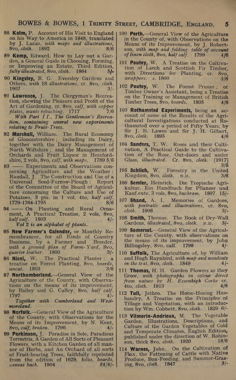 88 Kalm, P. Account of His Visit to England on his Way to America in 1848, translated by J. Lucas, with maps and illustrations, 8vo, cloth. 1892 8/6 89 Kemp, Edward. How to Lay out a Gar- den, a General Guide in Choosing, Forming, or Improving an Estate, Third Edition, fully illustrated, 8vo, cloth. 1864 5f- 90 Kingsley, R. G. Eversley Gardens and Others, with 18 illustrations, cr. 8vo, cloth. 1907 3/- 91 Lawrence, J. The Clergyman’s Recrea- tion, shewing the Pleasure and Profit of the Art of Gardening, cr. 8vo, calf, with copper plates, wants vebacking. 1717 7/6 With Pavt II., The Gentleman’s Recrea- tion, containing several new experiments relating to Fruit- Trees. 92 Marshall, William. The Rural Economy of Gloucestershire ; including its Dairy, together with the Dairy Management of North Wiltshire ; and the Management of Orchards and Fruit Liquor in Hereford- shire, 2 vols, 8vo, calf, with maps. 1789 5/6 Experiments and Observations con- cerning Agriculture and the Weather: Randall, J. The Construction and Use of a Universal Seed-Furrow-Plough: Report of the Committee of the Board of Agricul- ture concerning the Culture and Use of Potatoes, 3 pts. in 1 vol, 4to, half calf. 1779-1764-1795 8/6 On Planting and Rural Orna- ment, A Practical Treatise, 2 vols, 8vo, half calf. 1803 4|- Voi 2 is an alphabet of planis. 95 New Farmer’s Calendar, or Monthly Re- membrancer, for all Kinds of Country Business, by a Farmer and _ Breeder, with a ground plan of Farm- Yard, 8vo, quarter leather. 1800 3/- 96 Nicol, W. The Practical Planter: a treatise on Forest Planting, 8vo, boards, uncut. 1803 3/6 97 Northumberland.—General View of the Agriculture of the County, with Observa- tions on the means of its improvement, by Bailey and G. Culley, 8vo, half calf. 1797 4/- Together with Cumberland and West- moreland. 98 Norfolk.—General View of the Agriculture of the County, with Observations for the Means of its Improvement, by N. Kent, 8vo, calf, broken. 1796 4/- 99 Parkinson, J. Paradise in Sole, Paradisus Terrestris, A Garden of All Sorts of Pleasant Flowers, with a Kitchen Garden of all man- ner of Herbs, and An Orchard of all sorts of Fruit-bearing Trees, faithfully reprinted from the edition of 1629, folio, boards, canvas back. 1904 £4/4/- 93  94  100 Perth.—General View of the Agriculture in the County of, with Observations on the Means of its Improvement, by J. Robert- son, with map and folding table of account of linen cloth, 8vo, half calf. 1799 4/6 101 Poutey, W. A Treatise on the Cultiva- tion of Larch and Scottish Fir Timber, with Directions for Planting, cr. 8vo, wrappers. c. 1800 3/6 The Forest Pruner; or Timber Owner’s Assistant, being a Treatise on the Training or Management of British Timber Trees, 8vo, boards. 1805 4/6 103 Rothamsted Experiments, being an ac- count of some of the Results of the Agri- cultural Investigations conducted at Ro- thamsted over a period of Fifty Years, by Sir J. B. Lawes and Sir J. H. Gilbert, 8vo, cloth. 1895 4/6 104 Sanders, T. W. Roses and their Culti- vation, A Practical Guide to the Cultiva- tion of the Rose, Out-doors and under Glass, illustrated. Cr. 8vo, cloth. [1917] 3/6 105 Schlich, W. Forestry in the United Kingdom, 8vo, cloth. N.D. 3/6 106 Semler, Heinrich. Die Tropische Agri- kultur. Ein Handbuch fur Pflanzer und Kauf.eute, 3 vols, 8vo, buckram. 1897 15/- 107 Shand, A. I. Memories of Gardens, with portraits and illustrations, cr. 8vo, cloth. 1908 3/- 108 Smith, Thomas. The Book of Dry-Wall Gardens, tllustraied, 8vo, cloth. N.D. 3/- 109 Somerset.—General View of the Agricul- ture of the County, with observations on the means of its improvement, by John Billingsley, 8vo, calf. 1798 4f- 110 Suffolk, The Agriculture of, by William and Hugh Raynbird, with map and woodcuts in the text, 8vo, cloth. 1849 4|- 111 Thomas, H. H. Garden Flowers as they Grow, with photographs in colour direct from nature by H. Essenhigh Corke cr. Ato, cloth. 1913 4/6 112 Tull, Jethro. The Horse-Hoeing Hus- bandry, A Treatise on the Principles of Tillage and Vegetation, with an introduc- tion by Wm. Cobbett, 8vo, cloth. 1829 6/- 113 Vilmorin-Andrieux, M. The Vegetable Garden, Illustrations, Descriptions, and Culture of the Garden Vegetables of Cold and Temperate Climates, English Edition, published under the direction of W. Robin- son, thick 8vo, cloth. 1920 18/6 114 Warnes, John. On the Cultivation of Flax, the Fattening of Cattle with Native Produce, Box-Feeding, and Summer-Graz- ing, 8vo, cloth. 1847 3/-
