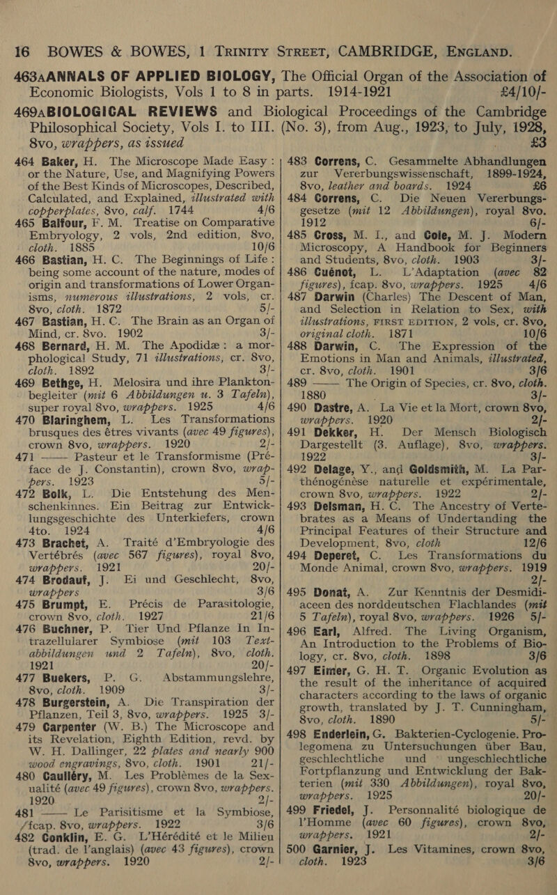 1914-1921 £4/10/- 8vo, wrappers, as issued 464 Baker, H. The Microscope Made Easy : or the Nature, Use, and Magnifying Powers of the Best Kinds of Microscopes, Described, Calculated, and Explained, illustrated with copperplates, 8vo, calf. 1744 4/6 465 Balfour, F. M. Treatise on Comparative Embryology, 2 vols, 2nd edition, 8vo, cloth. 1885 10/6 466 Bastian, H.C. The Beginnings of Life: being some account of the nature, modes of origin and transformations of Lower Organ- isms, numerous illustrations, 2 vols, cr. 8vo, cloth. 1872 5/- 467 Bastian, H.C. The Brain as an Organ of Mind, cr. 8vo. 1902 3/- 468 Bernard, H. M. The Apodide: a mor- phological Study, 71 ¢lustrations, cr. 8vo, cloth. 1892 3/- 469 Bethge, H. Melosira und ihre Plankton- begleiter (mit 6 Abbildungen u. 3 Tafeln), super royal 8vo, wrappers. 1925 4/6 brusques des étres vivants (avec 49 figures), crown 8vo, wrappers. 1920 2/- 471 Pasteur et le Transformisme (Pré- face de J. Constantin), crown 8vo, wrap-  pers. 1923 5/- 472 Bolk, L. Die Entstehung des Men- schenkinnes. Ein Beitrag zur Entwick- lungsgeschichte des Unterkiefers, crown Ato. 1924 4/6 473 Brachet, A. Traité d’Embryologie des Vertébrés (avec 567 figures), royal 8vo, wrappers. 1921 20/- 474 Brodauf, J. Ei und Geschlecht, 8vo, wrappers 3/6 475 Brumpt, E. Précis de Parasitologie, crown 8vo, cloth. 1927 21/6 476 Buchner, P. Tier Und Pflanze In In- trazellularer Symbiose (mit 103 Text- abbildungen und 2 Tafeln), 8vo, cloth. 1921 20/- 477 Buekers, P. G. Abstammungslehre, 8vo, cloth. 1909 3/- 478 Burgerstein, A. Die Transpiration der Pflanzen, Teil 3, 8vo, wrappers. 1925 3/- 479 Carpenter (W. B.) The Microscope and its Revelation, Eighth Edition, revd. by W. Hz. Dallinger, 22 plates and nearly 900 wood engravings, 8vo, cloth. 1901 21/- 480 Caulléry, M. Les Problémes de la Sex- ualité (avec 49 figures), crown 8vo, wrappers. 1920 2/- 481 Le Parisitisme et la Symbiose, /fcap. 8vo, wrappers. 1922 3/6 482 Conklin, E. G. L’Hérédité et le Milieu (trad. de V’anglais) (avec 43 figures), crown  483 Correns, C. Gesammelte Abhandlungen zur Vererbungswissenschaft, 1899-1924, 8vo, leather and boards. 1924 £6 484 CGorrens, C. Die Neuen Vererbungs- gesetze (mit 12 Abbildungen), royal 8vo. 1912 . | [- 485 Gross, M. 1., and Gole, M. J. Modern Microscopy, A Handbook for Beginners and Students, 8vo, cloth. 1903 3/- 486 Guénot, L. L’Adaptation (avec 82 figures), fcap. 8vo, wrappers. 1925 4/6 487 Darwin (Charles) The Descent of Man, and Selection in Relation to Sex, with illustrations, FIRST EDITION, 2 vols, cr. 8vo, original cloth. 1871 . 10/6 488 Darwin, C. The Expression of the Emotions in Man and Animals, illustrated, cr. 8vo, cloth. 1901 3/6 489 The Origin of Species, cr. 8vo, cloth. 1880 3/- 490 Dastre, A. La Vie et la Mort, crown 8vo, 491 Dekker, H. Der Mensch Biologisch Dargestellt (3. Auflage), 8vo, wrappers. 1922 3]- 492 Delage, Y., and Goldsmith, M. La Par- thénogénése naturelle et expérimentale, crown 8vo, wrappers. 1922 2}- 493 Delsman, H.C. The Ancestry of Verte- brates as a Means of Undertanding the Principal Features of their Structure and Development, 8vo, cloth 12/6 494 Deperet, C. Les Transformations du Monde Animal, crown 8vo, wrappers. 1919 © 2}- 495 Donat, A. Zur Kenntnis der Desmidi- aceen des norddeutschen Flachlandes (mutt 5 Tafein), royal 8vo, wrappers. 1926 5/- 496 Earl, Alfred. The Living Organism, An Introduction to the Problems of Bio- logy, cr. 8vo, cloth. 1898 3/6 - 497 Eimer, G. H. T. Organic Evolution as — the result of the inheritance of acquired characters according to the laws of organic growth, translated by J. T. Cunningham, ~ 8vo, cloth. 1890 5/- 498 Enderlein,G. Bakterien-Cyclogenie. Pro- legomena zu Untersuchungen tiber Bau, geschlechtliche und © ungeschiechtliche Fortpflanzung und Entwicklung der Bak- terien (mit 330 Abbildungen), royal 8vo, wrappers. 1925 20/- 499 Friedel, J. Personnalité biologique de VHomme (avec 60 figures), crown 8vo, wrappers. 1921 2/-. 500 Garnier, J. Les Vitamines, crown 8vo, 
