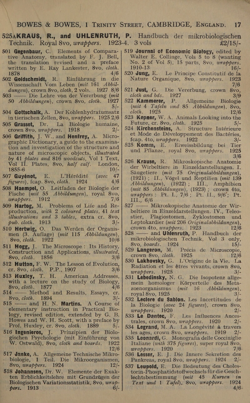 501 Gegenbaur, C. Elements of Compara- tive Anatomy, translated by F. J. Bell, the translation revised and a _ preface written by E. Ray Lankester, 8vo, cloth. 1878 4/6 502 Goldschmidt, R. Einfihrung in die Wissenschaft Vom Leben (mit 161 <Abbzil- dungen), crown 8vo, cloth,2 vols. 1927 8/6  503 Die Lehre von der Vererbung (mit 50 Abbildungen), crown 8vo, cloth. 1927 . 5/- 504 Gottschalk, A. Der Kohlenhydratumsatz in tierischen Zellen, 8vo, wrappers. 1925 2/6 505 Grasset, Dr. La Biologie humaine, crown 8vo, wrappers. 1918 2/- 506 Griffith, |. W., and Henfrey, A. Micro- graphic Dictionary, a guide to the examina- tion and investigation of the structure and nature of microscopic objects, tlustrated by 41 plates and 816 woodcuts, Vol 1 Text, Vol Il. Plates, 8vo, half calf. London, 1855-6 10/- 507 Guyénot, E. L’Hérédité (avec 47 figures), icap. 8vo, cloth. 1924 4/6 508 Haempel, O. Leitfaden der Biologie der Fische (mit 55 Abbildungen), royal 8vo, wrappers. 1912 7/6 509 Hartog, M. Probiems of Life and Re- production, with 2 coloured piates, 41 text illustrations and 3 tables, extra cr. 8vo, pub. cloth. 1913 3/- 510 Hertwig, O. Das Werden der Organis- men (3. Auflage) (mit 115 Abbildungen), 8vo, cloth. 1922 10/6 511 Hogg, J. The Microscope: Its History, Construction and Applications, zlustrated, 8vo, cloth. 1856 3/6 512 Hutton, F. W. The Lesson of Evolution, CPIavy, chgik. Fr...) L907 3/6 513 Huxley, T. H. American Addresses, with a lecture on the study of Biology,  8vo, cloth. 1877 4/6 514 - Method and Results, Essays, cr. 8vo, cloth. 1894 3/- 515 —— and H. N. Martins. A Course of elementary instruction in Practical Bio- logy, revised edition, extended by G. B. Howes and W. H. Scott, with a preface by Prof. Huxley, cr. 8vo, cloth. 1889 5/- 516 Ingenieros, J. Prinzipien der Biolo- gischen. Psychologie (mit Einfihrung von W. Ostwald), 8vo, cloth and boards. 1922 12/6 517 Janke, A. Allgemeine Technische Mikro- biologie, 1 Teil. Die Mikroorganismen, 8vo, wrappers. 1924 12/- 518 Johannsen, Dr. W. Elemente der Exak- ten Erblichkeitslehre mit Grundziigen der pers. 1913 2h 6/- 17 P. Handbuch der mikrobiologischen 519 Journal of Economic Biology, edited by Walter E. Collinge, Vols 5 to 8 (wanting No. 2 of Vol 5), 15 parts, 8vo, wrappers. 1910-13 16/- 520 Jung, E. Le Principe Constitutif de la Nature Organique, 8vo, wrappers. 1923 7/6 521 Just, G. Die Vererbung, crown ii cloth and bds. 1927 3/9 522 Kammerer, P. Allgemeine Biologie (mit 4 Tafeln und 85 Abbildungen), 8vo, cloth. 1925 12/6 523 Kepner, W. A. Animals Looking into the Future, cr. 8vo, cloth. 1925 5/- 524 Kirchensteins, A. Structure Intérieure et Mode de Développement des Bactéries, fcap. 4to, wrappers. 1922 3/- 525 Komm, E. Eiweissbildung bei Tier und Pflanze, royal 8vo, wrappers. 1925 3/6 526 Krause, Kk. Mikroskopische Anatomie der Wirbeltiere in Einzeldarstellungen. I. Saugetiere (mit 75 Originalabbildungen), (1921) ; II., Végel und Reptilien (mit 139 Abbildungen), (1922); III., Amphibien (mit 85 Abbildungen), (1923) ; crown Ato, wvappers: Pt. 1., 7/6; Pt. I1., 9/6; Pt. IIl., 6/6 527 ——— Mikroskopische Anatomie der Wir- beltiere in Einzeldarstellungen. IV., Teleo- stier, Plagiostomen, Zyklostomen und Leptokardier (mit 206 Oviginalabbildungen), crown 4to, wrappers. 1923 12/6 528 —— and Uhlenruth, P. Handbuch der mikrobiologischen Technik, Vol 3 only, 8vo, boards. 1924 15/- 529 Langeron, M. Précis de Microscopie, crown 8vo, cloth. 1925 12/6 530 Lakhovsky, G. L’Origine de la Vie. La Radiation et les étres vivants, crown 8vo, wrappers. 1925 3]/- mein homologer Kérperteile des Meta- zoenorganismus (mit 16 Abbildungen), royal 8vo, 1925 3/- 532 Leclere du Sablon. Les Incertitudes de la Biologie (avec 24 figures), crown 8vo, wrappers. 1920 2/- 533 Le Dantec, F. Les Influences Ances- trales, crown 8vo, wrappers. 1920 2/- 534 Legrand, M.A. La Longévité a travers les ages, crown 8vo, wrappers. 1919 2/- 535 Leonardi, G. Monografia delle Cocciniglie Italiane (with 375 figures), super royal 8vo, wrappers. 1920 7/6 536 Lesser, E. J. Die Innere Sekretion des Pankreas, royal 8vo, wrappers. 1924 2/- 537 Leupold, E. Die Bedeutung des Choles- torin-Phosphatidstoffwechsels fiir die Gesch- lechtsbestimmung (mit 45 Kurven in