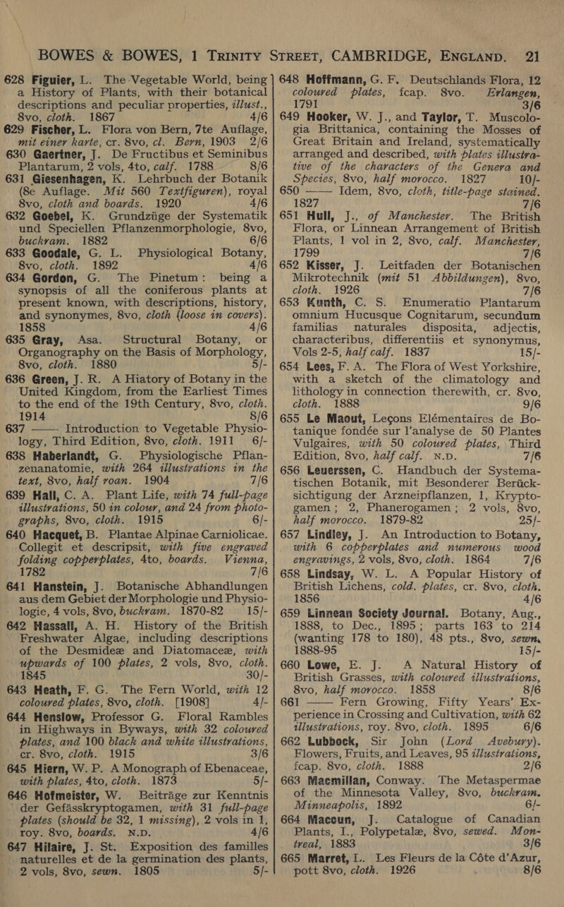 a History of Plants, with their botanical descriptions and peculiar properties, 2Just., 8vo, cloth. 1867 4 629 Fischer, L. Flora von Bern, 7te Auflage, mit einey karte, cr. 8vo, cl. Beyn, 1903 2/6 630 Gaertner, J. De Fructibus et Seminibus Plantarum, 2 vols, 4to, calf. 1788. 8/6 631 Giesenhagen, K. Lehrbuch der Botanik (8e Auflage. Mit 560 Texifiguren), royal 8vo, cloth and boards. 1920 4/6 632 Goebel, K. Grundziige der Systematik und Speciellen Pflanzenmorphologie, 8vo, buckrvam. 1882 6 633 Goodale, G. L. Physiological Botany, 8vo, cloth. 1892 4/6 634 Gordon, G. The Pinetum: being a synopsis of all the coniferous plants at present known, with descriptions, history, and synonymes, 8vo, cloth (loose in covers). 1858 635 Gray, Asa. Structural Botany, or Organography on the Basis of Morphology, 8vo, cloth. 1880 5/- 636 Green, J. R. A Hiatory of Botany in the United Kingdom, from the Earliest Times to the end of the 19th Century, 8vo, cloth. 1914 8/6 637 ———- Introduction to Vegetable Physio- logy, Third Edition, 8vo, cloth. 1911 6/- 638 Haberlandt, G. Physiologische Pflan- zenanatomie, with 264 <illusivations in the text, 8vo, half voan. 1904 7/6 639 Hall, C. A. Plant Life, with 74 full-page tllustvations, 50 in colour, and 24 from phoio- graphs, 8vo, cloth. 1915 6/- 640 Hacquet, B. Plantae Alpinae Carniolicae. ‘Collegit et descripsit, with five engraved yotames copperplates, 4to, boards. Vienna, 782 7/6 a Hanstein, J. Botanische Abhandlungen aus dem Gebiet der Morphologie und Physio- logie, 4 vols, 8vo, buckvam. 1870-82 15/- 642 Hassall, A. H. MHistory of the British Freshwater Algae, including descriptions of the Desmidee and Diatomacee, with upwards of 100 plates, 2 vols, 8vo, cloth. 1845 30/- 643 Heath, F. G. The Fern World, with 12 coloured plates, 8vo, cloth. [1908] 4]- 644 Henslow, Professor G. Floral Rambles in Highways in Byways, with 32 coloured plates, and 100 black and white illustrations, cr. 8vo, cloth. 1915 3/6 645 Hiern, W. P. A Monograph of Ebenaceae, with plates, 4to, cloth. 1873 5/- 646 Hofmeister, W. Beitrage zur Kenntnis der Gefasskryptogamen, wth 31 full-page - plates (should be 32, 1 missing), 2 vols in 1, roy. 8vo, boards. N.D. 4/6 647 Hilaire, J. St. Exposition des familles naturelles et de la germination des plants, 2 vols, 8vo, sewn. 1805 5/- 21 coloured plates, fcap. 8vo. Erlangen, 1791 3/6 649 Hooker, W. J., and Taylor, T. Muscolo- gia Brittanica, containing the Mosses of Great Britain and Ireland, systematically arranged and described, with plates illusiva- tive of the characters of the Genera and Species, 8vo, half morocco. 1827 10/- 650 Idem, 8vo, cloth, title-page stained. 1827 7/6 651 Hull, J., of Manchester. The British Flora, or Linnean Arrangement of British Plants, 1 vol in 2, 8vo, calf.. Manchester, 1799 7/6 652 Kisser, J. Leitfaden der Botanischen Mikrotechnik (mit 51 <Abbildungen), 8vo,. cloth. 1926 7/6 653 Kunth, C. S. Enumeratio Plantarum omnium Hucusque Cognitarum, secundum  familias naturales disposita, adijectis, characteribus, differentiis et synonymus, Vols 2-5, half calf. 1837 15/- 654 Lees, F. A. The Flora of West Yorkshire, with a sketch of the climatology and lithology in connection therewith, cr. 8vo, cloth. 1888 9/6 655 Le Maout, Lecons Elémentaires de Bo- tanique fondée sur l’analyse de 50 Plantes Vulgaires, with 50 coloured plates, Third Edition, 8vo, half calf. N.D. 7/6 656 Leuerssen, C. Handbuch der Systema- tischen Botanik, mit Besonderer Beriick- sichtigung der Arzneipflanzen, 1, Krypto- gamen; 2, Phanerogamen; 2 vols, 8vo, half morocco. 1879-82 25}- 657 Lindley, J. An Introduction to Botany, with 6 copperplates and numerous wood engravings, 2 vols, 8vo, cloth. 1864 7/6 658 Lindsay, W. L. A Popular History of British Lichens, cold. plates, cr. 8vo, cloth. 1856 4/6 659 Linnean Society Journal. Botany, Aug., 1888, to Dec., 1895; parts 163 to 214 (wanting 178 to 180), 48 pts., 8vo, sewn, 1888-95 15/- 660 Lowe, E. J. <A Natural History of British Grasses, with coloured illustrations, 8vo, half morocco. 1858 8/6 661 Fern Growing, Fifty Years’ Ex- perience in Crossing and Cultivation, with 62 tllustvations, toy. 8vo, cloth. 1895 6/6 662 Lubbock, Sir John (Lord Avebury). Flowers, Fruits, and Leaves, 95 zl/ustraiions, fcap. 8vo, cloth. 1888 2/6 663 Macmillan, Conway. The Metaspermae of the Minnesota Valley, 8vo, buckram. Minneapolis, 1892 6/- 664 Maccun, J. Catalogue of Canadian Plants, I., Polypetale, 8vo, sewed. Mon-  treal, 1883 3/6 665 Marret, .. Les Fieurs de la Céte d’Azur, pott 8vo, cloth. 1926 8/6