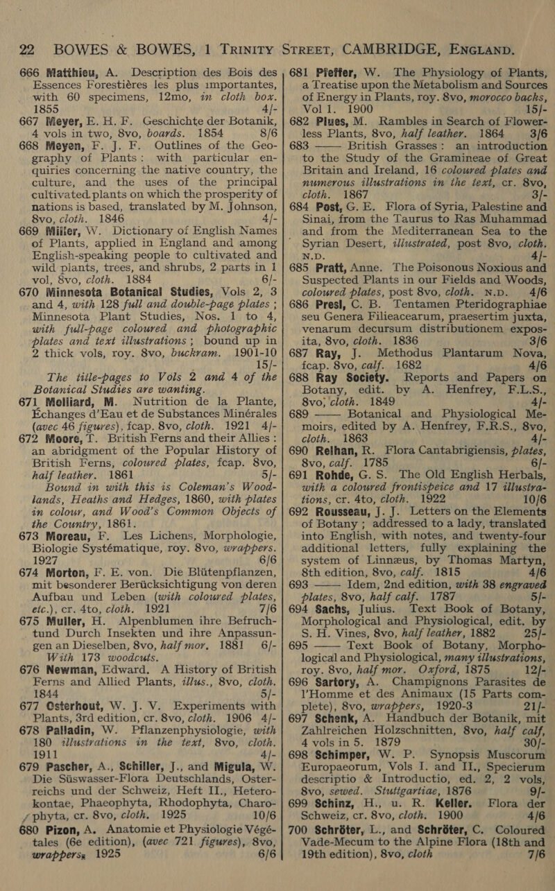 666 Matthieu, A. Description des Bois des Essences Forestiéres les plus importantes, with 60 specimens, 12mo, im cloth box. 1855 4/- 667 Meyer, E.H.F. Geschichte der Botanik, 4 vols in two, 8vo, boards. 1854 8/6 668 Meyen, F. J. F. Outlines of the Geo- graphy of Plants: with particular en- quiries concerning the native country, the culture, and the uses of the principal cultivated. plants on which the prosperity of nations is based, translated by M. Johnson, 8vo, cloth. 1846 4/- 669 Milier, W. Dictionary of English Names of Plants, applied in England and among English-speaking people to cultivated and wild piants, trees, and shrubs, 2 parts in 1 vol, 8vo, cloth. 1884 6/- 670 Minnesota Botanical Studies, Vols 2, 3 and 4, with 128 full and double-page plates ; Minnesota Plant Studies, Nos. 1 to 4, with full-page coloured and photographic plates and text illustrations ; bound up in 2 thick vols, roy. 8vo, buckvam. 1901-10 : 15/- The title-pages to Vols 2 and 4 of the Botanical Studies are wanting. 671 Molliard, M. Nutrition de la Plante, Echanges a’ Eau et de Substances Minérales (avec 46 figures), fcap. 8vo, cloth. 1921 4/- 672 Moore, f. British Ferns and their Allies : an abridgment of the Popular History of British Ferns, coloured plates, fcap. 8vo, half leather. 1861 5/- Bound in with this is Coleman's Wood- lands, Heaths and Hedges, 1860, with plates in colour, and Wood’s Common Objects of the Country, 1861. 673 Moreau, F. Les Lichens, Morphologie, Biologie Systématique, roy. 8vo, wrappers. 1927 6/6 674 Morton, F. E. von. Die Blitenpflanzen, mit besonderer Beriicksichtigung von deren Aufbau und Leben (with coloured plates, eic.), cr. 4to, cloth. 1921 7/6 675 Muller, H. Alpenblumen ihre Befruch- tund Durch Insekten und ihre Anpassun- gen an Dieselben, 8vo, half mor, 1881 6/- With 173 woodcuts. 676 Newman, Edward. A History of British Ferns and Allied Plants, zl/us., 8vo, cloth. 1844 5/- 677 Csterhout, W. J. V. Experiments with Plants, 3rd edition, cr. 8vo, cloth. 1906 4/- 678 Palladin, W. Pflanzenphysiologie, with 180 <illusivations in the text, 8vo, cloth. 1911 i 679 Pascher, A., Schiller, J., and Migula, W Die Siiswasser- Flora Deutschlands, Oster- reichs und der Schweiz, Heft II., Hetero- kontae, Phaeophyta, Rhodophyta, Charo- / phyta, cr. 8vo, cloth, 1925 10/6 680 Pizon, A. Anatomie et Physiologie Végé- tales (6e edition), (avec 721 figures), 8vo, wrappers, 1925 6/6 681 Pfeffer, W. The Physiology of Plants, a Treatise upon the Metabolism and Sources of Energy in Plants, roy. 8vo, morocco backs, Vol Il 1900 _ 15/- 682 Plues, M. Rambles in Search of Flower- less Plants, 8vo, half leather. 1864 3/6 683 British Grasses: an introduction to the Study of the Gramineae of Great Britain and Ireland, 16 coloured plates and numerous illustrations in the text, cr. 8vo, cloth. 1867 684 Post, G. E. Flora of Syria, Palestine aad Sinai, from the Taurus to Ras Muhammad and from the Mediterranean Sea to the Syrian Desert, iliustrated, post 8vo, cloth. N.D. 4]- 685 Pratt, Anne. The Poisonous Noxious and Suspected Plants in our Fields and Woods, coloured plates, post 8vo, cloth. N.D. 4/6 686 Presl, C. B. Tentamen Pteridographiae seu Genera Filieacearum, praesertim juxta, venarum decursum distributionem expos-   ita, 8vo, cloth. 1836 3/6 687 Ray, J. Methodus Plantarum Nova, fcap. 8vo, calf. 1682 4/6 688 Ray Society. Reports and Papers on Botany, .edit.,.. by:,,A.., Hentrey,.. FiS., 8vo,; cloth. 1849 4|- 689 Botanical and Physiological Me- moirs, edited by A. Henfrey, F.R.S., 8vo, cloth. 1863 4]- 690 Relhan, R. Flora Cantabrigiensis, plates, 8vo, calf. 1785 6/- 691 Rohde, G.S. The Old English Herbals, with a coloured frontispeice and 17 illustra- tions, cr. 4to, cloth. 1922 10/6 692 Rousseau, J. J. Letters on the Elements of Botany ; addressed to a lady, translated into English, with notes, and twenty-four additional letters, fully explaining the system of Linneus, by Thomas Martyn, 8th edition, 8vo, calf. 1815 4/6 693 Idem, 2nd edition, with 38 engraved plates, 8vo, half calf. 1787 5/- 694 Sachs, Julius. Text Book of Botany, Morphological and Physiological, edit. by S. H. Vines, 8vo, half leather, 1882 25/- 695 Text Book of Botany, Morpho- logical and Physiological, many illustrations, — roy. 8vo, half mor. Oxford, 1875 12/- 696 Sartory, A. Champignons Parasites de l’Homme et des Animaux (15 Parts com- plete), 8vo, wrappers, 1920-3 21/- 697 Schenk, A. Handbuch der Botanik, mit Zahireichen Holzschnitten, 8vo, half or 4 volsin 5. 1879 bs 698 Schimper, W. P. Synopsis Mmusébrate Europaeorum, Vols I. and II., Specierum descriptio &amp; Introductio, ed. 2, 2 vols,   8vo, sewed. Stutigartiae, 1876 9/- 699 Schinz, H., u. R. Keller. Flora der Schweiz, cr. 8vo, cloth. 1900 4/6 700 Schréter, L., and Schréter, C. Coloured Vade-Mecum to the Alpine Flora (18th and — 19th edition), 8vo, cloth 7/6