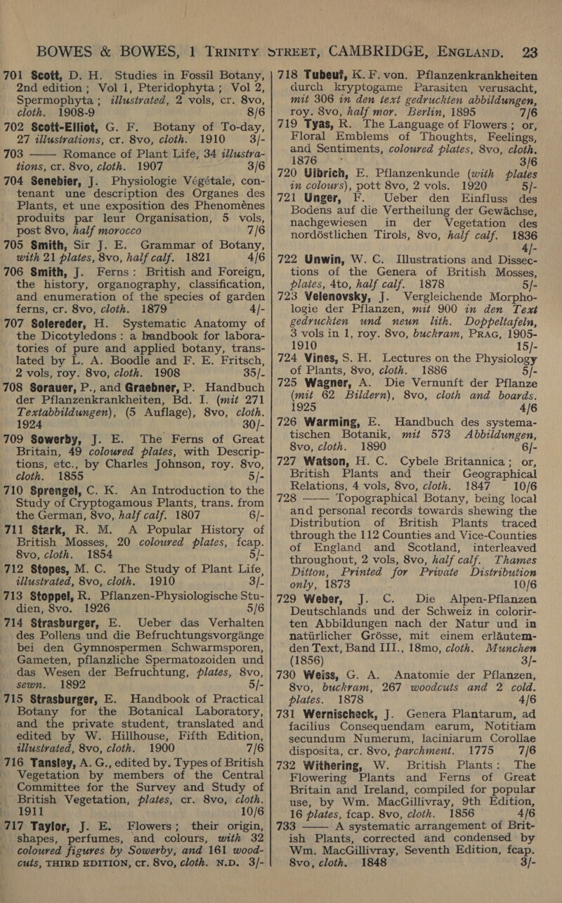 2nd edition ; Vol 1, Pteridophyta; Vol 2, Spermophyta ; illustrated, 2 vols, cr. 8vo, cloth. 1908-9 8/6 702 Scott-Elliot, G. F. Botany of To-day, 27 illustrations, cr. 8vo, cloth. 1910 3/- 703 Romance of Plant Life, 34 illustra- tions, cr. 8vo, cloth. 1907 3/6 704 Senebier, J. Physiologie Végétale, con- tenant une description des Organes des Plants, et une exposition des Phenoménes produits par leur Organisation, 5 vols, post 8vo, half morocco 7/6 705 Smith, Sir J. E. Grammar of Botany, with 21 plates, 8vo, half calf. 1821 4/6 706 Smith, J. Ferns: British and Foreign, the history, organography, classification, and enumeration of the species of garden ferns, cr. 8vo, cloth. 1879 4/- 707 Solereder, H. Systematic Anatomy of the Dicotyledons : a handbook for labora- tories of pure and applied botany, trans- lated by L. A. Boodle and F. E. Fritsch, 2 vols, roy. 8vo, cloth. 1908 35/- 708 Sorauer, P., and Graebner, P. Handbuch der Pflanzenkrankheiten, Bd. I. (mit 271 Textabbildungen), (5 Auflage), 8vo, cloth. 1924 30/- 709 Sowerby, J. E. The Ferns of Great Britain, 49 coloured pilates, with Descrip- tions, etc., by Charles Johnson, roy. 8vo, cloth. 1855 5/- 710 Sprengel, C. K. An Introduction to the Study of Cryptogamous Plants, trans. from the German, 8vo, half calf. 1807 6/- 711 Stark, R. M. A Popular History of British Mosses, 20 coloured plates, fcap. 8vo, cloth. 1854 5/- 712 Stopes, M. C. The Study of Plant Life, tllustrated, 8vo, cloth. 1910 3]. 713 Stoppel, R. Pflanzen-Physiologische Stu- _ dien, Svo. 1926 5/6 714 Strasburger, E. Ueber das Verhalten des Pollens und die Befruchtungsvorgange bei den Gymnospermen Schwarmsporen, Gameten, pflanzliche Spermatozoiden und das Wesen der Befruchtung, plates, 8vo, sewn. 1892 5/- 715 Strasburger, E. Handbook of Practical Botany for the Botanical Laboratory, and the private student, translated and edited by W. Hillhouse, Fifth Edition, illustrated, 8vo, cloth. 1900 7/6 716 Tansley, A. G., edited by. Types of British Vegetation by members of the Central Committee for the Survey and Study of British Vegetation, plates, cr. 8vo, cloth. fs, 1911 10/6 717 Taylor, J. E. Flowers; their origin, shapes, perfumes, and colours, with 32 coloured figures by Sowerby, and 161 wood- cuts, THIRD EDITION, cr. 8vo, cloth. N.D. 3/-  durch kryptogame Parasiten verusacht, mit 306 in den text gedruckten abbildungen, roy. 8vo, half mor. Berlin, 1895 7/6 719 Tyas, R. The Language of Flowers; or, Floral Emblems of Thoughts, Feelings, and Sentiments, coloured plates, 8vo, cloth. 1876 3/6 720 Ulbrich, E. Pflanzenkunde (with plates in colours), pott 8vo, 2 vols. 1920 5/- 721 Unger, F. Ueber den Einfluss des Bodens auf die Vertheilung der Gewachse, nachgewiesen in der Vegetation des nordéstlichen Tirols, 8vo, half calf. 1836 4/]- 722 Unwin, W. C. Illustrations and Dissew. tions of the Genera of British Mosses, plaies, 4to, half calf. 1878 5/- 723 Velenovsky, J. Wergleichende Morpho- logie der Pflanzen, mit 900 in den Text gedvuckien und neun lith. Doppeltafein, 3 vols in 1, roy. 8vo, buckram, Prac, 1905- 1910 15/- 724 Vines, S. H. Lectures on the Physiology of Plants, 8vo, cloth. 1886 5/- 725 Wagner, A. Die Vernunft der Pflanze (mit 62 Buildern), 8vo, cloth and boards. 1925 4/6 726 Warming, E. Handbuch des systema- tischen Botanik, mit 573 <Abbildungen, 8vo, cloth. 1890 6]- 727 Watson, H. C. Cybele Britannica; or, British Plants and their Geographical Relations, 4 vols, 8vo, cloth. 1847 10/6 728 ——— Topographical Botany, being local and personal records towards shewing the Distribution of British Plants traced through the 112 Counties and Vice-Counties of England and Scotland, interleaved throughout, 2 vols, 8vo, half calf. Thames Ditton, Printed for Private Distribution only, 1873 10/6 729 Weber, J. C. Die Alpen-Pflanzen Deutschlands und der Schweiz in colorir- ten Abbildungen nach der Natur und in natirlicher Grésse, mit einem erlautem- den Text, Band III., 18mo, cloth. Munchen (1856) 3/- 730 Weiss, G. A. Anatomie der Pflanzen, 8vo, buckrvam, 267 woodcuts and 2 cold. plates. 1878 4/6 731 Wernischeck, J. Genera Plantarum, ad facilius Consequendam earum, Notitiam secundum Numerum, laciniarum Corollae disposita, cr. 8vo, parchment. 1775 7/6 732 Withering, W. British Plants: The Flowering Plants and Ferns of Great Britain and Ireland, compiled for popular use, by Wm. MacGillivray, 9th Edition, 16 plates, fcap. 8vo, cloth. 1856 — A/6 733 A systematic arrangement of Brit- ish Plants, corrected and condensed by Wm. MacGillivray, Seventh Edition, fcap. 8vo, cloth. 1848 3/- 