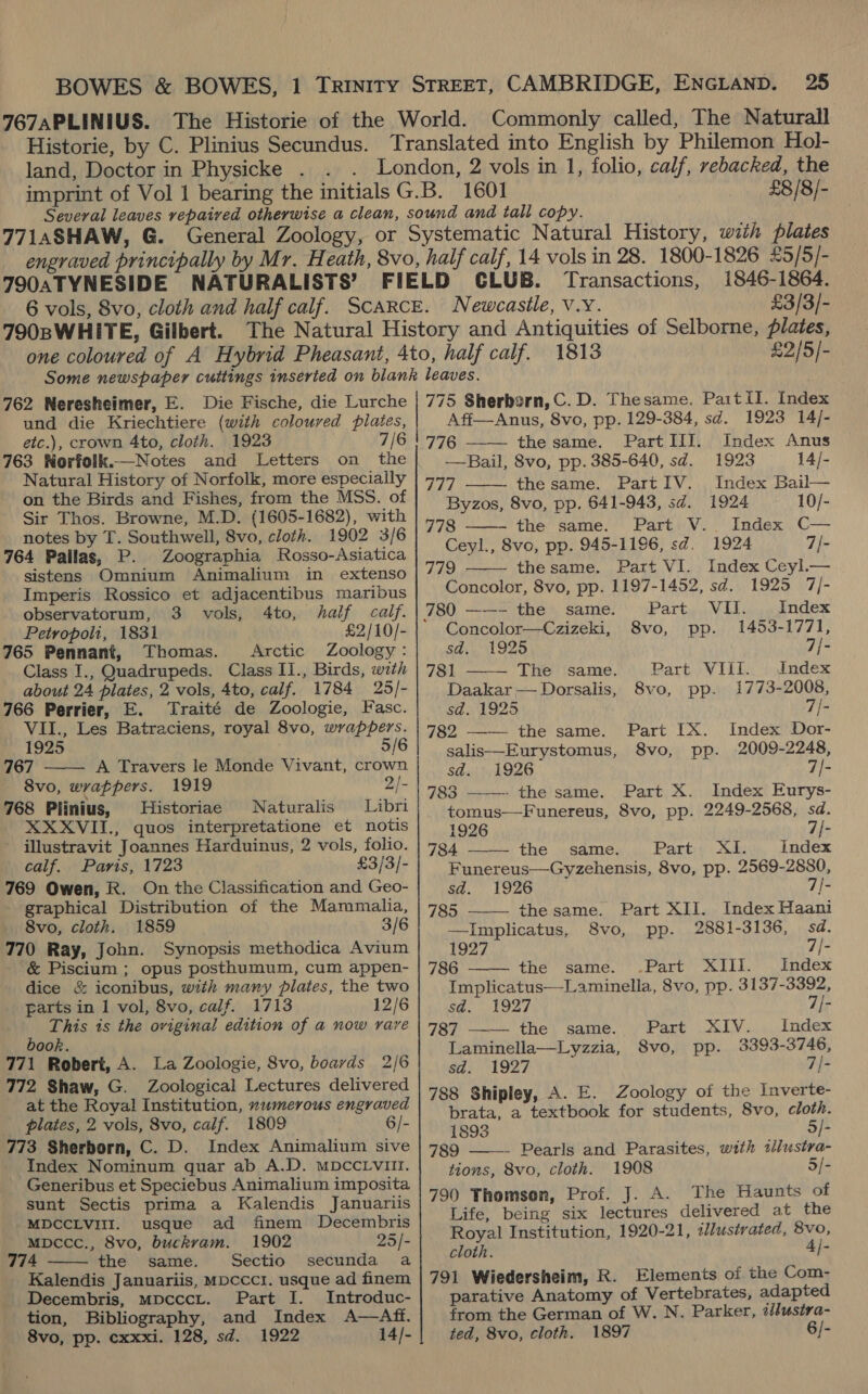 land, Doctor in Physicke £8/8/- 7T90ATYNESIDE NATURALISTS’ 1846-1864. Newcastle, V.Y. £3/3/- 1813 £2/5/- 762 Neresheimer, E. Die Fische, die Lurche und die Kriechtiere (with coloured pilates, etc.), crown 4to, cloth. 1923 7/6 163 Norfolk.—Notes and Letters on the Natural History of Norfolk, more especially on the Birds and Fishes, from the MSS. of Sir Thos. Browne, M.D. (1605-1682), with notes by T. Southwell, 8vo, cloth. 1902 3/6 764 Pailas, P. Zoographia Rosso-Asiatica sistens Omnium Animalium in extenso Imperis Rossico et adjacentibus maribus observatorum, 3 vols, 4to, half calf. Petropoli, 1831 £2/10/- 165 Pennant, Thomas. Arctic Zoology: Class I., Quadrupeds. Class II., Birds, with about 24 plates, 2 vols, 4to, calf. 1784 25/- 766 Perrier, E. Traité de Zoologie, Fasc. VII., Les Batraciens, royal 8vo, wrappers. 1925 5/6 167 A Travers le Monde Vivant, crown 8vo, wrappers. 1919 2/- 768 Plinius, Historiae Naturalis Libri XXXVII., quos interpretatione et notis illustravit Joannes Harduinus, 2 vols, folio. calf. Paris, 1723 £3/3/- 769 Owen, R. On the Classification and Geo- graphical Distribution of the Mammalia, 8vo, cloth. 1859 3/6 770 Ray, John. Synopsis methodica Avium &amp; Piscium ; opus posthumum, cum appen- dice &amp; iconibus, with many plates, the two parts in 1 vol, 8vo, calif. 1713 12/6 This is the oviginal edition of a now rare book. 771 Robert, A. La Zoologie, 8vo, boards 2/6 772 Shaw, G. Zoological Lectures delivered at the Royal Institution, xumerous engraved plates, 2 vois, 8vo, calf. 1809 6/- 773 Sherborn, C. D. Index Animalium sive Index Nominum guar ab A,D. MDCCLVII. Generibus et Speciebus Animalium imposita sunt Sectis prima a Kalendis Januariis   MDCCLVIII. usque ad finem Decembris Mpccc., 8vo, buckvam. 1902 25/- 774 the same. Sectio secunda a Kalendis Januariis, mpcccr. usque ad finem Decembris, mpcccr. Part I. Introduc- tion, Bibliography, and Index A—Aff. 8vo, pp. cxxxi. 128, sd. 1922 14/- 775 Sherborn, C.D. Thesame. Paitil. Index      Aff—Anus, 8vo, pp. 129-384, sd. 1923 14/- 776 the same. PartIII. Index Anus —Bail, 8vo, pp. 385-640, sd. 1923 14/- 777 the same. PartIV. Index Bail— Byzos, 8vo, pp. 641-943, sd. 1924 10/- 778 the same. Part V.. Index C— Ceyl., 8vo, pp. 945-1196, sd. 1924 7/- 779 thesame. Part VI. Index Ceyl.— Concolor, 8vo, pp. 1197-1452, sd. 1925 7/- 780 ——- the same. Party av uk: Index Concolor—Czizeki, 8vo, pp. 1453-1771, sd. 1925 7/- 781 The same. Part VIII. Index Daakar— Dorsalis, 8vo, pp. 1773-2008, sd. 1925 7/- 782 ——— the same. Part IX. Index Dor- salis—Eurystomus, 8vo, pp. 2009-2248, sd. 1926 7/- 783 ———— the'same. Part X. Index Eurys- tomus—Funereus, 8vo, pp. 2249-2568, sd.    1926 7/- 784 the same. Parti: 3k: Index Funereus—Gyzehensis, 8vo, pp. 2569-2880, sd. 1926 7{- 785 —— thesame. Part XII. Index Haani —Implicatus, 8vo, pp. 2881-3136, sd. 1927 7/- 786 the same. .Part XIll. ., Index Implicatus—Laminella, 8vo, pp. 3137-3392, sa. 1927 7/- 787 the same. Part XIV. Index Laminella—Lyzzia, S8vo, pp. 3393-3746, sd, 1927 7/- 788 Shipley, A. E. Zoology of the Inverte- brata, a textbook for students, 8vo, cloth. 1893 5/- 789 ——- Pearls and Parasites, with tllustra- tions, 8vo, cloth. 1908 5/- 790 Thomsen, Prof. J. A. The Haunts of Life, being six lectures delivered at the Royal Institution, 1920-21, illustrated, 8vo, cloth. 4/- 791 Wiedersheim, R. Elements of the Com- parative Anatomy of Vertebrates, adapted from the German of W. N. Parker, iilusira- ted, 8vo, cloth. 1897 6/-