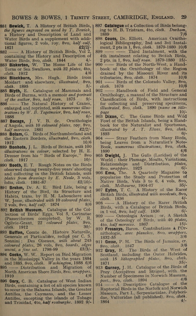 881 Bewick, T. A History of British Birds, the figures engraved on wood by T. Bewick, a History and Description of Land and Water Birds and a supplement with addi- tional figures, 2 vols, roy. 8vo, half calf. 1821 £2/2]- 882 A History of British Birds, Vol 2, containing the History and Description of Water Birds, 8vo, cloth. 1844 4|- 883 Biskerton, W. The Home Life of the Terns or Sea Swallows, with 32 plates, 4to, cloth. 1912 4/6 884 Blackburn, Mrs. Hugh. Birds from Moidart and elsewhere, d/lustrated, 8vo, cloth. 1895 — S/- 885 Blyth, E. Catalogue of Mammals and Birds of Burma, with a memoir and portrait of the author, 8vo, half roan. 1875 9/- 886 The Natural History of Cranes, enlarged and reprinted, with numerous tllus- trations by W. B. Tegetmeier, 8vo, half roan, 1888 - 887 Bocage, J. V. B. de. Ornithologie d’Angola, with 10 coloured plates, roy. 8vo, half morocco. 1881 £2 /2/- 888 Bolam, G. Birds of Northumberland and the Eastern Borders, tilustrated, 8vo, cloth. 1912 10/6 889 Bonhote, J. L. Birds of Britain, with 100 illustrations in colour, selected by H. E. Dresser from his ‘‘ Birds of Europe,’ Svo cloth. 1917 10/- 890 Booth, E. T. Rough Notes on the Birds observed during twenty-five years’ shooting and collecting in the British Islands, wath blates from drawings by E. Neale, 3 vols, folio, cloth. 1881-87 £2/10/- 891 Brehm, Dr. A. E. Bird Life, being a History of the Bird, its Structure and Habits, trans. by H. M. Labouchere and W. Jesse, illustrated with 10 coloured plates, 2 vols, 8vo, half calf. 1874 8/6 892 British Museum. Catalogue of the Col- lection of Birds’ Eggs, Vol 5, Carinatae   (Passeriformes completed), by W. R. Ogilvie-Grant, 22 coloured plates, 8vo, cloth. 1912 30/- 893 Buffon, Comte de. Histoire Naturelle, Generale et Particuliére, redigé par C. S. Sonnini: Des Oiseaux, with about 245 coloured plates, 26 vols, 8vo, boards, edges uncut, a fine set. 1798-99 £3/3/- 894 Cooke, W. W. Report on Bird Migration in the Mississippi Valley in the years 1884 and 1885, 8vo, cloth. Washington, 1888 6/6 895 Distribution and Migration of North American Shore Birds, 8vo, wrappers. 1910 | 4/6 896 Cory, C. B. Catalogue of West Indian Birds, containing a list of all species known to occur in the Bahama Islands, the Greater Antilles, the Caymans, and the Lesser Antilles, excepting the islands of Tobago and Trinidad, 4to, half roxburghe. 1892 9/-  897 Catalogue of a Collection of Birds belong- ing to H. B., Tristram, 4to, cloth. Durham, 1889 7/6 898 Goues, Dr. Elliott. American Ornitho- logical Bibliography, 2nd and 3rd Instal- ment, 2 pts in 1, 8vo, cloth. 1879-1880 10/6 899 Third Instalment, with the 4th instalment relating to British Birds, 2 pts. in 1, 8vo, half voan. 1879-1880 15/- 900 Birds of the North-West, a Hand- book of the Ornithology of the Region drained by the Missouri River and its tributaries, 8vo, cloth. 1874 10/6      901 Birds of the Colorado Valley, 8vo, cloth. 1878 10/6 902 Handbook of Field and General Ornithology, a manual of the Structure and Classification of Birds, with instructions for collecting and preserving specimens, illustrated, 8vo, cloth. 1890 (name om ittle- page 10/- 903 Dixon, C. The Game Birds and Wild Fowl of the British Islands, being a Hand- book for the Naturalist and Sportsman, illustvated by A. T. Elwes, 8vo, cloth. 1893 6/- 904 Stray Feathers from Many Birds, being Leaves from a Naturalist’s Note- Book, numerous illustrations, 8vo, cloth. 1890 4/6 905 Dwight, J. The Gulls (Laridae) of the World : their Plumage, Moults, Variations, Relationships and Distribution, lates, 8vo, wrappers. 1925 6/- 906 Emu, The. A Quarterly Magazine to popularise the Study and Protection of Native Birds, Vols 3 to 6, 4 vols, 8vo, cloth. Melbourne, 1904-07 35]- 907 Eyton, T. C. A History of the Rarer British Birds, ilustrated with woodcuts, 8vo, cloth. 1836 4}- 908 A History of the Rarer British Birds, with a Catalogue of British Birds, in 1 vol, 8vo, half calf. 1836 6/- 909 ——- Osteologia Avium; or, A Sketch of the Osteology of Birds, with 40 plates, Ato, half morocco. 1867 15/- 910 Fresnaye, Baron. Contributions 4 1’Or-   nithologie, avec planches, 8vo, wrappers. 1832-55 3/6 911 Gosse, P. H. The Birds of Jamaica, cr. 8vo, cloth. 1847 3/6 912 Gray, R. The Birds of the West o Scotland, including the Outer Hebrides, with 15 lithographed plates, 8vo, cloth. 1871 . 35/- 913 Gurney, J. H. Catalogue of the Birds of Prey (Accipitres and Striges), with the Number of Specimens in Norwich Museum, port., 8vo, cloth. 1894 4/6 914 —— A Descriptive Catalogue of the Raptorial Birds in the Norfolk and Norwich Museum, Part I., Serpentariidae, Polybori- dae, Vulturidae (all published), 8vo, cloth. 1864 4/-