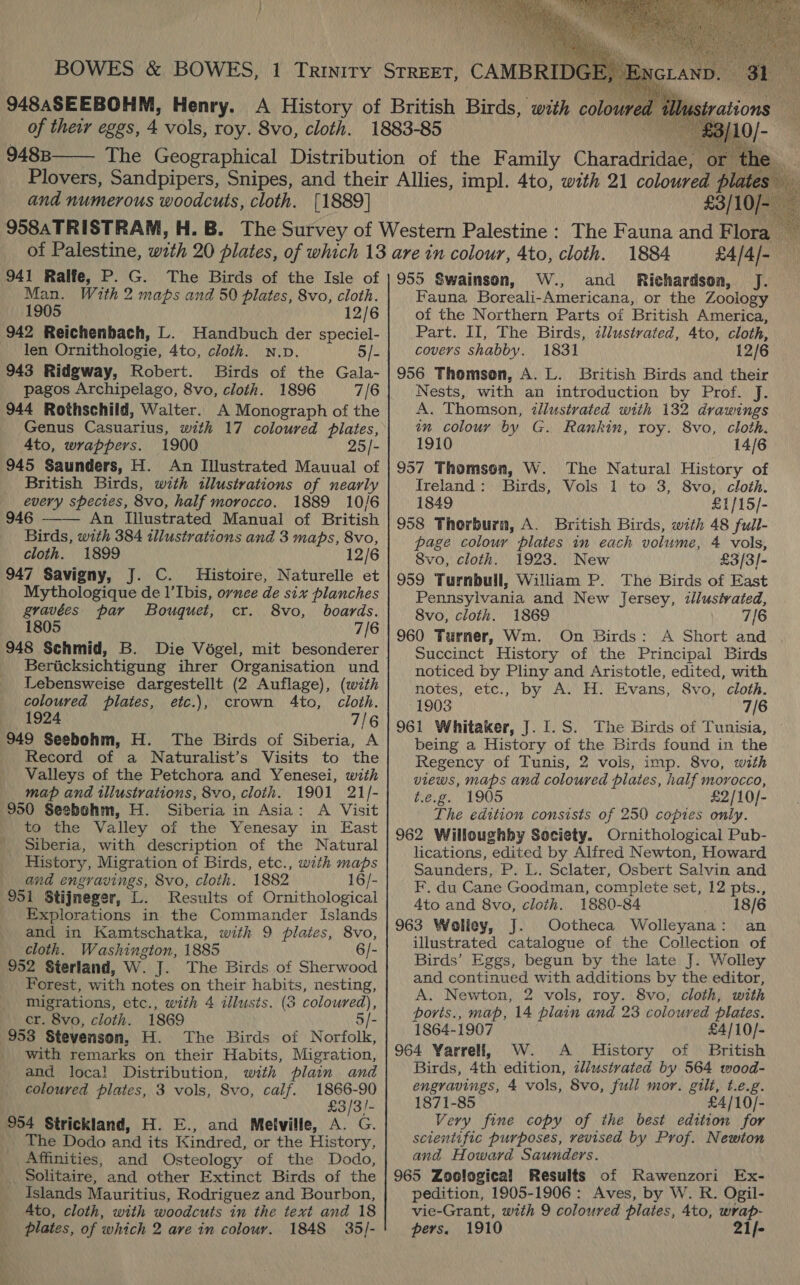   9488  and numerous woodcuts, cloth. [1889] 941 Ralfe, P. G. The Birds of the Isle of Man. With 2 maps and 50 plates, 8vo, cloth. 1905 12/6 942 Reichenbach, L. Handbuch der speciel- len Ornithologie, 4to, cloth. N.Dp. 5/- 943 Ridgway, Robert. Birds of the Gala- pagos Archipelago, 8vo, cloth. 1896 7/6 944 Rothschild, Walter. A Monograph of the Genus Casuarius, with 17 coloured plates, Ato, wrappers. 1900 25/- 945 Saunders, H. An Illustrated Mauual of British Birds, with illustrations of nearly every species, 8vo, half morocco. 1889 10/6 946 An Illustrated Manual of British Birds, with 384 illustrations and 3 maps, 8vo, cloth. 1899 12/6 947 Savigny, J. C. Histoire, Naturelle et Mythologique de l’'Ibis, ornee de six planches gravées' par Bouquet, cr. 8vo, boards. 1805 7/6  Bericksichtigung ihrer Organisation und Lebensweise dargestellt (2 Auflage), (with coloured pilates, etc.), crown 4to, cloth. — 1924 7/6 949 Seebohm, H. The Birds of Siberia, A Record of a Naturalist’s Visits to the Valleys of the Petchora and Yenesei, with map and illustrations, 8vo, cloth. 1901 21/- 950 Seebohm, H. Siberia in Asia: A Visit to the Valley of the Yenesay in East Siberia, with description of the Natural History, Migration of Birds, etc., with maps and engravings, 8vo, cloth. 1882 16/- 951 Stijneger, L. Results of Ornithological Explorations in the Commander Islands and in Kamtschatka, with 9 plates, 8vo, cloth. Washington, 1885 6/- 952 Sterland, W. J. The Birds of Sherwood Forest, with notes on their habits, nesting, migrations, etc., with 4 illusts. (3 coloured), cr. 8vo, cloth. 1869 5/- 953 Stevenson, H. The Birds of Norfolk, with remarks on their Habits, Migration, and loca! Distribution, with plain and coloured plates, 3 vols, Svo, calf. 1866-90 £3/3/!- 954 Strickland, H. E., and Melville, A. G. The Dodo and its Kindred, or the History, Affinities, and Osteology of the Dodo, _. Solitaire, and other Extinct Birds of the Islands Mauritius, Rodriguez and Bourbon, Ato, cloth, with woodcuts in the text and 18 plates, of which 2 ave in colour. 1848 35/- £3/10/ 1884 £4/4/- 955 Swainson, W., and Richardson, J. Fauna Boreali-Americana, or the Zoology of the Northern Parts of British America, Part. II, The Birds, ¢llustvated, 4to, cloth, covers shabby. 1831 12/6 956 Thomson, A. L. British Birds and their Nests, with an introduction by Prof. J. A. Thomson, illustrated with 132 drawings an colour by G. Rankin, roy. 8vo, cloth. 1910 14/6 957 Thomson, W. The Natural History of Ireland: Birds, Vols 1 to 3, 8vo, cloth. 1849 £1/15/- 958 Thorburn, A. British Birds, with 48 full- page colour plates in each volume, 4 vols, 8vo, cloth. 1923. New £3/3]- 959 Turnbull, William P. The Birds of East Pennsylvania and New Jersey, illusivated, 8vo, cloth. 1869 7/6 960 Turner, Wm. On Birds: A Short and | Succinct History of the Principal Birds noticed by Pliny and Aristotle, edited, with notes, etc., by A. H. Evans, 8vo, cloth. 1903 7/6 961 Whitaker, J. 1.S. The Birds of Tunisia, being a History of the Birds found in the Regency of Tunis, 2 vols, imp. 8vo, with views, maps and coloured plates, half morocco, t.e.g. 1905 £2/10/- The edition consists of 250 copies only. 962 Willoughby Society. Ornithological Pub- lications, edited by Alfred Newton, Howard Saunders, P. L. Sclater, Osbert Salvin and F, du Cane Goodman, complete set, 12 pts., 4to and 8vo, cloth. 1880-84 18/6 963 Wolley, J. Ootheca Wolleyana: an illustrated catalogue of the Collection of Birds’ Eggs, begun by the late J. Wolley and continued with additions by the editor, A. Newton, 2 vols, roy. 8vo, cloth, with ports., map, 14 plain and 23 coloured plates. 1864-1907 £4/10/- 964 Yarrell, W. A History of British Birds, 4th edition, zl/ustvated by 564 wood- engravings, 4 vols, 8vo, full mor. gilt, t.e.g. 1871-85 £4/10/- Very fine copy of the best edition for scientific purposes, vevised by Prof. Newton and Howard Saunders. 965 Zoological Results of Rawenzori Ex- pedition, 1905-1906 : Aves, by W. R. Ogil- vie-Grant, with 9 coloured plates, 4to, wrap- pers. 1910 21f-   
