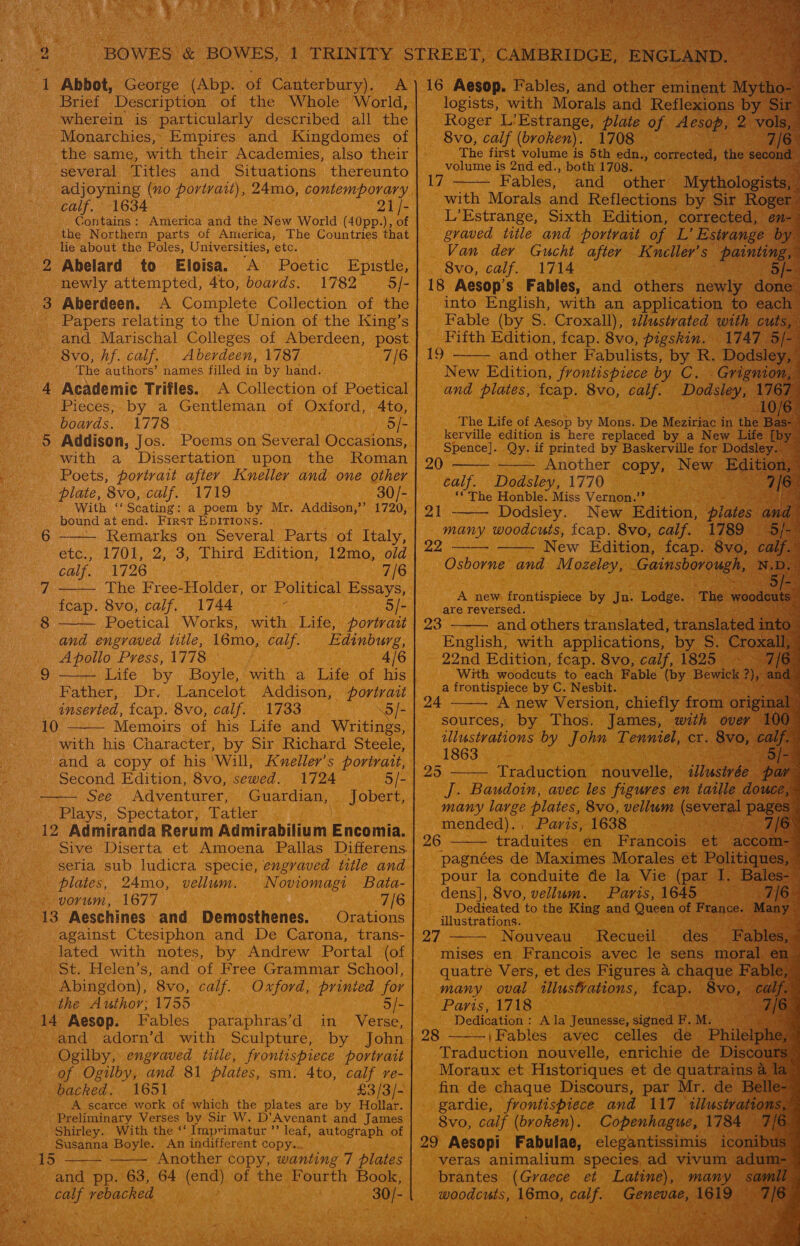 a er ta! Brief Description of the Whole’ World, wherein is particularly described all the Monarchies, Empires and Kingdomes of the same, with their Academies, also their several Titles and Situations thereunto adjoyning (no portrait), 24mo, contemporary calf. 1634 21 /- Contains: America and the New World (40pp.), of the Northern parts of America, The Countries that lie about the Poles, Universities, etc. 2 Abelard to Eloisa. A Poetic Epistle, newly attempted, 4to, boards. 1782 = 5j- 3 Aberdeen. A Complete Collection of the - Papers relating to the Union of the King’s and Marischal Colleges of Aberdeen, post — Bvo, hf. calf, Aberdeen, 1787 7/6 The authors’ names filled in by hand. 4 Academic Trifles. A Collection of Poetical Pieces; by a Gentleman of Oxford, 4to, boards. 1778 5/- 5 Addison, Jos. Poems on Several Occasions, with a Dissertation upon the Roman Poets, portrait after Kneller and one other plate, 8vo, calf. 1719 30/- With ‘‘Scating: a poem by Mr. Addison,’ 1720, bound at end. First EDITIONS. — Remarks on Several Parts of Italy, etc., 1701, 2, 3, Third Edition; 12mo, old calf. 1726 ; 7/6 The Free-Holder, or Political Essays, feap. 8vo, calf. 1744 is 5/- Poetical Works, with Life, portrait and engraved title, 16mo, calf. Edinburg, Apollo Press, 1778 4/6 Life by Boyle, with a Life of his Father, Dr. Lancelot Addison, portrait inserted, fcap. 8vo, calf. 1733 “5 /- Memoirs of his Life and Writings, with his Character, by Sir Richard Steele, and a copy of his ‘Will, Kveller’s portrait, Second Edition, 8vo, sewed. 1724 5/- See Adventurer, Guardian, Jobert, Plays, Spectator, Tatler 12 Admiranda Rerum Admirabilium Encomia. Sive Diserta et Amoena Pallas Differens. seria sub ludicra specie, engraved title and plates, 24mo, vellum. Noviomagi Bata- vorum, 1677 7/[6 13 Aeschines and Demosthenes. Orations against Ctesiphon and De Carona, trans- lated with notes, by Andrew Portal (of St. Helen’s, and of Free Grammar School, Abingdon), 8vo, calf. Oxford, prinied for the Author; 1755 Sie. 14 Aesop. Fables paraphras’d in Verse, and adorn’d with Sculpture, by John Ogilby, engraved title, frontispiece portrait of Ogilby, and 81 plates, sm. 4to, calf re- backed. 1651 £3/3/- A scarce work of which the plates are by Hollar. . Preliminary Verses by Sir W. D’Avenant and James Shirley. With the ‘‘ Imprimatur ’”’ leaf, autograph of Susanna Boyle. An indifferent copy... Another copy, wanting 7 plates and pp. 63, 64 (end) of the ahaa Book, sgh vebacked 30/-     10    15                                 logists, with Morals and Reflexions by Roger L'Estrange, plate of Aesop, 8vo, calf (broken). 1708 The first volume is 5th edn., corrected, the volume is 2nd ed., both 1708. ; Fables, and other Mytholo ist with Morals and Reflections by Sir Ri L’Estrange, Sixth Edition, correc gvaved title and portvait of L’ Est Van. der Gucht after sie ale S 8vo, calf. 1714 ak 18 Aesop’s Fables, and other hehe into English, with an application t Fable (by S. Croxall), slustvated with Fifth Edition, fcap. 8vo, pigskin. 17 and other Fabulists, ey R, ‘a 17  ee)  The Life of Aesop by Mons. De Meciriac | in a the é kerville edition is here replaced by a New Life Spence]. Qy. if printed by Baskerville for Dodsley. Another copy New Ec calf. Dodsley, 1770 ‘©The Honble. Miss Vernon.” gh Dodsley. New Edition, plat S many woodcuts, fcap. 8vo, calf. New Edition, fcap. 3 Osborne and Mozeley, a. 20   21 22    A new frontispiece by Jn n. Lodge. are reversed. and others translated, translatec English, with applications, by S. Cro 22nd Edition, fcap. 8vo, calf, 1825 With woodcuts to each Fable (by Bewi a frontispiece by C. Nesbit. A new Version, chiefly from sources, by Thos. James, with o lustrations by John Tenniel, cr. 8 1863 3 . 23   25  Traduction nouvelle, iJ/us J. Baudoin, avec les figures en ee mended). : Paris, 1638 : 26 - traduites en Francois | ‘et 2%  pour la conduite de la Vie (par J dens], 8vo, vellum. Paris, 1645 Dedicated to the King and Queen of Fran c¢ illustrations. Nouveau Recueil des mises en Francois avec le sens quatre Vers, et des Figures a chaq e: many oval tllustvations, ican 8vo : Paris, 1718 eat Dedication : Ala Jeunesse, signed F. M. 28 \Fables avec celles de Ph Traduction nouvelle, enrichie de I Moraux et Historiques et de quatrain fin de chaque Discours, par Mr. de B gardie, frontispiece and 117 illus 8vo, calf (broken). Copenhague, 17% 29 Aesopi Fabulae, elegantissimis. veras animalium species, ad vivum brantes (Graece et Latine), many woodcuts, 16mo, pale ee as ‘ 27  