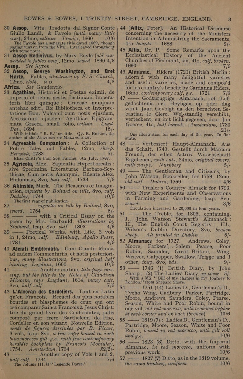 30 Aesop. Vita, Tradotta dal Signor Conte Giulio Landi, &amp; Favole (with many litle cuts), 24mo, vellum. Trevigi, 1660 10/6 The Favole has a separate title dated 1569, though paging runs on from the Vita. Interleaved throughout with some notes. 31 Aesop Redivivus, by Mary Boyle [old cuts wedded to fables new], 12mo, sewed. 1890 4/6 Aesop. See Ayres 32 Aesop, George Washington, and Bret Harte. Fables, illustrated by F. S. Church, 12mo, cloth. N.D. 4/6 Africa. See Gaudentio 33 Agathiae, Historici et Poetae eximii, de imperio et rebus gestis Iustiniani. Impera- _ toris libri quingue; Graecae nunquam antehac editi, Ex Bibliotheca et Interpre- tatione Bon. Vulcanii cum notis ejusdem, Accesserunt ejusdem Agathiae Epigram- mata Graeca, small folio, vellum. Lugd. Bat., 1694 15/- With initials ‘‘ R. B.’’ on title. Qy. R. Burton, the author of the ANATOMY OF MELANCHOLY. 34 Agreeable Companion: A Collection of Polite Tales and Fables, 12mo, sheep. Berwick, 1783 5/- Eliza Chitty’s Fair Sop Fairing, 6th July, 1787. 35 Agricola, Alex. Sapientia Hyperborealis : sive Specimina Literaturae Barbaro-Scy- thicae, Cum notis Anonymi. Edente Alex. Philomuso, 8vo, half calf. 1733 7/6 36 Akinside, Mark. The Pleasures of Imagin- ation, vignetie by Boitard on title, 8vo, calf. -Dodsley, 1744 10/6 The first year of publication.   37 vignette on title by Boitard, 8vo, sewed, 1754 5/- 38 — with a Critical Essay on the  poem by Mrs. Barbauld, 2llustrations by Stothard, fcap. 8vo, calf. 1803 4/6 Poetical Works, with Life, 2 vols in 1, 24mo, calf. Edinburg, Apollo Press, 1781 4/6 40 Alciati Embilemata. Cum Claudii Minois ad eadem Commentariis, et notis posteriori- bus, many illustrations, 8vo, original half binding. Lugduni, 1600 Another edition, tztle-page mis- sing, but the title to the Notes of Claudium Minoem, says Lugdunt, 1614, many cuts, 8vo, half calf 7/6 42 L’Alceran des Cordeliers. ant en Latin qu’en Francois. Recueil des plus notables bourdes et blasphemes de ceux qui ont osé comparer Sainct Francois a Jesus Christ: tire du grand livre des Conformitez, jadis composé par frere Barthelemi de Pise, Cordelier en son viuant, Nouvelle Edition, ornée de figures dessinées par B. Picart, 3 vols, fcap. 8vo, a fine copy bound in dark blue, morocco gilt, g.e., with fine contemporary heraldic bookplate by Francois Montulay, 39    4]   1754. Amsterdam, 1734 £2 /2/- 43 Another copy of Vols 1 and 2, half calf. 1734 7/6 The volume III. is ‘‘ Legende Doree.’’ / 44 [Allix, Peter]. An Historical Discourse concerning the necessity of the Ministers Intention in Administring the Sacraments, Ato, boards. 1688 5/- 45 Allix, Dr. P. Some Remarks upon the Ecclesiastical History of the Ancient Churches of Piedmont, sm. 4to, calf, broken. 1690 . 7/6 46 Almanac. Riders’ (1721) British Merlin : adorn’d with many delightful varieties and useful varieties, made and compos’d for his country’s benefit by Cardanus Riders, 16mo, contemporary calf, g.e.. 1721 7/6 Godturugtige Almanach, of Lof- gedachtenis der Heyligen. op ijder dag van’t Jaar. Gevolgt na den beruchten Se- bastian le Clerc. Welstandig verschikt, verteckent, en in’t licht gegeven, door Jan Goeree, 4to, half bound. Amsterdam, 1730  47 21/- One illustration for each day of the year. In fine state. 48 —— Verbessert Haupt-Almanach. Aus das Schalt, 1740, Gestellt durch Marcum Freund, der edlen Astros. Wissenschafit Ergebenen, with cuts, 24mo, original covers, with clasps. Nurnberg 5/- The Gentleman and Citizen’s, by John Watson, Bookseller, for 1759, 12mo, old calf. Dublin, 1759 4/6 50 —— Trusler’s Country Almack for 1793, with New Experiments and Observations in Farming and Gardening, fcap. 8vo, sewed 3/6 Circulation increased to 20,000 in four years. 51 —— The Treble, for. 1806, containing, I., John Watson Stewart’s Almanack ; 49  IT.,; The. Enghsh .Court. Registry ;. III., Wilson’s Dublin Directory, 8vo, broken sheep. All printed in Dublin 5/- 52 Almamacs for 1727. Andrews, Coley, Moore, Parkers’, . Salem Pearse, Poor Robin, Saunder, Great Britain, Wing, Weaver, Culpepper, Swallow, Trigge and 1 other, fcap. 8vo, bds. 9/- 1746 (1) British Diary, by John Sharp ; (2) The Ladies’ Diary, 2x cover 5/- With a MS. ‘‘ Bill of my charges in my Journey to London,’’ from Shepard Shore. 1751 (14) Ladies D., Gentleman’s D., Tycho Wing, Gadbury, Parker, Partridge, Moore, Andrews, Saunders, Coley, Pearse, Season, White and Poor Robin, bound in one vol, old ved morocco, with crowned cypher at each corner and on back (broken) 10/6 1819 (7).: Ladies D., Gentleman’s D., Partridge, Moore, Season, White and Poor Robin, bound in ved morocco, with gilt roll and g.e. 10/6 1823 (8) Ditto, with the Imperial Almanac, in ved moyvocco, uniform with previous work 10/6 Sai 1827 (7) Ditto, as in the 1819 volume, the same binding, uniform 10/6 53   54 55   56 