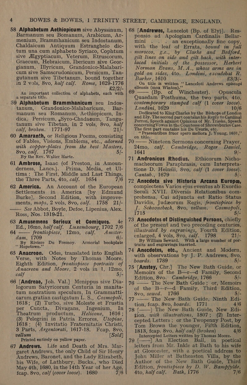 58 Alphabetum Aethiopicum sive Abyssinum, Barmanum seu Bomanum, Arabicum, Ar- menium, Brammhanicum seu Indostanum, Chaldaicum Antiquum Estranghelo dic- tum una cum alphabeto Syriaco, Cophtum sive AZgyptiacum, Veterum, Etruscorum, Graecum, Hebraicum, Ibericum sive Geor- gianum,- Illyricum, Grandonico-Malabari- cum sive Samscrudonicum, Persicum, Tan- suis sive Tibetanum, bound together in 2 vols, 8vo, half calf. Rome, 1629-1776 £2/2/- An important collection of alphabets, each with a separate title. . 59 Alphabetum Brammhanicum seu Indos- tanum, Grandonico-Malabaricum, Bar- manum seu Romanum, Aethiopicum, In- dica) Persicum, ,Syro-Chadaeum, Tangu- tanum sive Tibetan, in 2 vols, 8vo, half calf, broken. 1771-97 21/- 60 Amaranth, or Religious Poems, consisting of Fables, Visions, Emblems, etc., adorned with copper-plates from the best Masters, 8vo, calf. 1767 o/- By the Rev. Walter Harte. 61 Ambrose, Isaac (of Preston, in Amoun- derness, Lancs.). Prima, Media, et Ul- tima: The First, Middle and Last Things, the Three Parts, 4to, calf. 1654 7/6 62 America. An Account of the European Settlements in America [by Edmund Burke], Second Edition, with improve- ments, maps, 2 vols, 8vo, calf. 1758 21/- ——- See Abbot, Boyle, Defoe, Lipenius, Alex. Ross, Nos. 1319-21. 63 Amusemens Serieux et Comiques. 4e Ed., 16mo, half calf. Luxembourg, 1702 7/6  64 frontispiece, 12mo, calf. Amsier- dam, 1709 6/- By Riviere Du Fresnoy. Armorial bookplate ‘* Hopetown.”’ 65 Anacreon. Odes, translated into English Verse, with Notes by Thomas Moore, Eighth Edition, frontispiece portraits of Anacreon and Moore, 2 vols in 1, 12mo, calf 5/- 66 [Andreae, Joh. Val.] Menippus sive Dia- logorum Satyricorum Centuria in manita- tum nostratium speculum, In Grammatti- carum gratian castigatum L.S., Cosmopoli, 1618; (2) Turbo, sive Moleste et Frustia per Cuncta, Divagans, Ingenium, In Theatrum productum, Helicone, 1616; (3) Pelegrini in Patria Errores, Utopiae, 1618: (4) Invitatio Fraternitatis Christi, 3 Parts, Argentorati, 1617-18. Fcap. 8vo, vellum [Sold] 67 Andrews. Life and Death of Mrs. Mar- garet Andrews, the only Child of Sir Henry Andrews, Baronet, and the Lady Elizabeth, his Wife, of Lathbury, Bucks., who Died May 4th, 1680, in the 14th Year of her Age, fcap. 8vo, calf (cover loose). 1680 7/6 68 [Andrewes, Lancelot (Bp. of Ely)]. Res- ponsio ad Apologiam Cardinalis Bellar- mini . . . an exceptionally fine copy, with the leaf of Errata, bound in full / morocco, g.c., by C lavrke and Bedford, gilt lines on side and gilt back, with inter- laced initials of the possessor, Herbert Norman Evans, M.A., whose arms are in gold on sides, 4to. Londini, excudebat R. Barker, 1610 £3/3/- On title is written ‘‘ Lanceloti Andrews episcopi eliensis (mox Winton).’’ 69 —— (Bp. of Winchester). Opuscula Quaedam Posthuma, the two parts, 4to, contemporary stamped calf (1 cover loose). Londini, 1629 10/6 Dedicated to King Charles by the Bishops of London and Ely. The second part contains his Reply to Cardinal Perron, Speech against Opinions of Mr. Traske, Speech concetningVowes in the Countesse of Shrewsburies Case. The first part contains his De Usuris, etc. i Rg, gon fruor spero meliora J. Young, 1631,”’ on title  70 - Nineteen Sermons concerning Prayer, 24mo, calf. Cambridge, Roger Daniel, 1641 9/- 71 Andronicus Rhedius. Ethicorum Nicho- macheorum Paraphrasis, cum Interpreta- tione D. Heinsii, 8vo, calf (1 cover loose). Cantab., 1679 5/- 72 Anecdota sive Historia Arcana Europe, ‘complectens Varios ejus eventus ab Exordio Seculi XVII. Diversis Relationibus com- prehensa, Cui adjuncta est Ratio Status Davidis, Judezorum Regis, frontispiece by J. Schoonebeck, 8vo, vellum. Cosmopolt, 1715 5/- 73 Anecdotes of Distinguished Persons, chiefly of the present and two preceding centuries, illustvated by engravings, Fourth Edition, enlarged, 4 vols, 8vo, calf. 1798 21/- traits and engravings inserted. 74 Anecdotes, etc., Ancient and Modern, with observations by J. P. Andrews, 8vo, boards. 1789 5/- 75 {Anstey, Chr.] The New Bath Guide, or Memoirs of the B—r—d Family, Second Edition, 8vo. Cambridge, 1766 —S/- The New Bath Guide; or, Memoirs of the B—r—d Family, Third Edition, 8vo, sewed. 1766 5/- Uh ie The New Bath Guide, Ninth Edi- tion, fcap. 8vo, boards. 1771 4/6 78 [ | The New Bath Guide, New Edi- tion, with wllustrations, 1807; (2) Inter- cepted, Letters ; or the Twopenny Post, by  76   1813, fcap. 8vo, half calf (broken) 4/6 Intercepted Letters written by Thomas Moore. letters from Mr. Inkle at Bath to his wife at Gloucester, with a poetical address to John Miller at Batheaston Villa, by the Author of the New Bath Guide, Third Edition, frontispiece by D, W. Bann 4to, half calf. Bath, 1776 7/6