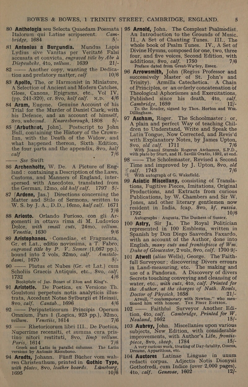 Italorum qui Latine scripserent. Cam- bridge, 1684 2 5/- 81 Antonius a Burgundia. Mundus Lapis Lydius sive Vanitas per Veritaté Falsi accusata et convicta, engraved title by Abr a Diepeubeke, 4to, vellum. 1639 21/- 82 ——- Another copy, wanting the Dedica- tion and prefatory matter, calf 10/6 83 Apollo, The, or Harmonist in Miniature, A Selection of Ancient and Modern Catches, Glees, Canons, Epigrams, etc., Vol IV. (pp. 241-320), cr. 8vo, half calf. Np. 4/6 84 Aram, Eugene. Genuine Account of his Trial for the Murder of Daniel Clark, with his Defence, and an account of himself, Svo, unbound. Knaresborough, 1808 — 5/- 85 (Arbuthnot, John]. Postscript to John Bull, containing the History of the Crown- Inn, with the Death of the Widow, and what happened thereon, Sixth Edition, the four parts and the appendix, 8vo, half calf 7/6 ——— See Swift 86 Archenholtz, W. De. A Picture of Eng- land : containing a Description of the Laws, Customs, and Manners of England, inter- spersed with Anecdotes, translated from the German, 12mo, old half calf. 1797 5/- 87 [Ardene, Jas.] Directions concerning the Matter and Stile of Sermons, written to W.S. by J. A., D.D., 16mo, half calf. 1671 7/6 88 Ariosto. Orlando Furioso, con gli Ar- gomenti in ottava rima di M. Ludovico Dolce, with small cuts, 24mo, vellum. Venetia, 1630 9/6 89 Aristophanes. Comediae, et Fragmenta, Gr. et Lat., editio novissima, a T. Fabro, engraved title by P. V. Semer (1,087 pp.), bound into 2 vols, 32mo, calf. Amstelo- dami, 1670 5/- 90 —-— Plutus et Nubes (Gr. et Lat.) cum Scholiis Graecis Antiquis, etc., Svo, calf. 1732 | 4/6 Bookplate of Jas. Bones of Eton and King’s. 91 Aristotle. De Poetica, ex Versione Th. Goulstoni perpetuis notis analyticis illus- trata, Accedunt Notae Sylburgii et Heinsii, 8vo, calf. Cantab., 1696 4/6 Peripateticorum Principis Operum Omnium, Pars 1 (Logica, 923 pp.), 32mo, vellum. Venetiis, 1614 7/6 93 —-— Rhetoricorum libri [II., De Poetica, Nuperrime recensiti, et summa cura pris- tino nitori restituti, 8vo, limp vellum. Paris, 1614 | 7/6 Greek and Latin in parallel columns. The Latin versions by Antonio Riccobono. 94 Arndts, Johann. Finff Bicher vom wah- ren Christenthum, printed in Gothic Type, with plates, 8vo, leather boards. Luneburg, 1695 10/6 92  An Introduction to the Grounds of Music. II., A Set of Chanting Tunes. III., The whole book of Psalm Tunes. IV., A Set of Divine Hymns, composed for one, two, three four, and five voices, Second Edition, with additions, 8vo, calf. 1750 7/6 Preface dated from Great-Warley, Essex. 96 Arrowsmith, John (Regius Professor and successively Master of St. John’s and Trinity). Armilla Catechetica. A Chain of Principles, or an orderly concatenation of Theological Aphorismes and Exercitations, Published since his death, Ato, calf. Cambridge, 1659 bisa 12/- To the Reader, signed by Thos. Horton and Wm. Dillingham. 97 Ascham, Roger. The Schoolmaster: or, A plain and perfect Way of teaching Chil- dren to Understand, Write and Speak the Latin Tongue, Now Corrected, and Revis’d with Explanatory Notes, by James Upton, Svo, old calf. 1711 7/6 With Joanni Sturmio Rogerus Aschamus, S.P.D., with plate by Sturt, and H. Savilii Oratio, 1592, at end. The Scholemaster, Revised a Second Time and improved by J. Upton, 8vo, old ‘ calf. 1743 7/6 “0° With autograph of G. Wakefield. 99 Asiatic Miscellany, consisting of Transla- tions, Fugitive Pieces, Imitations, Original Productions, and Extracts from curious Publications, by W. Chambers and Sir W. Jones, and other literary gentlemen now resident in India, fcap. 8vo, hf. russia. 1792 10/6 Autographs : Augusta, The Duchess of Sussex. 100 Astry, Sir Ja. The Royal Politician represented in 100 Emblems, written in Spanish by Don Diego Saavedra Faxardo, with an account of the Author, done into English, many cuts and frontispiece of Wm. Duke of Gloucester, 2 vols, 8vo, calf. 1700 9/- 101 Atwell (a/ias Wells), George. The‘Faith- full Surveyour; discovering Divers errours in Land-measuring, etc. The making and use of a Pandoran. A Discovery of divers Secrets touching conveying and cleansing of water, etc., with cuts, 4to, calf. Printed for the Author, at the charges of Nath. Rowls, Doctor of Physick, 1658 21]- Atwell, ‘‘contemporary with Newton.’’? who men- tioned him with honour. THE First EDI1IoN. 102 Faithful Surveyor Another Edi- tion, 4to, calf. Cambridge, Printed for W. Nealand, 1662 15/- 103 Aubrey, John. Miscellanies upon various subjects, New Edition, with considerable improvements, with Author’s Life, frontis- piece, 8vo, sheep. 1784 | 15/- ‘A very curious work, treating of Day-fatality, Omens, Dreams, Apparitions, etc. 104 Auctores Latinae Linguae in unum redacti corpus. Adjectis Notis Dionysii Gothofredi, cum Indice (over 2,000 pages), 4to, calf. Genevae, 1602 12/-  98 