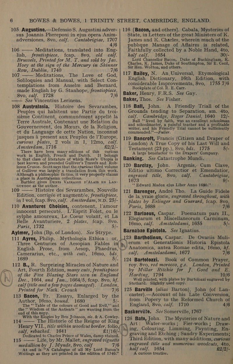 ‘ Sie, 105 Augustine.—-Defensio S. Augustini adver- sus Joannis Phereponi in ejus opera Anim- adversiones, 8vo, calf. Cantabrigiae, 1707 4/6 106 ——— Meditations, translated into Eng- lish, frontispiece, fcap. 8vo, old calf. Brussels, Printed for M. T. and sold by Jas. Hoey at the sign of the Mercury in Skinner Row, Dublin, 1740 7/6 107 Meditations, The Love of God, Soliloquies and Manual, with Select Con- templations from Anselm and Bernard, made English by G. Stanhope, aaieiieeté 8vo, calf. 1728 7/6 See Vincentius Lerinens. 108 Australasia. Histoire des Sevarambes, Peuples qui habitent une Partie du troi- siéme Continent, communément appellé la Terre Australe, Contenant une Relation du Gouvernement, des Mceurs, de la Religion, et du Language de cette Nation, inconnué jusques a present aux Peuples de |’Europe, curious plates, 2 vols in 1, 12mo, calf. Amsterdam, 1716 £2/2/- There have been many editions of this curious work in English, French and Dutch. It belongs to that class of literature of which More’s Utopia is best known and preceded Gulliver’s Travels and Rob- inson Crusoe. Scott says that the spurious third volume of Gulliver was largely a translation from this work. Although a philosophic fiction, it very properly claims a place in Australasian collections. Barbier gives DENIS VAIRASSE D’ALAIS EN LAN- GUEDOC as the author. 109 Histoire des Sevarambes, Nouvelle Edition, corrigée et augmentée, frontispiece, in 1 vol, fcap. 8vo, calf. Amsterdam, N.D, 25/- 110 Avantures Choisies, contenent, l'amour innocent persecuté. L’Esprit Folet, ou le sylphe amoureux, Le Coeur volant, et La Belle Avanturiere, 2. plates, fcap. S8vo. Paris, 1732 5/- Aylmer, John (Bp. of London). See Strype. 111 Ayres, Philip. Mythologia Ethica : or, . Three Centuries of Aesopian Fables in    English Prose, from Aesop, Phaedrus,* Camerarius, etc., with cuts, 16mo, bds_ | 1689 5/- 112 B., R. Surprizing Miracles of Nature and Art, Fourth Edition, many cuts, frontispiece of the Five Blazing Stars seen in England Dec., 1664, and Jan., 1664/5, fcap. 8vo, hf. calf (title and a few pages damaged). London, Printed for Nath. Crouch 7/6 113 Bacon, Fr. Essays, Enlarged by the Author, 16mo, bound. 1680 5/- The ‘‘ Table of the colours of Good and Evil,’’ and the ‘‘ Wisdom of the Antients’’ are wanting from the end of this copy. With the Elogies by Ben Johnson, sic. &amp; A. Cowley. 114 The Historie of the Reigne of King  calf, vebacked. 1641 £1/16/- Dedicated to Charles Prince of Wales, damp stained. 115 Life, by Mr. Mallet, engraved Hienele | medallion by J. Mynde, 8vo, calf 7/6 At end is ‘‘A Catalogue of all My Lord Bacon’s Writings as they are printed in the edition of 1740.”  116 [Bacon, and others]. Cabala, Mysteries of State, in Letters of the great Ministers of K. James and K. Charles, wherein much of the publique Manage of Affaires is related, Faithfully collected by a Noble Hand, 4to, half calf. 1654 30/- Lord Chancellor Bacon, Duke of Buckingham, K. Charles, K. James, Duke of Southmpton, Sir E. Cecil, Sir Hen. Wotton, and others. 117 Bailey, N. An.Universal, Etymological English Dictionary, 16th Edition, with considerable Improvements, 8vo, 1755 7/6 Bookplate of Col. R. E. Carr. Baker, Henry, F.R.S. See Gay. Baker, Thos. Sce Fisher. 118 Ball, John. A Friendly Triall of the Grounds tending to Separation, sm. 4to, calf. Cambridge, Roger Daniel, 1640 12/- Ball ‘‘lived by faith, was an excellent schoolman and schoolmaster, a painful teacher and a profitable writer, and his Friendly Trial cannot be sufficiently commended.’’—Fuller. 119 Bancroft, Francis (Citizen and Draper of London) A True Copy of his Last Will and Testament (23 pp.), 8vo, bds. 1775 5/- A large benefactor to the Drapers’ Company. Banking. See Catastrophe Mundi. 120 Barelay, Jobn. Argenis, Cum Clave, Editio ultimo Correctior et Emendatior, engraved title, 8vo, calf. Cantabrigiae, 1673 9/- ‘* Edward Madox ejus Liber Anno 1680.’’ 121 Barenger, André Tho. La Guide Fidele de la vraie glorie, engraved throughout, with plates by Evlinger and Guerard, fcap. 8vo, Paris, 1688 7/6 122 Barlaeus, Caspar. Poematum pars IL1., Elegiarum et Miscellaneorum Carminum, 16mo, calf. Amstelodam1, 1655 5/- Barnabae Epistola. See Ignatius. 423 Bartholinus, Caspar. De Ovariis Muli- » /erum et Generationis Historia Epistola ‘’ Anatomica, antea Romae edita, 16mo, Af. calf. Amstelaedami, 1677 7/6 124 Bartolozzi. Book of Common Prayer, roy. 8vo, ved morocco, g.e. London, Printed by Millar Ritchie for J. Good and E. Harding, 1794 10/6 Well printed, with plates by Bartolozzi engraved by Stothard. Slightly used copy. 125 Barville (a/zas Barton), John (of Lan- caster).—Account of his Late Conversion, from Popery to the Reformed Church of England, 8vo, calf. 1710 4/6 Baskerville. See Somerville, 1767 126 Bate, John. The Mysteries of Nature and vy Art: Water-works; Fier-works ; ke My ing, Colouring, Limming, Paynting, En- / graving and Etching ; Sundry Experiments; Third Edition, with many additions, curious engraved title and numerous woodcuts, Ato, half calf. 1654 £2 /2/- A curious treatise.