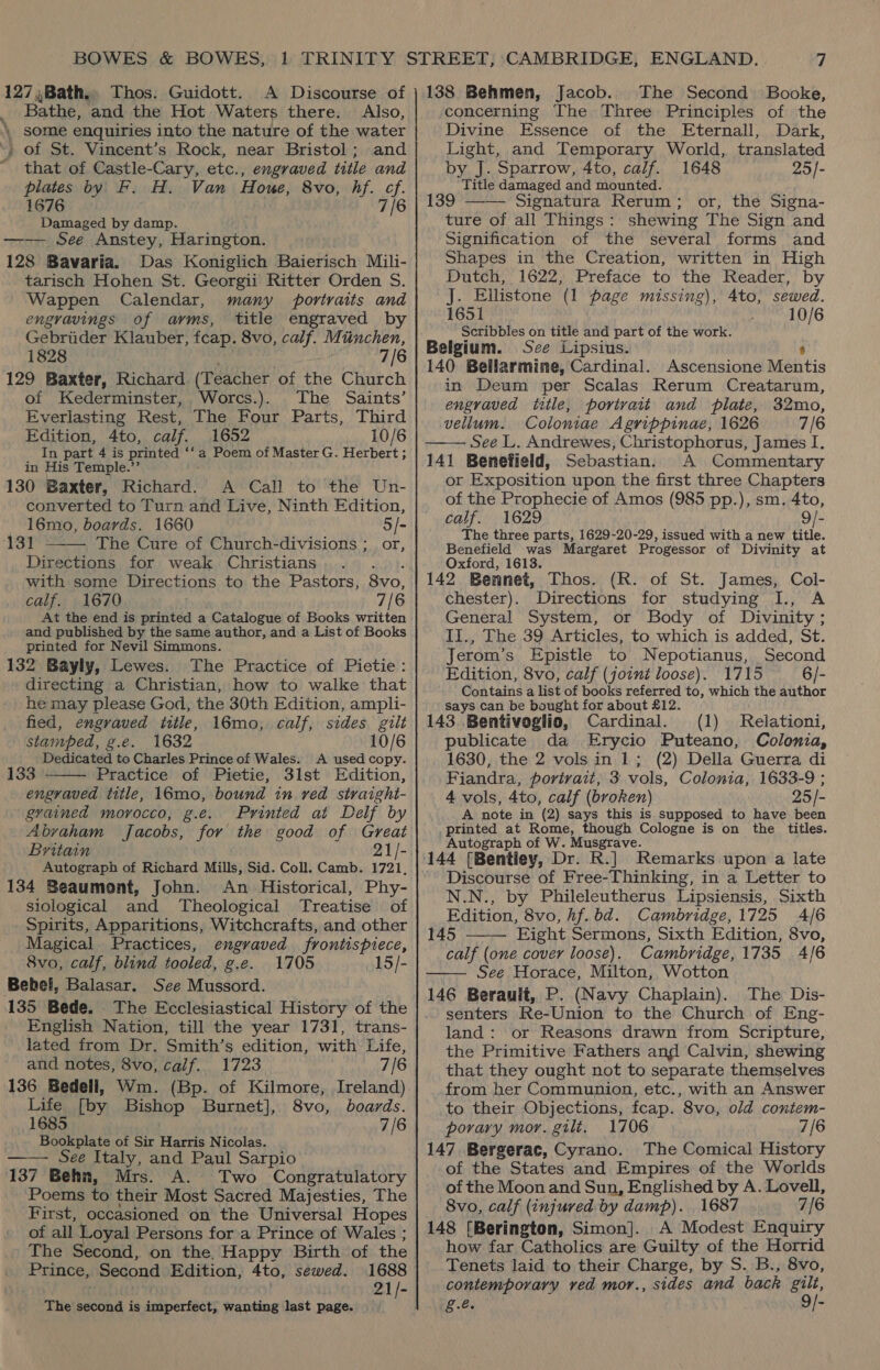 BOWES &amp; BOWES, 127,Bath., Thos. Guidott. A Discourse of _ Bathe, and the Hot Waters there. Also, ‘| some enquiries into the nature of the water ~. of St. Vincent’s Rock, near Bristol; and that of Castle-Cary, etc., engraved title and plates by F. H. Van Houe, 8vo, hf. cf. 1676 7/6 Damaged by damp. —— See Anstey, Harington. 128 Bavaria. Das Koniglich Baierisch Mili- tarisch Hohen St. Georgii Ritter Orden S. Wappen Calendar, many portraits and engravings of ayms, title engraved by Gebriider Klauber, fcap. 8vo, calf. Munchen, 1828 7/6 129 Baxter, Richard (Teacher of the Church of Kederminster, Worcs.). The Saints’ Everlasting Rest, The Four Parts, Third Edition, 4to, calf. 1652 10/6 In part 4 is printed **a Poem of Master G. Herbert ; in His Temple.’’ 130 Baxter, Rivhard: A Call to the Un- converted to Turn and Live, Ninth Edition, 16mo, boards. 1660 5/- 131 The Cure of Church-divisions ; or, Directions for weak Christians with some Directions to the Pastors, Snr, calf. 1670 7/ 6 At the end is printed a Catalogue of Books written and published by the same author, and a List of Books printed for Nevil Simmons. 132 Bayly, Lewes. The Practice of Pietie: directing a Christian, how to walke that he may please God, the 30th Edition, ampli- fied, engraved title, 16mo, calf, sides gilt stamped, g.e. 1632 10/6 Dedicated to Charles Prince of Wales. A used copy. 133 Practice of Pietie, 3lst Edition, engraved title, 16mo, bound in ved straight- evained morocco, g.e. Printed at Delf by Abyaham Jacobs, for the good of Great Britain 21/- Autograph of Richard Mills, Sid. Coll. Camb. 1721, 134 Beaumont, John. An Historical, Phy- siological and Theological Treatise of Spirits, Apparitions, Witchcrafts, and other Magical Practices, engraved frontispiece, 8vo, calf, blind tooled, g.e. 1705 15/- Bebel, Balasar. See Mussord. 135 Bede. The Ecclesiastical History of the English Nation, till the year 1731, trans- lated from Dr. Smith’s edition, with Life, and notes, 8vo, calf. 1723 7/6 136 Bedell, Wm. (Bp. of Kilmore, Ireland) Life [by Bishop Burnet], 8vo, boards. 1685 7/6 Bookplate of Sir Harris Nicolas. See Italy, and Paul Sarpio 137 Behn, Mrs. A. Two Congratulatory Poems to their Most Sacred Majesties, The First, occasioned on the Universal Hopes of all Loyal Persons for a Prince of Wales ; The Second, on the. Happy Birth of the Prince, Second Edition, 4to, sewed. 1688 21/- . ae * Me   The second is imperfect, wanting last page. 138 Behmen, Jacob. The Second Booke, concerning The Three Principles of the Divine Essence of the Eternall, Dark, Light, and Temporary World, translated by J. Sparrow, 4to, calf. 1648 25/- Title damaged and mounted. 139 —— Signatura Rerum; or, the Signa- ture of all Things: shewing The Sign and Signification of the several forms and Shapes in the Creation, written in High Dutch, 1622, Preface to the Reader, by J. Ellistone (1 page missing), 4to, sewed. 1651 10/6 Scribbles on title and part of the work. Belgium. Sze Lipsius. 8 140 Bellarmine, Cardinal. Ascensione Mentis in Deum per Scalas Rerum Creatarum, engraved title, portrait and plate, 32mo, vellum. Coloniae Agrippinae, 1626 7/6 See L. Andrewes, Christophorus, James I. 141 Benefield, Sebastian. A Commentary or Exposition upon the first three Chapters of the Prophecie of Amos (985 pp.), sm. 4to, calf. 1629 9/- The three parts, 1629-20-29, issued with a new title. Benefield was Margaret Progessor of Divinity at Oxford, 1613. 142 Bennet, Thos. (R. of St. James, Col- chester). Directions for studying I., A General System, or Body of Divinity; II., The 39 Articles, to which is added, St. Jerom’s Epistle to Nepotianus, Second Edition, 8vo, calf (joint loose). 1715 6/- Contains a list of books referred to, which the author Says can be bought for about £12. 143. .Bentivoglio, Cardinal. (1) publicate da Erycio Puteano, Colonia, 1630, the 2 vols in 1; (2) Della Guerra di Fiandra, portrait, 3 vols, Colonia, 1633-9 ; 4 vols, 4to, calf (broken) 25/- A note in (2) says this is supposed to have been printed at Rome, though Cologne is on the titles. Autograph of W. Musgrave. 144 [Bentiey, Dr. R.] Remarks upon a late Discourse of Free-Thinking, in a Letter to N.N., by Phileleutherus Lipsiensis, Sixth Edition, 8vo, hf. bd. Cambridge, 1725 4/6 145 Eight Sermons, Sixth Edition, 8vo, calf (one cover loose). Cambridge, 1735 4/6 See Horace, Milton, Wotton 146 Berauit, P. (Navy Chaplain). The Dis- senters Re-Union to the Church of Eng- land: or Reasons drawn from Scripture, the Primitive Fathers and Calvin, shewing that they ought not to separate themselves from her Communion, etc., with an Answer to their Objections, fcap. 8vo, old contem- porary mor. gili, 1706 7/6 147 Bergerac, Cyrano. The Comical History of the States and Empires of the Worlds of the Moon and Sun, Englished by A. Lovell, 8vo, calf (injured by damp). 1687 7/6 148 [Berington, Simon]. A Modest Enquiry how far Catholics are Guilty of the Horrid Tenets laid to their Charge, by S. B., 8vo, contemporary ved mor., sides and back oy g.e.  Relationi,  