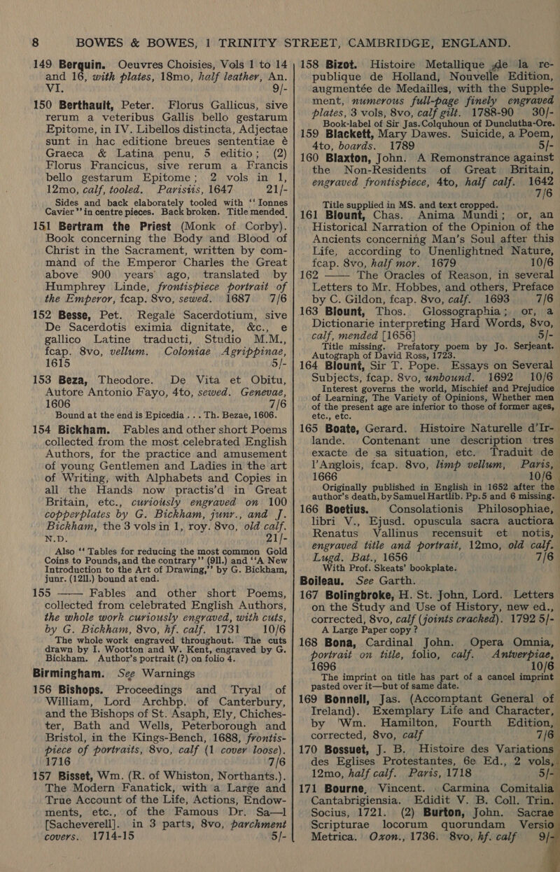 149 Berquin. Ocuvres Choisies, Vols 1 to 14 and 16, with plates, 18mo, half leather, An. VI. 9/- 150 Berthault, Peter. Florus Gallicus, sive rerum a veteribus Gallis bello gestarum Epitome, in IV. Libellos distincta, Adjectae sunt in hac editione breues sententiae é Graeca &amp; Latina penu, 5 editio; (2) Florus Francicus, sive rerum a Francis bello gestarum Epitome; 2 vols in 1, 12mo, calf, tooled. Paristis, 1647 21/- Sides and back elaborately tooled with ‘‘ Ionnes Cavier’’in centre pieces. Back broken. Title mended, 151 Bertram the Priest (Monk of Corby). Book concerning the Body and Blood of Christ in the Sacrament, written by com- mand of the Emperor Charles the Great above 900 years ago, translated by Humphrey Linde, frontispiece portrait of the Emperor, fcap. 8vo, sewed. 1687 7/6 152 Besse, Pet. .Regale Sacerdotium, sive De Sacerdotis eximia dignitate, &amp;c., e gallico Latine traducti, Studio M.M., fcap. 8vo, vellum. Coloniae Agrippinae, 1615 5/- 153 Beza, Theodore. De Vita et Obitu, Autore Antonio Fayo, 4to, sewed. Genevae, 1606 7/6 Bound at the end is Epicedia .. . Th. Bezae, 1606. 154 Bickham. Fables and other short Poems collected from the most celebrated English Authors, for the practice and amusement of young Gentlemen and Ladies in the art of Writing, with Alphabets and Copies in all the Hands now practis’d in Great Britain, etc., curiously engraved on 100 copperplates by G. Bickham, junr., and J. Bickham, the 3 vols in 1, roy. 8vo, old calf. N.D. 21/- Also ‘‘ Tables for reducing the most common Gold Coins to Pounds, and the contrary’’ (9ll.) and ‘‘A New Introduction to the Art of Drawing,’’ by G. Bickham, junr. (1211.) bound at end. 155 Fables and other short Poems, collected from celebrated English Authors, the whole work curiously engraved, with cuts, by G. Bickham, 8vo, hf. calf. 1731 10/6 The whole work engraved throughout. The cuts drawn by I. Wootton and W. Kent, engraved by G. Bickham. Author’s portrait (?) on folio 4. Birmingham. See Warnings 156 Bishops. Proceedings and Tryal _ of William, Lord Archbp. of Canterbury, and the Bishops of St. Asaph, Ely, Chiches- ter, Bath and Wells, Peterborough and Bristol, in the Kings-Bench, 1688, frontis- piece of portraits, 8vo, calf (1 cover loose). 1716 7/6 157 Bisset, Wm. (R. of Whiston, Northants.). The Modern Fanatick, with a Large and True Account of the Life, Actions, Endow-  ments, etc., of the Famous Dr. Sa—1l [Sacheverell]. in 3 parts, 8vo, parchment covers. 1714-15 5]- 158 Bizot. Histoire Metallique de la re- publique de Holland, Nouvelle Edition, augmentée de Medailles, with the Supple- ment, numerous full-page finely engraved plates, 3 vols, 8vo, calf gilt. 1788-90 30/- Book-label of Sir Jas. Colquhoun of Dunclutha-Ore. 159 Blackett, Mary Dawes. Suicide, a Poem, 4to, boards. 1789 5/- 160 Blaxton, John. A Remonstrance against the Non-Residents of Great Britain, engraved frontispiece, 4to, half calf. aA | 7 Title supplied in MS. and text cropped. 161 Blount, Chas. Anima Mundi; or, an Historical Narration of the Opinion of the Ancients concerning Man’s Soul after this . Life, according to Unenlightned Nature, fcap. 8vo, half mor. 1679 10/6 162 The Oracles of Reason, in several Letters to Mr. Hobbes, and others, Preface by C. Gildon, fcap. 8vo, calf. 1693 7/6 163 Blount, Thos.. Glossographia; or, a Dictionarie interpreting Hard Words, 8vo, calf, mended [1656] 5/- Title missing. Prefatory poem by Jo. Serjeant. Autograph of David Ross, 1723 164 Blount, Sir T. Pope. Essays on Several Subjects, feap. 8vo, unbound. 1692 10/6 Interest governs the world, Mischief and Prejudice of Learning, The Variety of Opinions, Whether men of the present age are inferior to those of former ages, etc., etc. 165 Boate, Gerard. Histoire Naturelle d’Ir-_ lande. Contenant une description tres exacte de sa situation, etc. Traduit de l’Anglois, fcap. 8vo, limp vellum, Paris, 1666 10/6 — Originally published in English in 1652 after the author’s death, by Samuel Hartlib. Pp.5 and 6 missing.  166 Boetius. Consolationis Philosophiae, libri V., Ejusd. opuscula sacra auctiora Renatus Vallinus recensuit et notis, engraved title and portrait, 12mo, old calf. Lugd. Bat., 1656 7/6 With Prof. Skeats’ bookplate. Boileau. See Garth. 167 Bolingbroke, H. St. John, Lord. Letters on the Study and Use of History, new ed., corrected, 8vo, calf (joints cracked). 1792 5/- A Large Paper copy ? 168 Bona, Cardinal John. Opera Omnia, portrait on title, folio, calf. | Antverpiae, 1696 10/6 The imprint on title has part of a cancel imprint pasted over it—but of same date. 169 Bonnell, Jas. (Accomptant General of Ireland), Exemplary Life and Character, by ‘Wm. Hamilton, Fourth Edition, corrected, 8vo, calf 7/6 170 Bossuet, J. B. Histoire des Variations des Eglises Protestantes, 6e Ed., 2 vols, 12mo, half calif. Paris, 1718 171 Bourne, Vincent. Cantabrigiensia. Edidit V. B. Coll. Trin. Socius, 1721. (2) Burton, John. Sacrae Scripturae locorum quorundam Versi Metrica. Oxon., 1736. 8vo, hf. calf 9}      