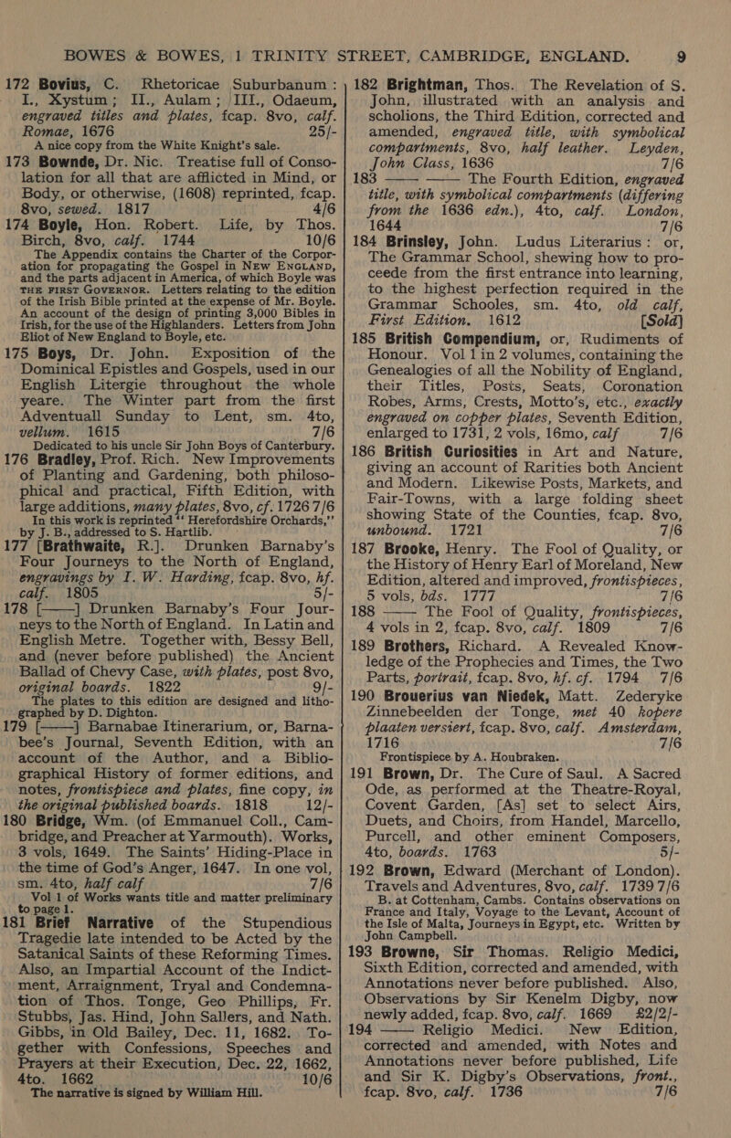 172 Bovius, C. Rhetoricae Suburbanum : I., Xystum; II., Aulam; III., Odaeum, engraved titles and pilates, fcap. 8vo, calf. Romae, 1676 25/- A nice copy from the White Knight’s sale. 173 Bownde, Dr. Nic. Treatise full of Conso- lation for all that are afflicted in Mind, or Body, or otherwise, (1608) reprinted, fcap. 8vo, sewed. 1817 4/6 [74 Boyle, Hon. Robert. Life, by Thos. Birch, 8vo, calf. 1744 10/6 The Appendix contains the Charter of the Corpor- ation for propagating the Gospel in NEw ENGLAND, and the parts adjacent in America, of which Boyle was THE FIRST GOVERNOR. Letters relating to the edition of the Irish Bible printed at the expense of Mr. Boyle. An account of the design of printing 3,000 Bibles in Irish, for the use of the Highlanders. Letters from John Eliot of New England to Boyle, etc. 175 Boys, Dr. John. Exposition of the Dominical Epistles and Gospels, used in our English Litergie throughout the whole yeare. The Winter part from the first Adventuall Sunday to Lent, sm. 4to, vellum. 1615 7/6 Dedicated to his uncle Sir John Boys of Canterbury. 176 Bradley, Prof. Rich. New Improvements of Planting and Gardening, both philoso- phical and practical, Fifth Edition, with large additions, many plates, 8vo, cf. 1726 7/6 In this work is reprinted ‘‘ Herefordshire Orchards,’’ by J. B., addressed to S. Hartlib. 177 (Brathwaite, R.]. Drunken Barnaby’s Four Journeys to the North of England, engravings by I. W. Harding, fcap. 8vo, hf. calf. 1805 5/- 78 | Drunken Barnaby’s Four Jour- neys to the North of England. In Latin and English Metre. Together with, Bessy Bell, and (never before published) the Ancient Ballad of Chevy Case, with plates, post 8vo, original boards. 1822 9/- The plates to this edition are designed and litho- gtaphed by D. Dighton. J ea F | Barnabae Itinerarium, or, Barna- bee’s Journal, Seventh Edition, with an account of the Author, and a _ Biblio- graphical History of former editions, and notes, frontispiece and plates, fine copy, in the original published boards. 1818 12/- 80 Bridge, Wm. (of Emmanuel Coll., Cam- bridge, and Preacher at Yarmouth). Works, 3 vols, 1649. The Saints’ Hiding-Place in the time of God’s Anger, 1647. In one vol, sm. 4to, half calf 7/6 Phe ot Works wants title and matter preliminary a; 81 Brief Narrative of the Stupendious Tragedie late intended to be Acted by the Satanical Saints of these Reforming Times. Also, an Impartial Account of the Indict- ment, Arraignment, Tryal and Condemna- tion of Thos. Tonge, Geo Phillips, Fr. Stubbs, Jas. Hind, John Sallers, and Nath. Gibbs, in Old Bailey, Dec. 11, 1682. To- gether with Confessions, Speeches and Prayers at their Execution, Dec. 22, 1662, 4to. 1662 10/6 The narrative is signed by William Hill.   182 Brightman, Thos. The Revelation of S. John, illustrated with an analysis and scholions, the Third Edition, corrected and amended, engraved title, with symbolical compariments, 8vo, half leather. Leyden, John Class, 1636 7/6 183 The Fourth Edition, engraved title, with symbolical compartments (differing from the 1636 edn.), 4to, calf. London, 1644 7/6 184 Brinsley, John. Ludus Literarius: or, The Grammar School, shewing how to pro- ceede from the first entrance into learning, to the highest perfection required in the Grammar Schooles, sm. 4to, old calf, First Edition. 1612 [Sold] 185 British Gompendium, or, Rudiments of Honour. Vol 1in 2 volumes, containing the Genealogies of all the Nobility of England, their Titles, Posts, Seats, Coronation Robes, Arms, Crests, Motto’s, etc., exactly engraved on copper plates, Seventh Edition, enlarged to 1731, 2 vols, 16mo, calf 7/6 186 British Curiosities in Art and Nature, giving an account of Rarities both Ancient and Modern. Likewise Posts, Markets, and Fair-Towns, with a large folding sheet showing State of the Counties, fcap. 8vo, unbound. 1721 7/6 187 Brooke, Henry. The Fool of Quality, or the History of Henry Earl of Moreland, New Edition, altered and improved, frontispieces,    5 vols, bds. 1777 7/6 188 The Fool of Quality, frontispieces, 4 vols in 2, fcap. 8vo, calf. 1809 7/6 189 Brothers, Richard. A Revealed Know- ledge of the Prophecies and Times, the Two Parts, portrait, fcap. 8vo, hf. cf. 1794 7/6 190 Brouerius van Niedek, Matt. Zederyke Zinnebeelden der Tonge, met 40 kopere plaaten versiert, fcap. 8vo, calf. Amsterdam, 1716 7/6 Frontispiece by A. Houbraken. 191 Brown, Dr. The Cure of Saul. A Sacred Ode, as performed at the Theatre-Royal, Covent Garden, [As] set to select Airs, Duets, and Choirs, from Handel, Marcello, Purcell, and other eminent Composers, Ato, boards. 1763 5/- 192 Brown, Edward (Merchant of London). Travels and Adventures, 8vo, calf. 17397/6 B. at Cottenham, Cambs. Contains observations on France and Italy, Voyage to the Levant, Account of the Isle of Malta, Journeys in Egypt, etc. Written by John Campbell. 193 Browne, Sir Thomas. Religio Medici, Sixth Edition, corrected and amended, with Annotations never before published. Also, Observations by Sir Kenelm Digby, now newly added, fcap. 8vo, calf. 1669 £2/2/- 194 Religio Medici. New Edition, corrected and amended, with Notes and Annotations never before published, Life and Sir K. Digby’s Observations, front., feap. 8vo, calf. 1736 7/6 