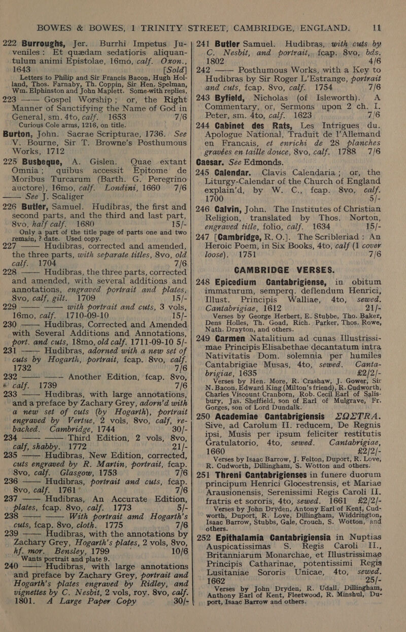 222 Burroughs, Jer. Burrhi Impetus Ju- veniles: Et quedam sedatioris aliquan- tulum animi Epistolae, 16mo, calf. Ovxon., 1643 [Sold] Letters to Philip and Sir Francis Bacon, Hugh Hol- land, Thos. Farnaby, Th. Coppin, Sir Hen. Spelman, Wn. Elphinston and John Maplett. Some-with replies. 223 —-— Gospel Worship; or, the Right Manner of Sanctifying the Name of God in General, sm. 4to, calf. 1653 7/6 Curious Cole arms, 1216, on title. Burton, John. Sacrae Scripturae, 1736. See V. Bourne, Sir T. Browne’s Posthumous Works, 1712 225 Busbeque, A. Gislen. Quae extant Omnia; quibus accessit Epitome de Moribus Turcarum (Barth. G. Peregrino auctore), 16mo, calf. Londinit, 1660 7/6 See J. Scaliger 226 Butler, Samuel. Hudibras, the first and second parts, and the third and last part, 8vo, half calf. 1680 15/- Only a part of the title page of parts one and two remain, ? date. Used copy.   227 Hudibras, corrected and amended, the three parts, with separate titles, 8vo, old calf. 1704 7/6 228 Hudibras, the three parts, corrected  and amended, with several additions and annotations, engraved portrait and plates, 8vo, calf, gilt. 1709 15/- 229 with portrait and cuts, 3 vols, 16mo, calf. 1710-09-10 15/- 230 Hudibras, Corrected and Amended with Several Additions and Annotations, port. and cuts, 18mo, old calf. 1711-09-10 5/- ya Hudibras, adorned with a new set of cuts by Hogarth, portrait, fcap. 8vo, calf      1732 7/6 232 ——— ——-— Another Edition, fcap. 8vo, ®' calf. 1739 7/6 233 Hudibras, with large annotations, and a preface by Zachary Grey, adorn’d with a new set of cuts (by Hogarth), portrat engraved by Vertue, 2 vols, 8vo, calf, re-      backed. Cambridge, 1744 30/- 234 Third Edition, 2 vols, 8vo, calf, shabby. 1772 21/- 235 Hudibras, New Edition, corrected, cuts engraved by R. Martin, portrait, fcap. 8vo, calf. Glasgow, 1753 7/6 236 Hudibras, portrait and cuts, fcap. 8vo, calf. 1761° 7/6 237 Hudibras, An Accurate Edition, plates, fcap. 8vo, calf. 1773 5/- 38 With portrait amd Hogarth’s cuts, fcap. 8vo, cloth. 1775 7/6 239 Hudibras, with the annotations by Zachary Grey, Hogarth’s plates, 2 vols, 8vo, _hf. mor. Bensley, 1799 10/6 Wants portrait and plate 9. 240 — Hudibras, with large annotations and preface by Zachary Grey, portrait and Hogarth’s plates engraved by Ridley, and vignettes by C. Nesbit, 2 vols, roy. 8vo, calf. 1801. A Large Paper Copy 30/- 2     241 Butler Samuel. MHudibras, with cuts by C. Nesbit, and porirait,.ficap: 8vo, bds. 1802 4/6 242 Posthumous Works, with a Key to Hudibras by Sir Roger L’Estrange, portrait and cuts, fcap. 8vo, calf. 1754 7/6 243 Byfield, Nicholas (of Isleworth). A Commentary, or, Sermons upon 2 ch. I. Peter, sm. 4to, calf. 1623 7/6 244 Cabinet des Rats, Les Intrigues du. Apologue National, Traduit de 1’Allemand en Francais, et enrichi de 28 planches  gravées en taille douce, 8vo, calf. 1788 7/6 Gaesar. See Edmonds. 245 Galendar. Clavis Calendaria; or, the Liturgy-Calendar of the Church of England explain’d, by W. C., fcap. 8vo, calf. 1700 5/- 246 Calvin, John. The Institutes of Christian Religion, translated by Thos. Norton, engraved trile, folio, calf. 1634 15/- 247 (Cambridge, R.O.]. The Scribleriad : An Heroic Poem, in Six Books, 4to, calf (1 cover loose). 1751 7/6 CAMBRIDGE VERSES. 248 Epicedium Gantabrigiense, in obitum immaturum, semperq. deflendum Henrici, Illust. Principis Walliae, 4to, sewed. Cantabrigiae, 1612 21/]- Verses by George Herbert, E. Stubbe, Tho. Baker, Dens Holles, Th. Goad, Rich. Parker, Thos. Rowe, Nath. Drayton, and others. 249 Garmen Natalitium ad cunas [llusitrissi- mae Principis Elisabethae decantatum intra Nativitatis Dom. solemnia per humiles Cantabrigiae Musas, 4to, sewed. Canta- brigiae, 1635 £2/2/- Verses by Hen. More, R. Crashaw, J. Gower, Sir N. Bacon, Edward King (Milton’s friend), R. Cudworth, Charles Viscount Cranborn, Rob. Cecil Earl of Salis- bury, Jas. Sheffield, son of Earl of Mulgrave, Fr. Gorges, son of Lord Dundalk. 250 Academiae Gantabrigiensis 2OQXTRA. Sive, ad Carolum II. reducem, De Regnis ipsi, Musis per ipsum feliciter restitutis Gratulatorio, 4to, sewed. Cantabrigiae, 1660 £2 /2/- Verses by Isaac Barrow, J. Felton, Duport, R. Love, R. Cudworth, Dillingham, S. Wotton and others. 251 Threni Cantabrigienses in funere duorum principum Henrici Glocestrensis, et Mariae Arausionensis, Serenissimi Regis Caroli II. fratris et sororis, 4to, sewed. 1661 £2/2/- Verses by John Dryden, Antony Earl of Kent, Cud- worth, Duport, R. Love, Dillingham, Widdrington, Isaac Barrow, Stubbs, Gale, Crouch, S. Wotton, and others. 252 Epithalamia Cantabrigiensia in Nuptias Auspicatissimas S. Regis Caroli Britanniarum Monarchae, et Illustrissimae Principis Catharinae, potentissimi Regis Lusitaniae Sororis Unicae, 4to, sewed. 1662 | __ 29/- Verses by John Dryden, R. Udall, Dillingham, Anthony Earl of Kent, Fleetwood, R. Minshul, Du- port, Isaac Barrow and others.