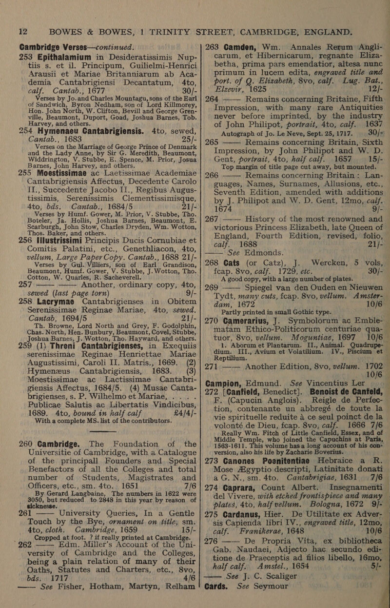Cambridge Verses—continued. 253 Epithalamium in Desideratissimis Nup- tiis s. et il. Principum, Guilielmi-Henrici Arausii et Mariae Britanniarum ab Aca- demia Cantabrigiensi Decantatum, 4to, calf. Cantab., 1677 30/- Verses by Jo.and Charles Mountagu, sons of the Earl of Sandwich, Byron Nedham, son of Lord Killmorey, Hon. John North, W. Clifton, Bevill and George Gren- ville, Beaumont, Duport, Goad, Joshua Barnes, Tob. Harvey, and others. ‘pe 254 Hymenaeu Cantabrigiensis. 4to, sewed, Cantab., 1683 25/- Verses on the Marriage of George Prince of Denmark and the Lady Anne, by Sir G. Meredith, Beaumont, Widdrington, V. Stubbe, E..Spence, M. Prior, Josua Barnes, John Harvey, and others. 255 Moestissimae ac Laetissimae Academiae Cantabrigiensis Affectus, Decedente Carolo II., Succedente Jacobo II., Regibus Augus- tissimis, Serenissimis Clementissimisque, Ato, bds. Cantab., 1684/5 21/- Verses by Humf. Gower, M. Prior, V. Stubbe, Tho. Boteler, Ja. Hollis, Joshua Barnes, Beaumont, E. Scarburgh, John Stow, Charles Dryden, Wm. Wotton, Thos. Baker, and others. ; 256 Illustrissimi Principis Ducis Cornubiae et Comitis Palatini, etc., Genethliacon, 4to, vellum, Large Paper Copy. Cantab., 1688 21/- Verses by Gul. Villiers, son of Earl Grandison, Beaumont, Humf. Gower, V. Stubbe, J. Wotton, Tho. Cotton, W. Quarles, R. Sacheverell. Another, ordinary copy, 4to, sewed (last page torn) 9/-   258 Lacrymae Cantabrigienses in Obitem Serenissimae Reginae Mariae, 4to, sewed. Cantab, 1694/5 21/- Th. Browne, Lord North and Grey, F. Godolphin, Chas. North, Hen. Bunbury, Beaumont, Covel, Stubbe, Joshua Barnes, J. Wotton, Tho. Hayward, and others. 259 (1) Threni Cantabrigienses, in Exequiis serenissimae Reginae Henriettae Mariae Augustissimi, Caroli II. Matris., 1669. Hymenezus Cantabrigiensis, 1683. (3) Moestissimae ac Lactissimae Cantabri- giensis Affectus, 1684/5. (4) Musae Canta- brigienses, s. P. Wilhelmo et Mariae, .... Publicae Salutis ac Libertatis Vindicibus, 1689. 4to, bound in half calf £4/4]- With a complete MS. list of the contributors.  260 Cambridge. The Foundation of the Universitie of Cambridge, with a Catalogue of the principall Founders and. Special Benefactors of all the Colleges and total number of Students, Magistrates and Officers, etc., sm. 4to. 1651 7/6 By. Gerard Langbaine, The numbers in 1622 were 3050, but reduced to 2848 in this year by reason of sicknesse. 261 University Queries, In a Gentle Touch by the Bye, ornament on title; sm. 4to, cloth. Cambridge, 1659 15/- : Cropped at foot. ? if really printed at Cambridge. 262 Edm. Miller’s Account of the Uni- versity of Cambridge and the Colleges, being a plain relation of many of their Oaths, Statutes and Charters, etc., 8vo, bds. 1717 4/6 See Fisher, Hotham, Martyn, Relham    263 Gamden, Wm. Annales Rerum Angli- carum, et Hibernicarum, regnante Eliza- betha, prima pars emendatior, altesa nunc primum in lucem edita, engraved title and Elzevir, 1625 12/- 264 Remains concerning Britaine, Fifth Impression, with many rare Antiquities never before imprinted, by the industry of John Philipot, portrait, 4to, calf. 1637 Autograph of Jo. Le Neve, Sept. 25,1717. 30/- 265 Remains concerning Britain, Sixth Impression, by John Philipot and W. D. Gent, portrait, 4to, haif calf. 1657 15/- Top margin of title page cut away, but mounted.   266 guages, Names, Surnames, Allusions, etc., Seventh Edition, amended with additions by J. Philipot and W. D. Gent, 12mo, caif. 1674 9/- 267 History of the most renowned and victorious Princess Elizabeth, late Queen of England, Fourth Edition, revised, folio, calf. 1688 21/- See Edmonds. 268 Gats (or Catz), J. fcap. 8vo, calf. 1729, etc. A good copy, with a large number of plates. Spiegel van den Ouden en Nieuwen    Wercken, 5 vols, 30/-  269 dam, 1672 Partly printed in small Gothic type. 10/6 tuor, 8vo, vellum. Moguntiae, 1697 dium. III., Avium et Volatilium. IV., Piscium et Reptilium. Campion, Edmund. See Vincentius Ler 272 [Canfield, Benedict}. F. (Capucin Anglois).. Reigle de Perfec- tion, contenante un abbregé de toute la vie spirituelle reduite 4 ce seul poinct de la volonté de Dieu, fcap. 8vo, calf. 1666 7/6 Really Wm. Fitch of Little Canfield, Essex, and of Middle Temple, who joined the Capuchins at Paris, 1563-1611. This volume has a long account of his con- version, also his life by Zacharie Boverius. 273 Ganones Poenitentiae Hebraice a R. Mose Agyptio descripti, Latinitate donati a G.N.,sm. 4to. Cantabrigiae, 1631 274 Gaprara, Count Albert. del Vivere, with etched frontispiece and many 275 Gardanus, Hier. calf. Franikerae, 1648 half calf. Amstel., 1654 See J. C. Scaliger Cards. See Seymour    