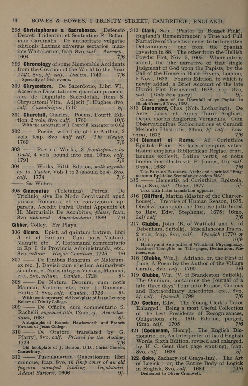 298 Christophorus a Sacrobosco. Defensio Decreti Tridentini et Sententiae R. Bellar- mini Cardinalis. De authoritate vulgatae editionis Latinae adversus sectarios, max- ime Whitakerum, fcap. 8vo, calf. mance 1604 7/6 299 Chronology of some Memorable Accidents from the Creation of the World to the Year 1742, 8vo, hf. calf. Dublin, 1743 7/6 Specially of Irish events. 300 Ghrysostom. De Sacerdotio, Libri VI., Accessere Dissertationes quaedam prooemi- ales de Dignitate Sacerdotali, item S. Chrysostomi Vita, Adjecit J. Hughes, 8vo, calf. Cantabrigiae, 1710 5/- 301 Ghurchill, Charles. Poems, Fourth Edi- tion, 2 vols, 8vo, calf. 1769 10/6 With the autograph of J. Churchill (executor to C.C.)   302 Poems, with Life of the Author, 2 vols, fcap. 8vo, half calf. .The Hague, 1769 7/6 303 Poetical Works, 3 frontispieces by Dodd, 4 vols bound into one, 16mo, caif. 1791 7/6 304 Works, Fifth Edition, with vignette by Is. Taylor, Vols 1 to 3 (should be 4), 8vo, calf. 1774 7/6 . See Wilkes. 305 Ciacconius (Toletanus), Petrus. De Triclinio, sive De Modo Convivandi apud priscos Romanos, et de conviviorum ap- paratu, Accedit Fulvii Ursini Appendix et H. Mercurialis De Accubitus, plates, fcap. 8vo, unbound. Amstelaedami, 1689 7/ Cibber, Colley. See Plays. 306 Cicero. Epist. ad quintum fratrem, libri 3, et ad Brutum, Cum notis Victorii, Manutii, etc. F. Hotomanni commentario in Ep. I. de Provincia Administranda, etc., 8vo, vellum. Hagae-Comitum, 1725 4/6 307 De Finibus Bonorum et Malorum, _ exrec. J. Davisii cum ejusdem Animadver- sionibus, et Notis integris Victorii, Manucii, etc., 8vo, vellum. Caniab., 1728 5/- 308 De Natura Deorum, cum. notis Manucii, Victorii, etc., Rec. J. Davisius, Editio 2, 8vo, calf. Cantab., 1723 5/- With (contemporary) old bookpiate of Isaac Lemyng Rebow of Trinity College. 309 De Officiis, cum commentario S. Rachelii, engraved title, 12mo, cf. Amstelae- damti, 1687 5/- Autographs of Francis Hawksworth and Francis Fawkes of Jesus College. 310 De Oratore, translated by G. saan yl 8vo, calf. Printed for the Author, 1723 7/6 Old bookplate of J. Benson, D.D., Christ et Canterbury. 311 Tusculanarum Quaestionum libri quinque, fcap. 8vo, im limp cover of an old pigskin stamped binding. Ingolstadit, Adami Sartorii, 1606 9/-        312 Clark, Sam. (Pastor in Benmet Fink). England’s Remembrancer, a True and Full Narrative of those two never to be forgotten Deliverances: one from the Spanish Invasion in 88. The other from the Hellish Powder Plot, Nov. 5, 1605. Whereunto is added, the like narrative of that single Judgment of God upon the Papists, by the Fall of the House in Black Fryers, London, 5 Nov., 1623. Fourth Edition, to which is newly added, a Brief Account of the late Horrid Plot Discovered, 1678. fcap. 8vo, calf. [Date torn away] 9/- Curious plate of the Downfall of ye Papists in Black-Friers, 5 Nov., 1623. 313 Claromont, Chas. (Nob. Lotharingi). Aere, Leis: et Aquis Terre Angliae; Deque morbis Anglorum Vernaculis, Cum Observationibus Ratiocinatione et Curandi Methodo I[llustratis, 24mo, hf. calf. Lon- rdini, 1672 7/6 314 Clement of Rome. Ad Corinthios Epistola Prior. Ex laceris reliquiis vetus- tissimi emplaris Bibliothicae Regiae, eruit, lacunas explevit, Latine vertit, et notis brevioribus illustravit, P. Junius, 4to, calf. Oxon., 1633 7/6 THE Eptt10n PRINCEPS. At the end is es “‘Frag- mentum Epistolae Secundae ex eodem M 315 Clementis ad Corinthios Epistola, fcap. 8vo, calf. Oxon., 1677 5/- Text with Latin translation opposite. _ 316 (Clifford, Martin (Master of the Charter- house)!. Treatise of Human Reason, 1675,  to Rev. Edw. Stephens), 1675; half calf , 7/6 217 Clubbe, John (R. of Watfield and V. of Debenham, Suffolk). Miscellaneous Tracts, 2 vols, fcap. 8vo, calf. 1771) 10/6 History and Antiquities of Whattield, Physiognomy, Scattered Thoughts on Title-pages, Dedications, Pre- faces, etc. 318 [Clubbe, Wim. ]. June, A Poem by the Author of the Village Curate, 8vo, calf. 1790 7/6 319 Glubbe, Wm. (V. of Brandeston, Suffolk). The Omnium, containing the Journal of a late three days’ Tour into France, Curious and Extraordinary Anecdotes, etc., 8vo, hf. calf. Ipswich, 1798 7/6 320 Cocker, Edw. The Young Clerk’s Tutor of the best Presidents of Recognizances, Obligations, etc., 12mo, calf. 1705 321 [Cockeram, Henry]. by H, C. Gent (last page wanting), fcap. 8vo, calf. 1639 5/- | 322 Coke, Zachary (of Grays-Inn). The Art of Logick ; or, the Entire Body of eee in English, 8vo, calf. 1654 10/6 Dedicated to Oliver Cromwell. ; #