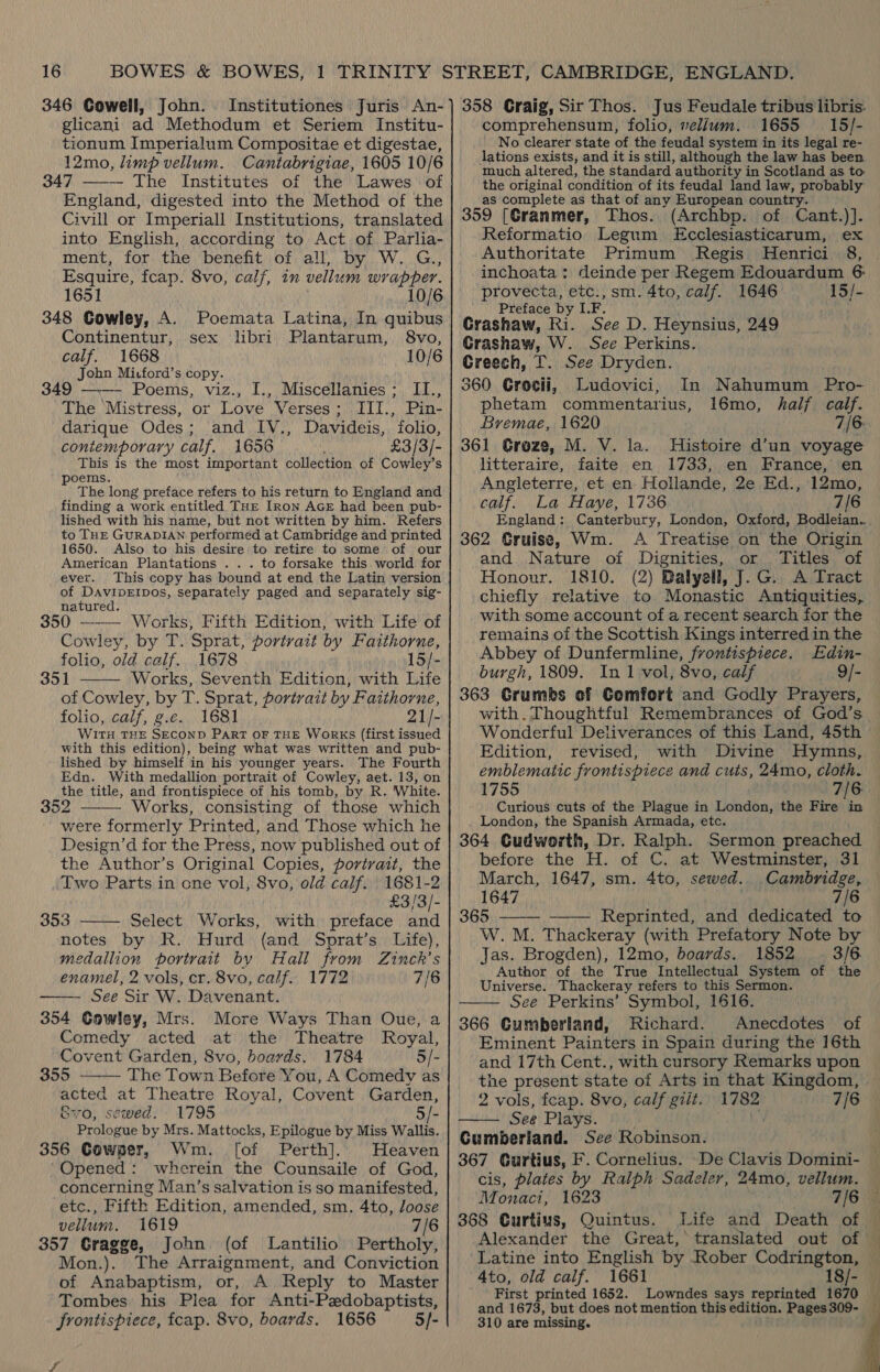 346 Cowell, John. Institutiones Juris An- glicani ad Methodum et Seriem Institu- tionum Imperialum Compositae et digestae, 12mo, limp vellum. Cantabrigiae, 1605 10/6 347 ——— The Institutes of the Lawes of England, digested into the Method of the Civill or Imperiall Institutions, translated into English, according to Act of Parlia- ment, for the benefit of all, by W. G., Esquire, fcap. 8vo, calf, in vellum wrapper. 1651 10/6 348 Cowley, A. Poemata Latina, In quibus Continentur, sex libri Plantarum, 8vo, calf. 1668 10/6 John Micford’s copy. 349 ——— Poems, viz., I., Miscellanies; II., The Mistress, or Love Verses; III., Pin- darique Odes; and IV., Davideis, folio, contemporary calf. 1656 £3/3/- This is the most important collection of Cowley’s poems. The long preface refers to his return to England and finding a work entitled THe [ron AGE had been pub- lished with his name, but not written by him. Refers to THE GURADIAN performed at Cambridge and printed 1650. Also to his desire to retire to some of our American Plantations . .. to forsake this. world for ever. This copy has bound at end the Latin version of DAVIDEIDOS, separately paged and separately sig- natured. 350 —-—— Works, Fifth Edition, with Life of Cowley, by T. Sprat, portrait by Faithorne, folio, old calf. 1678 15/- 351 Works, Seventh Edition, with Life of Cowley, by T. Sprat, portrait by Faithorne, folio, calf, g.c. 1681 21/- WITH THE SECOND PART OF THE WorRKS (first issued with this edition), being what was written and pub- lished by himself in his younger years. The Fourth Edn. With medallion portrait of Cowley, aet. 13, on the title, and frontispiece of his tomb, by R. White. 352 Works, consisting of those which were formerly Printed, and Those which he Design’d for the Press, now published out of the Author’s Original Copies, portrait, the Two Parts in one vol, 8vo, old calf. 1681-2 £3/3/- 353 Select Works, with preface and notes by R. Hurd (and Sprat’s Life), medallion portrait by Hall from Zinck’s enamel, 2 vols, cr. 8vo, calf. 1772 7/6 —— See Sir W. Davenant. 354 Cowley, Mrs. More Ways Than Oue, a Comedy acted at the Theatre Royal, Covent Garden, 8vo, boards. 1784 5/- 355 The Town Before You, A Comedy as acted at Theatre Royal, Covent Garden, &amp; sewed. 1795 5/-      ovo, Prologue by Mrs. Mattocks, Epilogue by Miss Wallis. 356 Cowper, Wm. [of Perth]. Heaven Opened: wherein the Counsaile of God, concerning Man’s salvation is so manifested, etc., Fifth Edition, amended, sm. 4to, loose vellum. 1619 7/6 357 Gragge, John (of Lantilio Pertholy, Mon.). The Arraignment, and Conviction of Anabaptism, or, A Reply to Master Tombes his Plea for Anti-Pzdobaptists, frontispiece, fcap. 8vo, boards. 1656 5/- ty 358 Graig, Sir Thos. Jus Feudale tribus libris. comprehensum, folio, vellum. 1655 _ 15/- No clearer state of the feudal system in its legal re- lations exists, and it is still, although the law has been much altered, the standard authority in Scotland as to: the original condition of its feudal land law, probably as complete as that of any European country. 359 [CGranmer, Thos. (Archbp. of Cant.)]. Reformatio Legum Ecclesiasticarum, ex Authoritate Primum Regis Henrici 8, inchoata : deinde per Regem Edouardum 6: provecta, etc., sm. 4to, calf. 1646 15/- Preface by L.F. Grashaw, Ri. See D. Heynsius, 249 Grashaw, W. See Perkins. Creech, T. See Dryden. 360 Grosii, Ludovici, In Nahumum Pro- phetam commentarius, 16mo, half calf. Bremae, 1620 . 7/6: 361 Greze, M. V. la. Histoire d’un voyage litteraire, faite en 1733, en France, en Angleterre, et en Hollande, 2e Ed., 12mo, calf. La Haye, 1736 7/6 England: Canterbury, London, Oxford, Bodleian. 362 Gruise, Wm. A Treatise on the Origin and Nature of Dignities, or Titles of Honour. 1810. (2) Dalyell, J. G. A Tract chiefly relative to Monastic Antiquities, with some account of a recent search for the remains of the Scottish Kings interred in the Abbey of Dunfermline, frontispiece. Edin- burgh, 1809. In 1 vol, 8vo, calf 9/- 363 Grumbs of Comfort and Godly Prayers, with. Thoughtful Remembrances of God’s Wonderful Deliverances of this Land, 45th Edition, revised, with Divine Hymns, emblematic frontispiece and cuts, 24mo, cloth. 1755 7/6 Curious cuts of the Plague in London, the Fire in London, the Spanish Armada, etc. 364 Cudworth, Dr. Ralph. Sermon preached before the H. of C. at Westminster, 31 March, 1647, sm. 4to, sewed. Cambridge, 1647 7/6 365 Reprinted, and dedicated to W.M. Thackeray (with Prefatory Note by Jas. Brogden), 12mo, boards. 1852 3/6. Author of the True Intellectual System of the Universe. Thackeray refers to this Sermon. See Perkins’ Symbol, 1616. | 366 Cumberland, Richard. Anecdotes of Eminent Painters in Spain during the 16th and 17th Cent., with cursory Remarks upon the present state of Arts in that Kingdom, 2 vols, fcap. 8vo, calf gilt. 1782 7/6 See Plays. . % Gumberland. See Robinson. 367 Gurtius, F. Cornelius. De Clavis Domini- cis, plates by Ralph Sadeler, 24mo, vellum. Monaci, 1623 368 Curtius, Quintus.     Latine into English by Rober Codrington, 4to, old calf. 1661 18/- First printed 1652. Lowndes says reprinted 1670 and 1673, but does not mention this edition. Pages 309- 310 are missing.