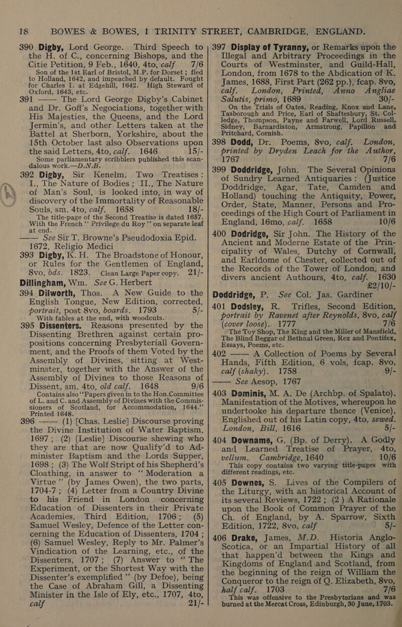 390 Digby, Lord George. Third Speech to the H. of C., concerning Bishops, and the Citie Petition, 9 Feb., 1640, 4to, calf 7/6 Son of the Ist Earl of Bristol, M.P. for Dorset ; fled to Holland, 1642, and impeached by default. Fought for Charles I. at Edgehill, 1642. High Steward of Oxford, 1643, etc. 391 The Lord George Digby’s Cabinet and Dr. Goff’s Negociations, together with His Majesties, the Queens, and the Lord Jermin’s, and other Letters taken at the Battel at Sherborn, Yorkshire, about the 15th October last also Observations upon the said Letters, 4to, calf. 1646 15/- Some parliamentary scribblers published this scan- dalous work.—D.N.B. 392 Digby, Sir Kenelm. Two Treatises: I., The Nature of Bodies; II., The Nature of Man’s Soul, is looked into, in way of discovery of the Immortality of Reasonable Souls, sm. 4to, calf. 1658 18/- The title-page of the Second Treatise is dated 1657. lpras oe French ‘‘ Privilege du Roy ’’ on separate leaf at end. See Sir T. Browne’s Pseudodoxia Epid. 1672, Religio Medici 393 Digby, K.H. The Broadstone of Honour, or Rules for the Gentlemen of England, 8vo, bds. 1823. Clean Large Papercopy. 21/- Dillingham, Wm. See G. Herbert 394 Dilworth, Thos. A New Guide to the English Tongue, New Edition, corrected, portrait, post 8vo, boards. 1793 5/- With fables at the end, with woodcuts. 395 Dissenters. Reasons presented by the Dissenting Brethren against certain pro- positions concerning Presbyteriall Govern- ment, and the Proofs of them Voted by the Assembly of Divines, sitting at West- minster, together with the Answer of the Assembly of Divines to those Reasons of Dissent, sm. 4to, old calf. 1648 9/6 Contains also ‘‘Papers given in to the Hon.Committee of L. and C. and Assembly of Divines with the Commis- sioners of Scotland, for Accommodation, 1644.’’ Printed 1648. 396 (1) [Chas. Leslie] Discourse proving the Divine Institution of Water Baptism, 1697 ; (2) [Leslie] Discourse shewing who they are that are now Qualify’d to Ad- minister Baptism and the Lords Supper, 1698 ; (3) The Wolf Stript of his Shepherd’s Cloathing, in answer to ‘‘ Moderation a Virtue’ (by James Owen), the two parts, 1704-7 ; (4) Letter from a Country Divine to his Friend in London’ -concerning Education of Dissenters in their Private Academies, Third Edition, 1706; (5) Samuel Wesley, Defence of the Letter con- cerning the Education of Dissenters, 1704 ; (6) Samuel Wesley, Reply to Mr. Palmer’s Vindication of the Learning, etc., of the Dissenters, 1707; (7) Answer to “ The Experiment, or the Shortest Way with the Dissenter’s exemplified ’’ (by Defoe), being the Case of Abraham Gill, a Dissenting Minister in the Isle of Ely, etc., 1707, 4to, calf 21/-    397 Display of Tyranny, or Remarks upon the Illegal and Arbitrary Proceedings in the Courts of Westminster, and Guild-Hall, London, from 1678 to the Abdication of K. James, 1688, First Part (262 pp.), fcap. 8vo, calf. London, Printed, Anno Anghae Salutis, primo, 1689 30/- On the Trials of Oates, Reading, Knox and Lane, Tasborough and Price, Earl of Shaftesbury, St. Col- ledge, Thompson, Payne and Farwell, Lord Russell, Sidney, Barnardiston, Armstrong, Papillon and Pritchard, Cornish. 398 Dedd, Dr. Poems, 8vo, calf. London, printed by Dryden Leach for the Author, 1767 7/6 399 Doddridge, John. The Several Opinions of Sundry Learned Antiquaries: (Justice Doddridge, Agar, Tate, Camden and Holland) touching the Antiquity, Power, Order, State, Manner, Persons and Pro- ceedings of the High Court of Parliament in England, 16mo, calf. 1658 10/6 400 Dodridge, Sir John. The History of the Ancient and Moderne Estate of the Prin- cipality of Wales, Dutchy of Cornwall, and Earldome of Chester, collected out of the Records of the Tower of London, and divers ancient Authours, 4to, calf. 1630 £2/10/- Doddridge, P. See Col. Jas. Gardiner 401 Dodsley, R. Trifles, Second Edition, portrait by Ravenet after Reynolds, 8vo, calf (cover loose).. 1777 7/6 Thé Toy Shop, The King and the Miller of Mansfield, The Blind Beggar of Bethnal Green, Rex and Pontifex, Essays, Poems, etc. 402 A Collection of Poems by Several Hands, Fifth Edition, 6 vols, fcap. 8vo, calf (shaky). 1758 9/- See Aesop, 1767 403 Dominis, M. A. De (Archbp. of Spalato). ‘Manifestation of the Motives, whereupon he   Englished out of his Latin copy, 4to, sewed. London, Bull, 1616 5/- 404 Downame, G. (Bp. of Derry). A Godly and Learned Treatise. of Prayer, 4to, vellum. Cambridge, 1640 10/6 This copy contains two varying title-pages with different readings, etc. 405 Downes, S. Lives of the Compilers of the Liturgy, with an historical Account of its several Reviews, 1722 ; (2) A Rationale Edition, 1722, 8vo, calf 406 Drake, James, M.D. Historia Anglo- that happen’d between the Kings and Kingdoms of England.and Scotland, from the beginning of the reign of William the Conqueror to the reign of Q. Elizabeth, 8vo, half calf. 1703 7/6 This was offensive to the Presbyterians and was burned at the Mercat Cross, Edinburgh, 30 June, 1703. ;