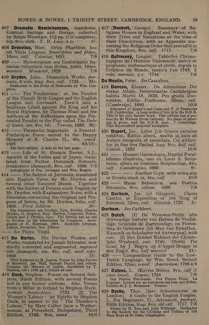 407 Dramatic Reminiscences, Anecdotes, Comical Sayings and Doings, collected by Ralph Wewitzer, 112 pp. (? if complete), fcp. 8vo, cloth. T. H. Lacy,N.v. 5/- 408 Drexelius, Hier. Orbis Phaethon, hoc est Vitiis Linguae, frontispiece and plates, 16mo, calf. Coloniae, 1631 7/6 409 Heliotropium seu Conformatio hu- - manae voluntatis cum divina, plates, 16mo, morocco. Monachit, 1628 7/6 410 Dryden, John. Dramatick Works, por- traits, 6 vols, fcap. 8vo, calf. 1725 25/- Dedicated to the Duke of Newcastle by Wm. Con- greve. 411 The Vindication: or, the Parallel of the French Holy-League and the English League and Covenant, Turn’d into a Seditious Libell against the King and his Royal Highness, by Thomas Hunt and the Authors of the Reflections upon the Pre- tended Parallel in the Play called The Duke of Guise, sm. 4to, bds.. Tonson, 1683 30/- 412 Threnodia Augustalis. A Funeral- Pindarique Poem sacred to the Happy Memory of K. Charles II., 4to, sewed. 1685 £3/10/- The first edition. A hole in the last page. 413 Life of St. Francis Xavier, S.J.,; Apostle of the Indies and of Japan, trans- lated from Father Dominick Bohours, frontispiece (damaged), 8vo, calf. 1688 7/6 Autographs of Fra. Jernegan and Wm. Rogers. 414 The Satires of Juvenalis, translated into English Verse by Mr. Dryden .and Several other Eminent Hands. Together with the Satires of Persius made English by Mr. Dryden, with Explanatory Notes, witha Discourse concerning the Original and Pro- gress of Satire, by Mr. Dryden, folio, calf. 1693. First Edition 30/- The translators are Dryden, Tate, Bowles, Charles Dryden, G. Stepney, Step. Hervey, Congreve, Power, Creech and J. Dryden, junr. The Persius has an ode to Dryden on his translation by Congreve. Auto- graphs of H. Hastings, 1694. Sackville Gwynne, Johnes, Peregrine, Geo. Ellison. —— See Plays, Virgil. 415 Du Bartas. His Devine Weekes. and Works, translated by Josuah Sylvester, now thirdly corrected and augmented, engraved iutle (damaged), sm. 4to, calf, used copy. 1608 15/- With Epigram byt B. Jonson, Poems by John Davies of Hereford, Jos. Hall, Samuel Daniel and others. Contains the History of Judith, translated by T. Hudson, 1611 (102 pp.), bound at end. 416 Duck, Stephen. Poems on Several Sub- jects, Ninth Edition, with several Poems not in any former editions. Also, Verses from a Miller in Ireland to Stephen Duck, portrait frontispiece. 1733, (zr Lhe Woman’s Labour: an Epistle to Stephen Duck, in answer to his ‘‘ The Thresher’s Labour,’’ by Mary Collier (now a Washer- woman, at Petersfield, Hampshire), Third Edition. 1740. 8vo, sewed 10/6      19 417 [Duckett, George]. Summary of Re- ligious Houses in England and Wales, with their Titles and Valuations at the time of their Dissolution, with an Appendix con- cerning the Religious Order that prevail’d in this Kingdom, 8vo, calf. 1717 7/6 418 Dufresnoy, Lenglet. Tablettes Chrono- logiques de l’Histoire Universelle, sacrée et prophane, ecclesiastique et civile, depuis la Création du Monde, jusqu’a l’an 1743, 2 vols, morocco, g.e. 1744 7/6 Du Moulin, Peter. See Casaubon. 419 Duncon, Eleazer. De Adoratione Dei versus Altare. Determinatio Cantabrigiae habita Martii 15, 1633, Pro gradu Doc- toratus, Editio Posthuma, 32mo,, calf. [ Cambridge], 1660 10/6 Educated at Queen’s and Caius and F. of Pembroke Coll. Cambridge. A long notice of him is in the D.N.B. This is his only known work. This edition has a pre- face by Ri Watson (from Cadomi). No place of print- ing is given, and the D.N.B. says. ? Cambridge. Fine Knottesford armorial bookplate. 420 Duport, Jas. Liber Job Graeco carmine redditus, Editio altera, multis in locis ab Autore recognita et emendata, Cui addun- tur in fine tres Psalmi, fcap. 8vo, half calf. Cantab., 1853 10/6 421 Homeri Gnomologia, Duplici Paral- lelismo illustrata, uno ex Locis S. Scrip- turae, altero ex Gentium Scriptoribus, 4to,     calf. Cantabrigiae, 1660 9/- 422 Another Copy, with extra slip or Errata stuck in, 4to, calf 10/6 423 Musze Subsecive, seu Poetica Stromata, 8vo, cellum. 1696 7/6 424 Durham, Jas. (of Glasgow). Clavis Cantici, or Exposition of the Song of Solomon, 12mo, calf.- Glasgow, 1723 5/- Durham. See Cuthbert. 425 Dutch. (1) De Vrouwen-Peirle ofte dryvoudige historie van Helena de Verdul- dige, Griseldis de Zagtmoedige, en Floren- tina de Gebrouwe [by Max van Eynatten, Kanonik ou Scholaster tot Antwerpen], with cuts. (2) Het Dobbel Kabinet der Christe- lyke Wysheyd, cuts. 1740. (Both) Tot Gend, by J. Begyn, op d’Appel-Brugge in den Engel, 4to, half morocco 21/- 426 Compendious Guide to the Low- Dutch Language, by Wm. Sewel, Second Edition, 12mo, sewed. Amsterdam, 1706 4/6 427 Dutens, L. C£uvres Mélées, 8vo, cae, (1 cover loose). Geneve, 1784 7/6 Des Pierres Précieuses. Des Pierres Fines. La Logique. Lettres sur un Automate qui joue aux Eches. Lettres de J. J. Rousseau. Poesies. 428 Dyche, Thos. [late Schoolmaster in London]. A Guide to the English Tongue. I., For Beginners, II., Advanced, portrait, Fifth Edition, fcap. 8vo, old calf. 1717. 7/6 Verses by N. Tate and John Williams. Dedicated to the Society for the Clothing and Tuition of 100 Poor Boys in St Giles, Cripplegate. 