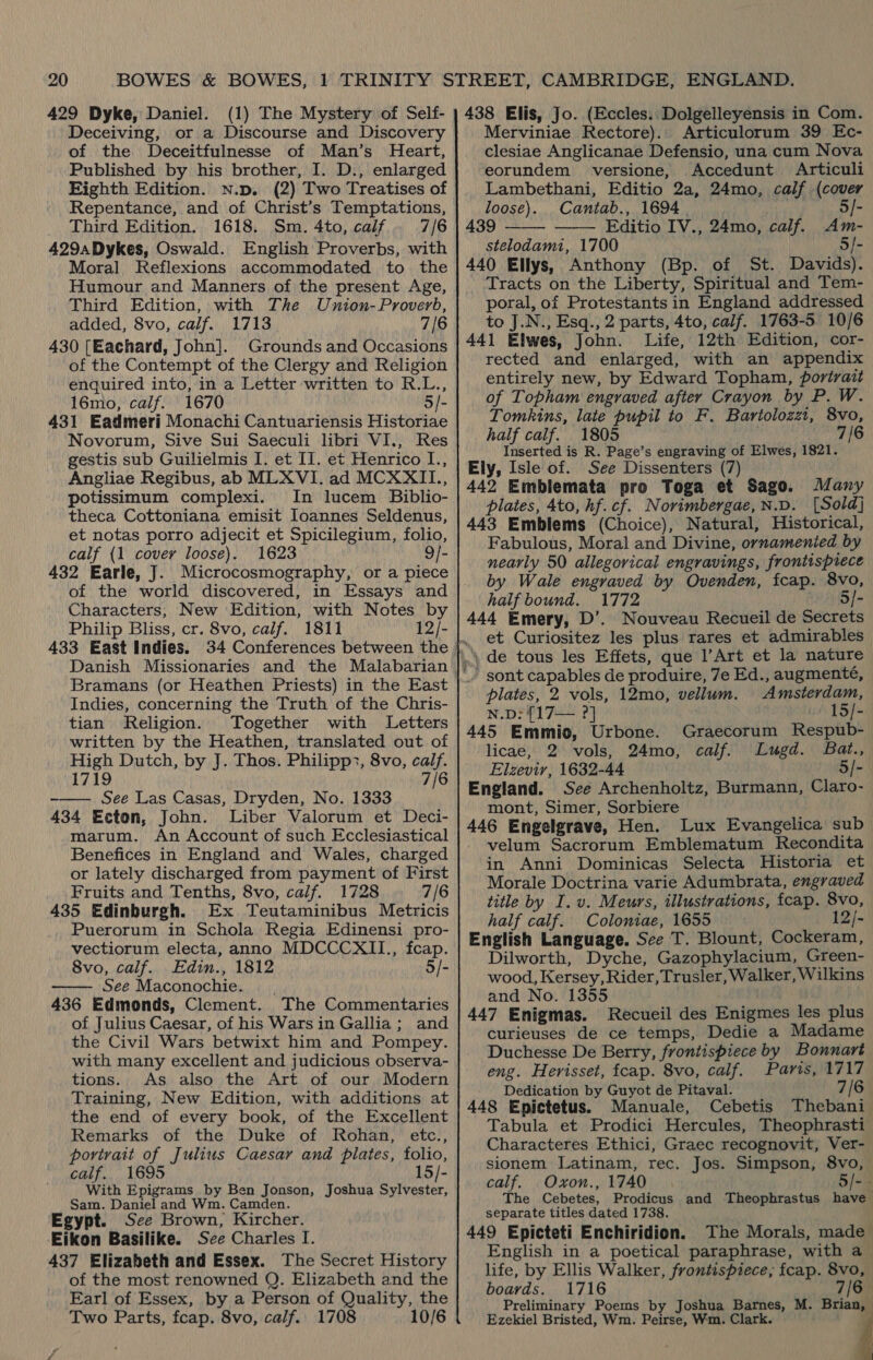 429 Dyke, Daniel. (1) The Mystery of Self- Deceiving, or a Discourse and Discovery of the Deceitfulnesse of Man’s Heart, Published by his brother, I. D., enlarged Eighth Edition. Nn.p. (2) Two Treatises of Repentance, and of Christ’s Temptations, Third Edition. 1618. Sm. 4to, calf 7/6 429aDykes, Oswald. English Proverbs, with Moral Reflexions accommodated to. the Humour and Manners of the present Age, Third Edition, with The Union-Proverb, added, 8vo, calf. 1713 7/6 430 [Eachard, John]. Grounds and Occasions of the Contempt of the Clergy and Religion enquired into, in a Letter written to R.L., 16mo, calf. 1670 3/- 431 Eadmeri Monachi Cantuariensis Historiae Novorum, Sive Sui Saeculi libri VI., Res gestis sub Guilielmis I. et II. et Henrico I., Angliae Regibus, ab MLXVI. ad MCXXII., potissimum complexi. In lucem Biblio- theca Cottoniana emisit Ioannes Seldenus, et notas porro adjecit et Spicilegium, folio, calf {1 covery loose). 1623 9/- 432 Earle, J. Microcosmography, or a piece of the world discovered, in Essays and Characters, New Edition, with Notes by Philip Bliss, cr. 8vo, calif. 1811 12/- 433 East Indies. 34 Conferences between the Bramans (or Heathen Priests) in the East Indies, concerning the Truth of the Chris- tian Religion. Together with Letters written by the Heathen, translated out of High Dutch, by J. Thos. Philipp:, 8vo, calf. 1719 7/6 -—— See Las Casas, Dryden, No. 1333 434 Ecton, John. Liber Valorum et Deci- marum. An Account of such Ecclesiastical Benefices in England and Wales, charged or lately discharged from payment of First Fruits and Tenths, 8vo, calif. 1728 7/6 435 Edinburgh. Ex Teutaminibus Metricis Puerorum in Schola Regia Edinensi pro- vectiorum electa, anno MDCCCXII., fcap. 8vo, calf. Edin., 1812 5/- See Maconochie. 436 Edmonds, Clement. The Commentaries of Julius Caesar, of his Wars in Gallia; and the Civil Wars betwixt him and Pompey. with many excellent and judicious observa- tions. As also the Art of our Modern Training, New Edition, with additions at the end of every book, of the Excellent Remarks of the Duke of Rohan, etc., povirait of Julius Caesay and plates, folio, calif. 1695 15/- With Epigrams by Ben Jonson, Joshua Sylvester, Sam. Daniel and Wm. Camden. Egypt. See Brown, Kircher. Eikon Basilike. See Charles I. 437 Elizabeth and Essex. The Secret History of the most renowned Q. Elizabeth and the Earl of Essex, by a Person of Quality, the Two Parts, fcap. 8vo, calf.. 1708 10/6  438 Elis, Jo. (Eccles. Dolgelleyensis in Com. Merviniae Rectore).. Articulorum 39 Ec- clesiae Anglicanae Defensio, una cum Nova eorundem versione, Accedunt Articuli Lambethani, Editio 2a, 24mo, calf (cover loose). Cantab., 1694 | . 5/- 439 Editio IV., 24mo, calf. Am- stelodami, 1700 5/- 440 Ellys, Anthony (Bp. of St. Davids). Tracts on the Liberty, Spiritual and Tem- poral, of Protestants in England addressed to J.N., Esq., 2 parts, 4to, calf. 1763-5 10/6 441 Elwes, John. Life, 12th Edition, cor- rected and enlarged, with an appendix entirely new, by Edward Topham, portrait of Topham engraved after Crayon by P. W. Tomkins, late pupil to F. Bartolozzt, 8vo, half calf. 1805 7/6 Inserted is R. Page’s engraving of Elwes, 1821. Ely, Isle of. See Dissenters (7) 442 Emblemata pro Toga et Sago. Many plates, 4to, hf. cf. Norimbergae,N.D. [Sold] 443 Emblems (Choice), Natural, Historical, Fabulous, Moral and Divine, ornamenied by nearly 50 allegorical engravings, frontispiece by Wale engraved by Ovenden, fcap. 8vo, half bound. 1772 5/- 444 Emery, D’. Nouveau Recueil de Secrets   '’ sont capables de produire, 7e Ed., augmente, plates, 2 vols, 12mo, vellum. Amsterdam, N.D: {17— ?] 15/- 445 Emmio, Urbone. Graecorum Respub- licae, 2 vols, 24mo, calf. Lugd. Bat., Elzevir, 1632-44 5/- England. See Archenholtz, Burmann, Claro- mont, Simer, Sorbiere 446 Engelgrave, Hen. Lux Evangelica sub velum Sacrorum Emblematum Recondita in Anni Dominicas Selecta Historia et Morale Doctrina varie Adumbrata, engraved title by I. v. Meurs, illustrations, fcap. 8vo, half calf. Coloniae, 1655 12/- English Language. See T. Blount, Cockeram, Dilworth, Dyche, Gazophylacium, Green- wood, Kersey, Rider, Trusler, Walker, Wilkins and No. 1355 | 447 Enigmas. Recueil des Enigmes les plus curieuses de ce temps, Dedie a Madame Duchesse De Berry, frontispiece by Bonnart eng. Herisset, fcap. 8vo, calf. Paris, 1717 Dedication by Guyot de Pitaval. 7/6 448 Epictetus. Manuale, Cebetis Thebani Tabula et Prodici Hercules, Theophrasti Characteres Ethici, Graec recognovit, Ver- sionem Latinam, rec. Jos. Simpson, 8vo, calf. Oxon., 1740 5/-- The Cebetes, Prodicus and Theophrastus have separate titles dated 1738. 449 Epicteti Enchiridion. The Morals, made English in a poetical paraphrase, with a life, by Ellis Walker, frontispiece, fcap. 8vo, boards. 1716 7/6 _. Preliminary Poems by Joshua Barnes, M. Brian, Ezekiel Bristed, Wm. Peirse, Wm. Clark.