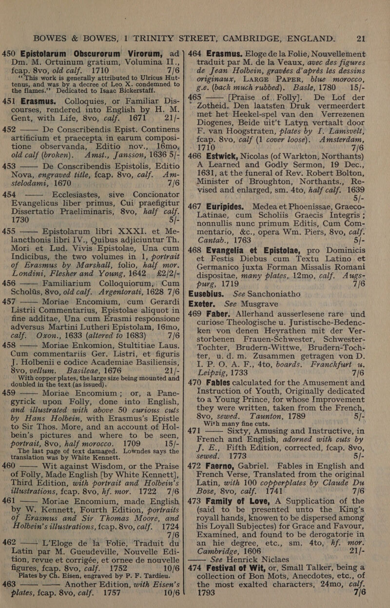 450 Epistolarum Obscurorum Virorum, ad Dm. M. Ortuinum gratium, Volumina II., fcap. 8vo, old calf. 1710 7/6 ‘*This work is generally attributed to Ulricus Hut- tenus, and was by a decree of Leo X. condemned to the flames.’’ Dedicated to Isaac Bickerstaff. 451 Erasmus. Colloquies, or Familiar Dis- courses, rendered into English by H. M. Gent, with Life, 8vo, calf. 1671 21/- 452 De Conscribendis Epist. Continens artificium et praecepta in earum composi- tione observanda, Editio nov., 16mo, old calf (broken). Amst., Jansson, 1636 5/- 453 De Conscribendis Epistolis, Editio Nova, engraved title, fcap. 8vo, calf. Am- stelodamt, 1670 7/6 454 Ecclesiastes, sive Concionator Evangelicus liber primus, Cui praefigitur Dissertatio Praeliminaris, 8vo, half calf. 1730 5/- 455 Epistolarum libri XXXI. et Me- lancthonis libri IV., Quibus adjiciuntur Th. Mori et Lud. Vivis Epistolae, Una cum Indicibus, the two volumes in. 1, portrait of Erasmus by. Marshall, folio, half mor. Londini, Flesher and Young, 1642. £2/2/- 456 Familiarium Colloquiorum,: Cum Scholis, 8vo, old calf. Argentorati, 1628 7/6 457 Moriae Encomium, cum Gerardi Listrii Commentarius, Epistolae aliquot in fine additae, Una cum Erasmi responsione adversus Martini Lutheri Epistolam, 16mo, calf. Oxon., 1633 (altered to 1683) 7/6 458 Moriae Enkomion, Stultitiae Laus. Cum commentariis Ger. Listri, et figuris J. Holbenii e codice Academiae Basiliensis, 8vo, vellum. Basileae, 1676 21/- With copper plates, the large size being mounted and doubled in the text (as issued). 459 — Moriae Encomium,; or, a Pane- gyrick upon Folly, done into English, and illustrated with above 50 curious cuts by Hans Holbein, with Erasmus’s Epistle to Sir Thos. More, and an account of Hol- bein’s pictures and where to be seen, portrait, 8vo, half morocco. 1709 15/- The last page of text damaged. Lowndes says the translation was by White Kennett. 460 . Wit against Wisdom, or the Praise of Folly, Made English [by White Kennett], Third Edition, with portrait and Holbein’s illustrations, fcap. 8vo, hf. mor. 1722. 7/6 461 Moriae Encomium, made English by W. Kennett, Fourth Edition, portraits of Evasmus and Siv Thomas Moore, and           Holbein’ s illustrations, fcap. 8vo, calf. 1724 iN 7/6 462 + L’Eloge de la Folie, Traduit du  Latin par M. Gueudeville, Nouvelle Edi- tion, revue et corrigée, et ornee de nouvelle figures, fcap. 8vo, calf. 1752 10/6 Plates by Ch. Eisen, engraved by P. F. Tardieu. 463 —— Another Edition, with Eisen’s plates, fcap. 8vo, calf. 1757 10/6  21 464 Erasmus. Eloge de la Folie, Nouvellement traduit par M. de la Veaux, avec des figures de Jean Holbein, gravées d’aprés les dessins originaux, LARGE PAPER, blue morocco, g.e. (back much rubbed). Basle,1780 — 15/- 465 [Praise of,.. Folly]. De Lof der * Zotheid. Den laatsten Druk vermeerdert met het’ Heekel-spel van den Verrezenen Diogenes, Beide uit’t Latyn vertaalt door F. van Hoogstraten, plates by I. Lamsvelt, fcap. 8vo, calf (1 cover loose). Amsterdam, PALO : bib 7/6 466 Estwick, Nicolas (of Warkton, Northants) A Learned and Godly Sermon, 19 Dec., 1631, at the funeral of Rev. Robert Bolton, Minister of Broughton, Northants., Re- vised and enlarged, sm. Ato, half calf. 1639 5/- 467 Euripides. Medea et Phoenissae, Graeco- Latinae, cum Scholiis Graecis Integris ; nonnullis nunc primum Editis, Cum Com- mentario, &amp;c., opera Wm. Piers, 8vo, calf. Cantab., 1763 5/- 468 Evangelia et Epistelae, pro Dominicis et Festis Diebus cum Textu Latino et Germanico juxta Forman Missalis Romani dispositae, many plates, 12mo, calf. Augs- purg, 1719 7/6 Eusebius. See Sanchoniatho Exeter. See Musgrave 469 Faber. Allerhand ausserlesene rare und curiose Theologische u. Juristische-Bedenc- ken von denen Heyrathen mit der Ver- storbenen Frauen-Schwester, Schwester- Tochter, Brudern-Wittwe, Brudern-Toch- ter, u.d.m. Zusammen getragen von D. I. P.O. A. F., 4to, boards. Franckfuri u, Leipzig, 1733 7/6 470 Fables calculated for the Amusement and Instruction of Youth, Originally dedicated to a Young Prince, for whose Improvement they were written, taken from the French, 8vo, sewed. Taunton, 1789 5/- With many fine cuts. 471 Sixty, Amusing and Instructive, in French and English, adorned with cuts by Jj. £., Fifth Edition, corrected, fcap. 8vo, sewed. 1773 5/- 472 Faerno, Gabriel. Fables in English and French Verse, Translated from the original Latin, with 100 copperplates by Claude Du Bose, 8vo, calf. 1741 7/6 473 Family of Love, A Supplication of the (said to be presented unto the King’s royall hands, knowen to be dispersed among his Loyall Subjectes) for Grace and Favour, Examined, and found to be derogatorie in an hie degree, etc., sm, 4to, Af. mor. Cambridge, 1606 WN 2A f= See Henrick Niclaes 474 Festiva! of Wit, or, Small Talker, being a collection of Bon Mots, Anecdotes, etc., of the most exalted characters, 24mo, calf. 1793 7/6   