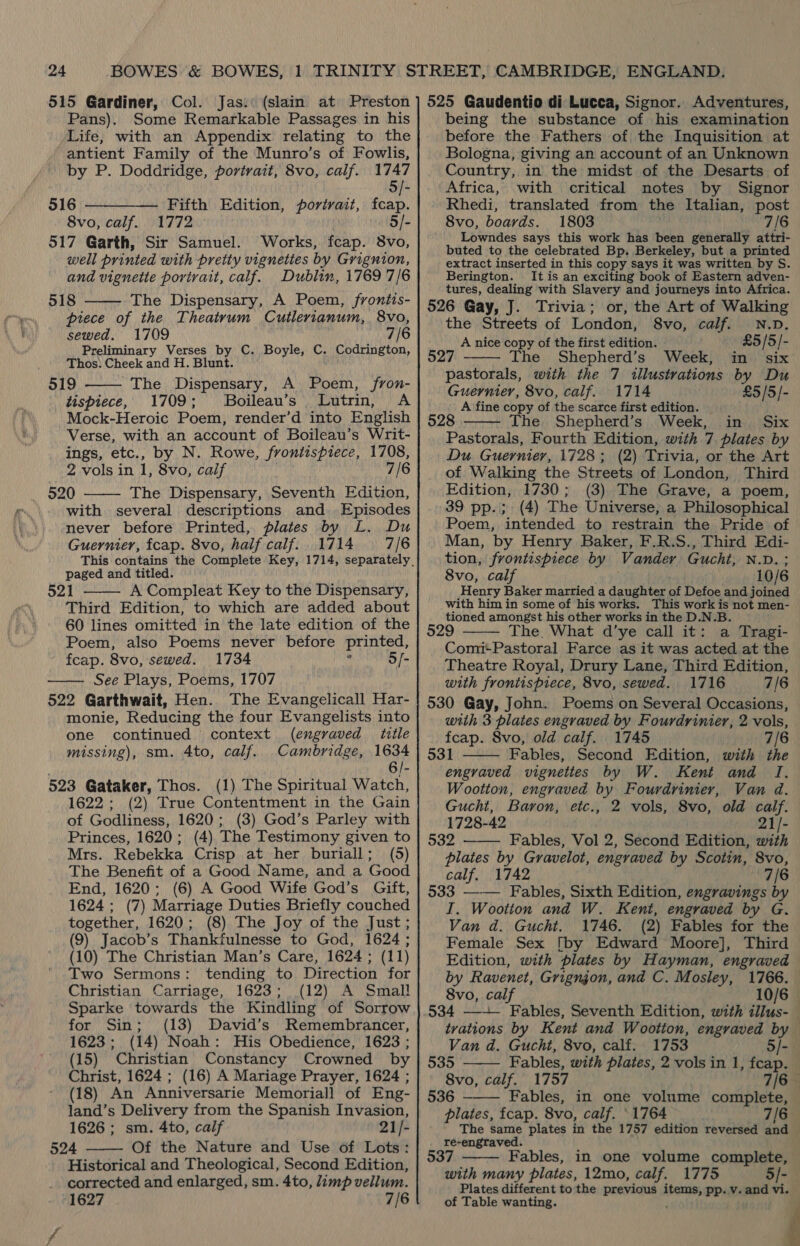 515 Gardiner, Col. Jas.: (slain at Preston Pans). Some Remarkable Passages in his Life, with an Appendix relating to the antient Family of the Munro’s of Fowlis, by P. Doddridge, portrait, 8vo, calf. 1747 916 Fifth Edition, portrait, fcap. 8vo, calf. 1772 5/- 517 Garth, Sir Samuel. Works, fcap. 8vo, well printed with pretty vignettes by Grignion, and vignette porirait, calf. Dublin, 1769 7/6 518 The Dispensary, A Poem, frontis- piece of the Theatrum Cutlerianum, 8vo, sewed. 1709 7/6 Preliminary Verses by C. Boyle, C. Codrington, Thos: Cheek and H. Blunt. o19 The Dispensary, A Poem, /fron- tispiece, 1709; Boileau’s Lutrin, A Mock-Heroic Poem, render’d into English Verse, with an account of Boileau’s Writ- ings, etc., by N. Rowe, frontispiece, 1708, 2 vols in 1, 8vo, calf 7/6 520 The Dispensary, Seventh Edition, with several descriptions and Episodes never before Printed, plates by L. Du Guernier, fcap. 8vo, half calf. 1714 7/6    paged and titled. 521 A Compleat Key to the Dispensary, Third Edition, to which are added about 60 lines omitted in the late edition of the Poem, also Poems never before printed, fcap. 8vo, sewed. 1734 i 5/- See Plays, Poems, 1707 522 Garthwait, Hen. The Evangelicall Har- monie, Reducing the four Evangelists into   one continued context (engraved title missing), sm. 4to, calf. Cambridge, 1634 6/- 523 Gataker, Thos. (1) The Spiritual Watch, 1622; (2) True Contentment in the Gain of Godliness, 1620; (3) God’s Parley with Princes, 1620; (4) The Testimony given to Mrs. Rebekka Crisp at her buriall; (5) The Benefit of a Good Name, and a Good End, 1620; (6) A Good Wife God’s Gift, 1624 ; (7) Marriage Duties Briefly couched together, 1620; (8) The Joy of the Just; (9) Jacob’s Thankfulnesse to God, 1624 ; (10) The Christian Man’s Care, 1624; (1 1) Two Sermons: tending to Direction for Christian Carriage, 1623; (12) A Small Sparke towards the Kindling of Sorrow for Sin; (13) David’s Remembrancer, 1623; (14) Noah: His Obedience, 1623 ; (15) Christian Constancy Crowned by Christ, 1624 ; (16) A Mariage Prayer, 1624 ; (18) An Anniversarie Memorial] of Eng- land’s Delivery from the Spanish Invasion, 1626 ; sm. 4to, calf 21/- 524 Of the Nature and Use of Lots: Historical and Theological, Second Edition, corrected and enlarged, sm. 4to, limp vellum. 1627 7/6 vs  525 Gaudentio di Lucca, Signor. Adventures, being the substance of his examination before the Fathers of the Inquisition at Bologna, giving an account of an Unknown Country, in the midst of the Desarts of Africa, with critical notes by Signor Rhedi, translated from the Italian, post 8vo, boards. 1803 7/6 Lowndes says this work has been generally attri- buted to the celebrated Bp. Berkeley, but a printed extract inserted in this copy says it was written by S. Berington. It is an exciting book of Eastern adven- tures, dealing with Slavery and journeys into Africa. 526 Gay, J. Trivia; or, the Art of Walking the Streets of London, 8vo, calf. N.D. A nice copy of the first edition. £5 / 5/- 527 ——— The Shepherd’s Week, in six pastorals, with the 7 illustrations by Du Guernier, 8vo, calf. 1714 £5/5/- A fine copy of the scarce first edition. — 528 The. Shepherd’s Week, in Six  Pastorals, Fourth Edition, with 7 plates by Du Guernier, 1728; (2) Trivia, or the Art of Walking the Streets of London, Third Edition, 1730; (3) The Grave, a poem, 39 pp.; (4) The Universe, a Philosophical Poem, intended to restrain the Pride of Man, by Henry Baker, F.R.S., Third Edi- tion, frontispiece by Vander Gucht, N.D. 8vo, calf i0/6 Henry Baker married a daughter of Defoe and joined with him in some of his works. This work is not men- tioned amongst his other works in the D.N.B. 529 The. What d’ye call it: a Tragi- Comi+Pastoral Farce as it was acted at the Theatre Royal, Drury Lane, Third Edition, with frontispiece, 8vo, sewed. 1716 7/6 530 Gay, John. Poems on Several Occasions, with 3 plates engraved by Fourdrinier, 2 vols, fcap. Svo, old calf. 1745 7/6 531 Fables, Second Edition, with the engraved vignettes by W. Kent and I. Wootton, engraved by Fourdrinier, Van 4. Gucht, Baron, etc., 2 vols, 8vo, old calf. 1728-42 21/- 532 Fables, Vol 2, Second Edition, with plates by Gyravelot, engraved by Scotin, 8vo, calf, 1742 a hs 533 ——— Fables, Sixth Edition, engravings by I. Wootton and W. Kent, engraved by G. Van d. Gucht. 1746. (2) Fables for the Female Sex [by Edward Moore], Third Edition, with plates by Hayman, engraved by Ravenet, Grigngon, and C. Mosley, 1766. 8vo, calf 10/6 534 —-—- Fables, Seventh Edition, with illus-_ tvations by Kent and Wootton, engraved by Van d. Gucht, 8vo, calf. 1753 5/- 535 Fables, with plates, 2 vols in 1, fceap. 8vo, calf. 1757 7/6 536 Fables, in one volume complete, plates, fcap. 8vo, calf. ‘1764 7/6 The same plates in the 1757 edition reversed and re-engraved. 537 Fables, in one volume complete, with many plates, 12mo, calf. 1775 5/- Plates different to the previous wre pp. Vv. and vi. of Table wanting. i      