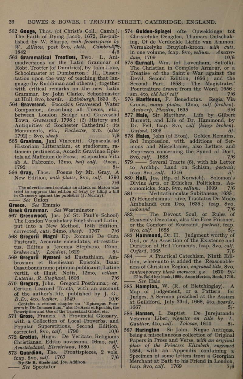 562 Gouge, Thos. (of Christ’s Coll., Camb.). The Faith of Dying Jacob, 1672, Re-pub- lished by W. Sharpe, with frontispiece by W. Alliston, post 8vo, cloth. Cambridge. 1842 4/6 563 Grammatical Treatises, Two. I., Ani- madversions on the Latin Grammar of Robt. Trotter (of Dumfries), by John Love, Schoolmaster at Dumbarton; II., Disser- tation upon the way of teaching that lan- guage (by Ruddiman. and others) ; together with critical remarks on the new Latin Grammar, by John Clarke, Schoolmaster at Hull, 8vo, boards. Edinburgh, 1833. 5/- 564 Gravesend. Pocock’s Gravesend Water Companion, describing all Towns, etc., between London Bridge and Gravesend Town, Gravesend, 1798; (2) History and Antiquities of Rochester Cathedral: its Monuments, etc., Rochester, N.D. (after 1792) ; 8vo, sheep 7/6 565 Gravinae, Jani Vincentii. Opuscula ad Historiam Litterariam, et studiorum, ra- tionem pertinentia, Accedit Gravinae Epis- tola ad Maffeium de Poesi; et ejusdem Vita ab A. Fabronio, 12mo, half calf. Ovxon., 1792 5/- 566 Gray, Thos. Poems by Mr. Gray, A New Edition, with plates, 8vo, calf. 1790 7/6 The advertisement contains an attack on Mason Ae tried to suppress this edition of Gray by filing a bill in Chancery against the publisher (J. Murray). See Union Greece. See Emmio Greek Grammar. See Westminster 567 Greenwood, Jas. (of St. Paul’s School) The London Vocabulary English and Latin, put into a New Method, 15th Edition, corrected, cuts, 24mo, sheep. 1767 7/6 568 Gregorii Magni Ep. Romani De Cura Pastorali, Accurate emendatus, et restitu- tus. Editus a Jeremia Stephano, 12mo, broken calf. Londini, 1629 5/- 569 Gregorii Nysseni ad Eustathiam, Am- brosiam et Basilissam Epistola, Isaac Casaubonus nunc primum publicavit, Latine vertit, et illust. Notis, 12mo, vellum. Lutetiae, R. Stephani, 1606 7/6 570 Gregory, John. Gregorii Posthuma; or, Certain Learned Tracts, with an account of the author’s life, published by J. G., B.D., 4to, leather. . 1649 10/6 Contains a curious chapter on ‘‘ Episcopus Puer- orum in Die Innocentium,’’ also De Aeris et Epochis, the Description and Use of the Terrestrial Globe, etc. 571 Grose, Francis. A Provincial Glossary, with a Collection of Local Proverbs, and Popular Superstitions, Second Edition, corrected, 8vo, calf. 1790 10/6 572 Grotius, Hugo. De Veritate Religionis Christianae, Editio novissima, 16mo, calf.  Amstelodami, Elseviriana, 1680 5/- 573 Guardian, The. Frontispieces, 2 vols, feap. 8vo, calf. 1767 7/6 By Sir R. Steele and Jos. Addison. See Spectator  574 Guiden-Spiegel ofte Opwekkinge tot Christelyke Deugden, Thamars Ontschak- ing, Of de Verdoolde Liefde van Ammon. Vermakelyke Bruylofs-kroon, with cuts, in one volume, fcap. 8vo, vellum. . Amster- dam, 1709 10/6 575 Gurnall, Wm. (of Lavenham, Suffolk). The Christian in Complete Armour, or a Treatise of the Saint’s' War ‘against the Devil, Second Edition, 1656; and the Second. Part, 1658; The Magistrates’ Pourtraiture drawn from the Word, 1656 ; sm. 4to, old half calf 7/6 576 Haeftenus, F. Benedictus. Regia Via Crucis, many plates, 12mo, calf (broken). Antwerp, Plantin, 1635 9/6 577 Hale, Sir Matthew. Life by Gilbert Burnett, and Life of Dr. Hammond, by Dr. Fell, fcap. 8vo, calf (hinge broken). Oxford, 1806 5/- 578 Hales, John (of Eton). Golden Remains, 3rd Impression, with additions of Ser- mons and Miscellanies, also Letters and Expresses concerning the Synod of Dort, 8vo, calf. 1688 7/6 579 Several Tracts (6), with his Letter to Archbp. Laud on Schism, fovtrait,  fcap. 8vo, calf. 1716 5/- 580 Hall, Jos. (Bp. of Norwich). Solomon’s Divine Arts, or Ethickes, Politickes, Ae- conomicks, fcap. 8vo, vellum. 1609 7/6  581 Meditatiunculae Subitaneae, 1635 ; (2) Henochismus: sive, Tractatus De Modo Ambulandi cum Deo, 1635; fcap. S8vo, unbound 7/6 582 The Devout Soul, or Rules of Heavenly Devotion, also the Free Prisoner, or the Comfort of Restraint, porivatt, fcap. 8vo, calf. 1658 5/- 583 Hammond, Dr. H. Judgment worthy of God, or An Assertion of the Existence and Duration of Hell Torments, fcap. 8vo, calf. Oxford, 1665 7/6 584 ——— A Practical Catechism, Ninth Edi- tion, whereunto is added the Reasonable- ness of Christian Region, engraved title, 8vo, contemporary black morocco, g.e. 1670 9/- Eliz. Bold her book, 1699. Anne Horton, Book, 1719. —— See Hale 585 Hampton, W. (R. of Bletchingley). A Map of Judgement, or a Pattern for Judges, A Sermon preached at the Assizes at Guildford, July 23rd, 1666, 4to, boards. 1667 | 5/- De Jurejurando Veterum Liber, vignette on title by L. Gaultier, 4to, calf. Tolosae, 1614 5/- 587 Harington Sir John. Nugae Antique, being a miscellaneous collection of Original Papers in Prose and Verse, with an original plate of the Princess Elizabeth, engraved 1554, with an Appendix containing a. Specimen of some letters from a Georgian Merchant at Bath to his Friend in London, fcap. 8vo, calf. 1769 7/6  