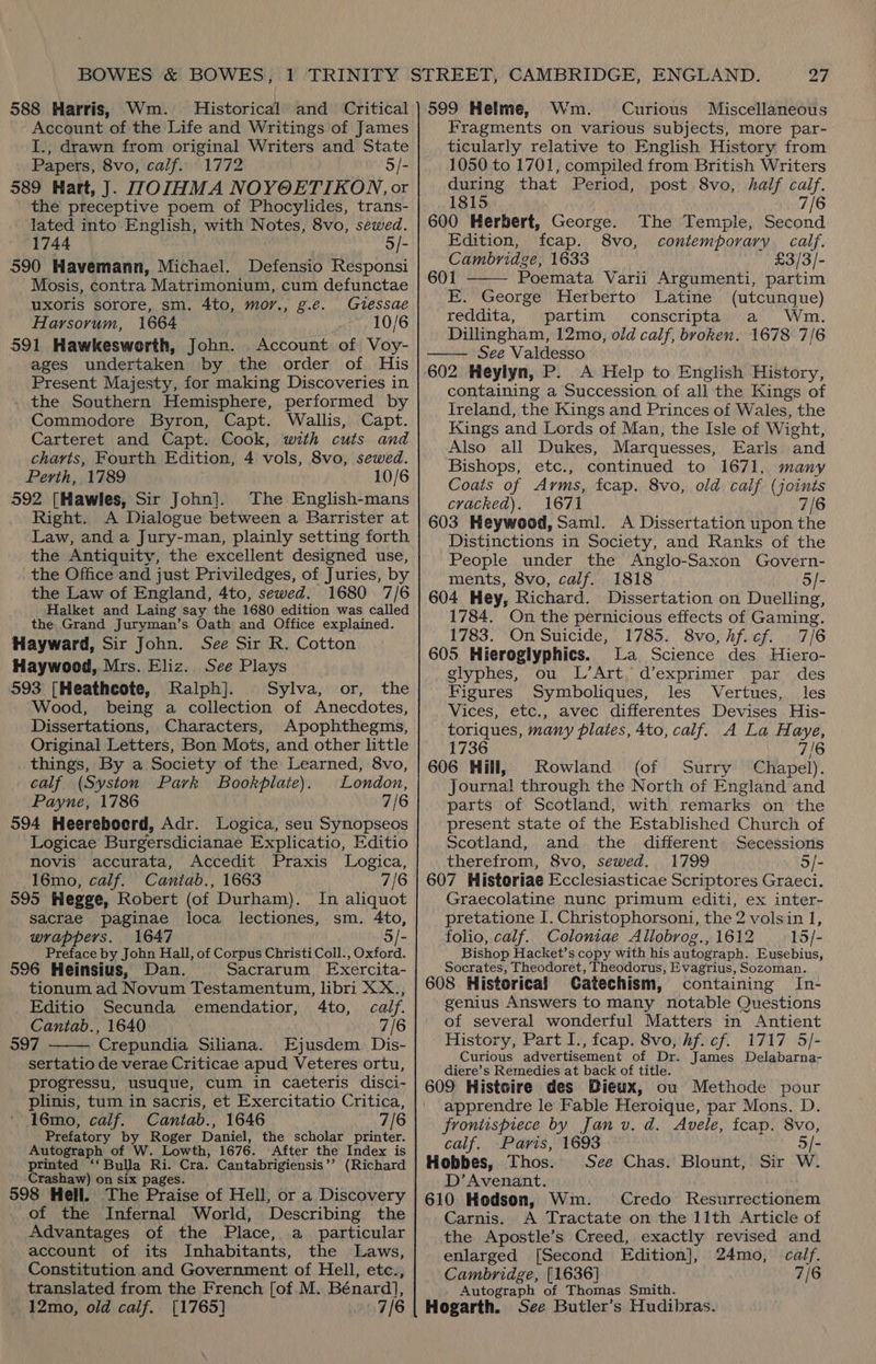 BOWES &amp; BOWES, 588 Harris, Wm. Historical and Critical Account of the Life and Writings of James I., drawn from original Writers and State Papers, 8vo, calf. 1772 5/- 589 Hart, J. WOIHMA NOYOETIKON, or the preceptive poem of Phocylides, trans- lated into English, with Notes, 8vo, sewed. 1744 5/- 590 Havemann, Michael. Defensio Responsi Mosis, contra Matrimonium, cum defunctae uxoris sorore, sm. 4to, mor., g.e. Gessae Harsorum, 1664 10/6 591 Hawkesworth, John. Account of Voy- ages undertaken by the order of His Present Majesty, for making Discoveries in the Southern Hemisphere, performed by Commodore Byron, Capt. Wallis, Capt. Carteret and Capt. Cook, with cuts and charts, Fourth Edition, 4 vols, 8vo, sewed. Perth, 1789 10/6 592 [Hawles, Sir John]. The English-mans Right. A Dialogue between a Barrister at Law, and a Jury-man, plainly setting forth the Antiquity, the excellent designed use, the Office and just Priviledges, of Juries, by the Law of England, 4to, sewed. 1680 7/6 Halket and Laing say the 1680 edition was called the Grand Juryman’s. Oath and Office explained. Hayward, Sir John. See Sir R. Cotton Haywood, Mrs. Eliz. See Plays 593 [Heathcote, Ralph]. Sylva, or, the Wood, being a collection of Anecdotes, Dissertations, Characters, Apophthegms, Original Letters, Bon Mots, and other little things, By a Society of the Learned, 8vo, calf (Syston Park Bookplate). London, Payne, 1786 7/6 594 Heereboerd, Adr. Logica, seu Synopseos Logicae Burgersdicianae Explicatio, Editio novis accurata, Accedit Praxis Logica, 16mo, calf. Cantab., 1663 7/6 595 Hegge, Robert (of Durham). In aliquot sacrae paginae loca lectiones, sm. 4to, wrappers. 1647 Preface by John Hall, of Corpus Christi Coll., Oxford: 596 Heinsius, Dan. Sacrarum Exercita- tionum ad Novum Testamentum, libri XX., Editio Secunda emendatior, 4to, calf. Cantab., 1640 7/6 597 Crepundia Siliana. Ejusdem Dis- sertatio de verae Criticae apud Veteres ortu, progressu, usuque, cum in caeteris disci- plinis, tum in sacris, et Exercitatio Critica, 16mo, calf. Cantab., 1646 7/6 Prefatory by Roger Daniel, the scholar printer. Autograph of W. Lowth, 1676. After the Index is printed ‘‘ Bulla Ri. Cra. Cantabrigiensis’’ (Richard Crashaw) on six pages. 598 Hell. The Praise of Hell, or a Discovery of the Infernal World, Describing the Advantages of the Place, a _ particular account of its Inhabitants, the Laws, Constitution and Government of Hell, etc., translated from the French [of M. Bénard], 12mo, old calf. [1765] 7/6  27 599 Helme, Wm Curious Miscellaneous Fragments on various subjects, more par- ticularly relative to English History from 1050 to 1701, compiled from British Writers during that Period, post 8vo, half caif. 1815 7/6 600 Herbert, George. The Temple, Second Edition, fcap. 8vo, contemporary calf. Cambridge, 1633 £3/3/-  601 Poemata Varii Argumenti, partim E. George Herberto Latine (utcunque) reddita, partim conscripta a Wm. Dillingham, 12mo, old calf, broken. 1678 7/6 See Valdesso  602 Heylyn, P. A Help to English History, containing a Succession of all the Kings of Ireland, the Kings and Princes of Wales, the Kings and Lords of Man, the Isle of Wight, Also all Dukes, Marquesses, Earls and Bishops, etc., continued to 1671, many Coats of Arms, fcap. 8vo, old calf (joints cracked). 1671 7/6 603 Heywood, Saml. A Dissertation upon the Distinctions in Society, and Ranks of the People under the Anglo-Saxon Govern- ments, 8vo, calf. 1818 5/- 604 Hey, Richard. Dissertation on Duelling, 1784. On the pernicious effects of Gaming. 1783. On Suicide, 1785. 8vo, hf. cf. 7/6 605 Hieroglyphics. La Science des Hiero- glyphes, ou L’Art. d’exprimer par des Figures Symboliques, les Vertues, les Vices, etc., avec differentes Devises His- toriques, many plates, 4to, calf. A La Haye, 1736 7/6 606 Hill, Rowland (of Surry Chapel). Journal through the North of England and parts of Scotland, with remarks on the present state ot the Established Church of Scotland, and the different Secessions therefrom, 8vo, sewed. 1799 5/- 607 Historiae Ecclesiasticae Scriptores Graeci. Graecolatine nunc primum editi, ex inter- pretatione I. Christophorsoni, the 2 volsin 1, folio, calf. Coloniae Allobrog., 1612 15/- Bishop Hacket’s copy with his autograph. Eusebius, Socrates, Theodoret, Theodorus, Evagrius, Sozoman. 608 Historica! Catechism, containing In- genius Answers to many notable Questions of several wonderful Matters in Antient History, Part I., feap. 8vo, hf. cf. 1717 5/- Curious advertisement of Dr. James Delabarna- diere’s Remedies at back of title. 609 Histoire des Diewx, ou Methode pour apprendre le Fable Heroique, par Mons. D. frontispiece by Jan v. d. Avele, fcap. 8vo, calf. Paris, 1693 5/- Hobbes, Thos. See Chas. Blount, Sir W D’ Avenant. 610 Hodson, Wm. Credo Resurrectionem Carnis. A Tractate on the 11th Article of the Apostle’s Creed, exactly revised and enlarged [Second Edition], 24mo, calf. Cambridge, [1636] 7/6 Autograph of Thomas Smith. Hogarth. See Butler’s Hudibras.