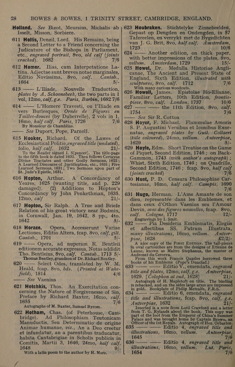 Holland. See Bizot, Meursius, Michalis ab Isselt, Misson, Sorbiere. 611 Hollis, Denzil, Lord. His Remains, being a Second Letter to a Friend concerning the Judicature of the Bishops in Parliament, etc., engraved portrait, 8vo, old calf (joints cracked). 1682 7/6 612 Homer. Ilias, cum Interpetatione La- tina. Adjectae sunt breves notae marginales,  Editio Novissima, 8vo, calf. Caniab., 1664 5/- 613 L’Iliade, Nouvelle Traduction, plates by A. Schoonebeek, the two parts in 1 vol, 12mo, calf, g.e. Paris, Barbin, 1682 7/6 614 L’Homere Travesti, ou l’Iliade en vers Burlesques, Ovnée de Figures en Tailles-douces (by Duberrelle), 2 vols in 1, 16mo, half calf. Paris, 1726 7/6 By Monsieur de Chamblins. See Duport, Pope, Parnell. 615 Hooker, Richard. Of the Lawes of Ecclesiastical Politie, engraved title benaatid). folio, half calf. 1632 21/- To ‘the Reader signed I. S[pencer]. The title-page to the fifth book is dated 1632. Then follows Certayne Divine Tractates and other Godly Sermons, 1622; A Learned Discourse of Justification, etc., 1631; Five Learned Sermons, 1631; Two Sermons upon part of St. Jude’s Epistle, 1631. 616 Hopton, Arthur. A Concordancy of Yeares, 1625 (wanting title, and p. 229 damaged). (2) Additions to Hopton’s Concordancy by John Penkethman, 1635. 12mo, calf 21/- 617 Hopton, Sir Ralph. A True and Briefe Relation of his great victory near Bodmin,   in Cornwall, Jan. 19, 1642, 8 pp., 4to. 1642 5/- 618 Horace. Opera, Accesserunt Variae Lectiones, Editio Altera, fcap. 8vo, calf, gilt. Cantab., 1701 5/- 619 iOpete! ad nuperam R. Bentleii editionem accurate expressus, Notas addidit Tho. Bentleius, 8vo, calf. Cantab., 1713 5/- Thomas Bentley, grandson of Dr. Richard Bentley. 620 ——— Select Odes, translated by W. M. Heald, fcap. 8vo, bds. (Printed at Wake- field), 1814 4/6 See Vaenius 621 Hotchkis, Thos. An Exercitation con- cerning the Nature of Forgivenesse of Sin,   Preface by Richard Baxter, 16mo, caif. 1655 7/6 Autographs of M. Baxter, Samuel Byrom. 622 Hotham, Chas. (of Peterhouse, Cam- bridge). Ad Philosophiam. Teutonicam Manuductis, Seu Determinatio de origine Animae humanae, viz., An a Deo creetur et infundatur, an a parentibus traducatur, habita Cantabrigiae in Scholis publicis in Comitis, Martii 3, 1646, 24mo, half calif. 1648 With a latin poem to the author by H. More. 623 Houbraken. Stichtelyke Zinnebeelden, Gepast op Dengden en Ondengden, in 57 Tafereelen, en verrykt met de Bygedichten van J. G. Brit, 8vo, half calf. Amsterdam, 1723 10/6 Another edition, on thick paper, with better impressions of the plates, 8vo, vellum. Amsterdam, 1729 15/- 625 Howel, Dr. Medulla Historiae Angli- canae, The Ancient and Present State of England, Sixth Edition, <dllustrated with sculptures, 8vo, calf. 1712 7/6 With many curious woodcuts. 626 Howell, James. Epistolae Ho-Elianae, Familiar Letters, 10th Edition, frontis- iin 8vo, calf. London, 1737 10/6 627 the 11th raring 8vo, calf. 1754 7/6 See Sir R. Cotton 628 Hoyer, F. Michael. Flammulae Amoris S. P. Augustini Versibus et Iconibus Exor-    natae, engraved piates by Gul. | Collaert (title coloured), 24mo, vellum. Antverpiae, 1629 Si- 629 Hoyle, Edm. Short Treatise on the Game of Piquet, Second Edition, 1746 ; on Back- Gammon, 1743 (with author’s autograph) ; Whist, Sixth Edition, 1746; on Quadrille, Second Edition, 1746; fcap. 8vo, half calf (joints cracked) 7/6 630 Huet, P. D. Censura Philosophiae Car- tesianae, 16mo, half calf... Campis, 1690 * 7/6 631 Hugo, Herman. L’Ame Amante de son dieu, representée dans les Emblemes, et dans ceux d’Othon Vaenius seu l’Amour Devin, avec des figures nouvelles, fcap. 8vo, calf. Cologne, 1717 12/- Engravings by Is Smit. 632 Pia Desideria Emblematis, Elegiis et affectibus SS. -Patrum _ Illustrata, many illustrations, 16mo, vellum. Antver- piae, 1628 £2 /2/- A nice copy of the First Epition. The tail-pieces in oval cartouches are from the designs of Etienne de Laune, known as Maitre Stephanus, the parte of Andronet du Cerceva. From this work Francis Quarles borrowed. three books of his Emblems (Pope’s Dunciad.) 633 Editio V., emendata, engraved    title and plates, 12mo, calf, g.e. Antverpiae, 1629. [Colophon at end, 1628] 21/- Autograph of H. Mapletoft on title. The binding is rebacked, and on the sides large arms are impressed in gold. Bookplate of Philip Metcalfe, F.R.S. + Editio 6, emendata, engraved title and illustrations, fcap. 8vo, calf, g.e. Antverpiae, 1632 21/-— Inserted is a note from Lord Crawford and a letter from T..G. Rylands about the book. This copy was part of the loot from the Emperor of China’s Summer Palace and was brought home by Captain Brown, an Officer of the Ist Royals. Autograph of Hen. Osbaston. 635 Editio 4, engraved title and       illustrations, 16mo, vellum. Aniverpiae, 1645 7/6 636 Editio 4, engraved title and tllustvations, 16mo, vellum. Lut. Paris, | 1654 | ) 7/6. ;