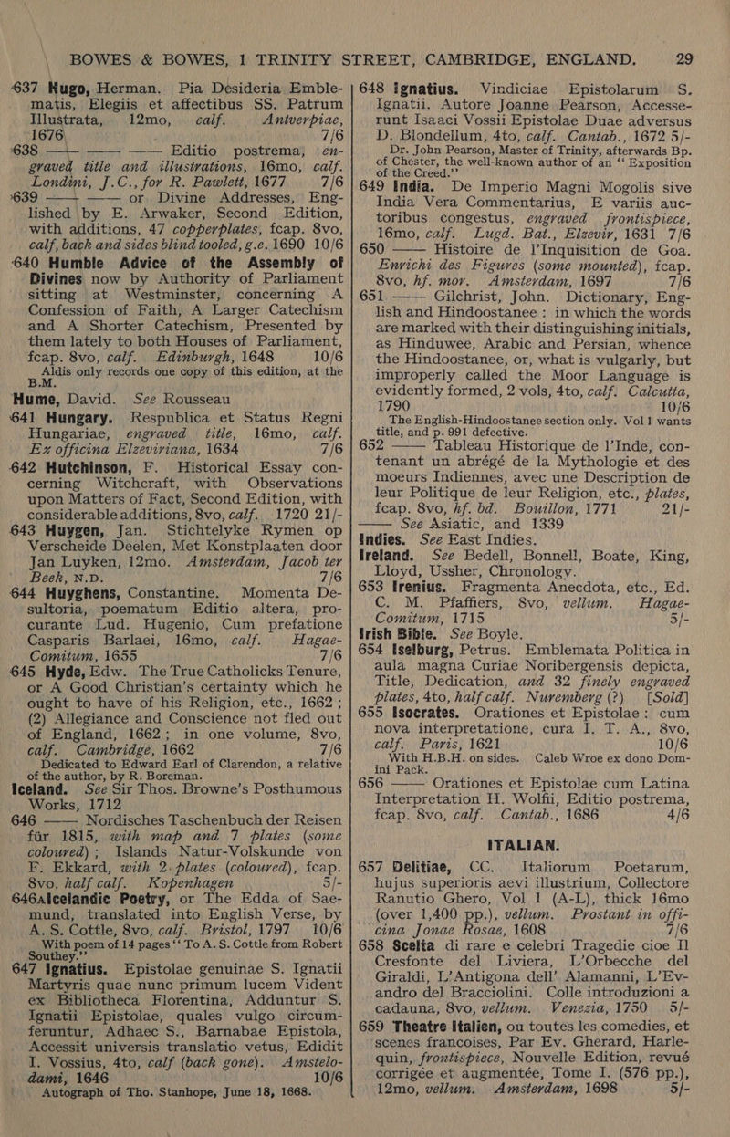 637 Hugo, Herman. Pia Desideria Emble- matis, Elegiis et affectibus SS. Patrum  Illustrata, 12mo, | calf. Antverpiae, 1676) 7/6 638, —\- —— Editio postrema, en- and illustrations, 16mo, calf. Londimi, J.C., for R. Pawlett, 1677 7/6 639 or. Divine Addresses, Eng- lished by E. Arwaker, Second Edition, with additions, 47 copperplates, fcap. 8vo, calf, back and sides blind tooled, g.e.1690 10/6 640 Humble Advice of the Assembly of Divines now by Authority of Parliament sitting at Westminster, concerning <A Confession of Faith, A Larger Catechism and A Shorter Catechism, Presented by them lately to both Houses of Parliament, fcap. 8vo, calf. Edinburgh, 1648 10/6 “ ae only records one copy of this edition, at the graved title   Hume, David. See Rousseau 641 Hungary. Jespublica et Status Regni Hungariae, engraved title, 16mo, calf. Ex officina Elzeviviana, 1634 7/6 642 Hutchinson, F. Historical Essay con- cerning Witchcraft, with Observations upon Matters of Fact, Second Edition, with considerable additions, 8vo, calf. 1720 21/- 643 Huygen, Jan. Stichtelyke Rymen op Verscheide Deelen, Met Konstplaaten door Jan Luyken, 12mo. Amsterdam, Jacob ter Beek, N.D. 7/6 644 Huyghens, Constantine. Momenta De- sultoria, poematum Editio altera, pro- curante Lud. Hugenio, Cum _ prefatione Casparis Barlaei, 16mo, calf. Hagae- Comitum, 1655 7/6 645 Hyde, Edw. The True Catholicks Tenure, or A Good Christian’s certainty which he ought to have of his Religion, etc., 1662 ; (2) Allegiance and Conscience not fled out of England, 1662; in one volume, 8vo, calf. Cambridge, 1662 7/6 Dedicated to Edward Earl of Clarendon, a relative of the author, by R. Boreman. Iceland. Sce Sir Thos. Browne’s Posthumous Works, 1712 646 Nordisches Taschenbuch der Reisen fir 1815, with map and 7 plates (some coloured); Islands Natur-Volskunde von F. Ekkard, with 2: plates (coloured), ficap. _ 8vo, half calf. Kopenhagen 5/- 646alcelandic Poetry, or The Edda of Sae- mund, translated into English Verse, by A. S. Cottle, 8vo, calf. Bristol, 1797 With poem of 14 pages ‘‘ To A. S. Cottle from Robert Southey.’’ 647 ignatius. Epistolae genuinae S. Ignatii Martyris quae nunc primum lucem Vident ex Bibliotheca Florentina, Adduntur S. Ignatii Epistolae, quales vulgo circum- feruntur, Adhaec S., Barnabae Epistola, Accessit universis translatio vetus, Edidit I. Vossius, 4to, calf (back gone). Amstelo- dami, 1646 10/6 Autograph of Tho. Stanhope, June 18, 1668.   29 648 Ignatius. Vindiciae Epistolarum S. Ignatii. Autore Joanne Pearson, Accesse- runt Isaaci Vossii Epistolae Duae adversus D. Blondellum, 4to, calf. Cantab., 1672 5/- Dr. John Pearson, Master of Trinity, afterwards Bp. of Chester, the well-known author of an ‘‘ Exposition of the Creed.’’ 649 India. De Imperio Magni Mogolis sive India Vera Commentarius, E variis auc- toribus congestus, engraved frontispiece, 16mo, calf. Lugd. Bat., Elzevir, 1631 7/6 650 Histoire de l’Inquisition de Goa. Enricht des Figures (some mounted), fcap. 8vo, hf. mor. Amsterdam, 1697 7/6 651 Gilchrist, John. Dictionary, Eng- lish and Hindoostanee : in which the words are marked with their distinguishing initials, as Hinduwee, Arabic and Persian, whence the Hindoostanee, or, what is vulgarly, but improperly called the Moor Language is evidently formed, 2 vols, 4to, calf. Calcutia, 1790 10/6 _ The English-Hindoostanee section only. Vol 1 wants title, and p. 991 defective. 652 Tableau Historique de l’Inde, con- tenant un abrégé de la Mythologie et des moeurs Indiennes, avec une Description de leur Politique de leur Religion, etc., plates, fcap. 8vo, hf. bd. Bouillon, 1771 21/- See Asiatic, and 1339 Undies. See East Indies. Ireland. See Bedell, Bonnel!, Boate, King, Lloyd, Ussher, Chronology. 653 Irenius. Fragmenta Anecdota, etc., Ed. C. M. Pfaffiers, Svo, vellum. Hagae- Comitum, 1715 3/- irish Bible. See Boyle. 654 Iselburg, Petrus. Emblemata Politica in aula magna Curiae Noribergensis depicta, Title, Dedication, and 32 finely engraved plates, 4to, half calf. Nuremberg (?) [Sold] 655 lsocrates. Orationes et Epistolae: cum nova interpretatione, cura I. T. A., 8vo,    calf. Paris, 1621 10/6 With H.B.H. on sides. Caleb Wroe ex dono Dom- ini Pack. 656 Orationes et Epistolae cum Latina  Interpretation H. Wolfii, Editio postrema, feap. 8vo, calf. Cantab., 1686 4/6 ITALIAN. 657 Delitiae, CC. MItaliorum Poetarum, hujus superioris aevi illustrium, Collectore Ranutio Ghero, Vol 1 (A-L), thick 16mo (over 1,400 pp.), vellum. Prostant in offi- cina Jonae Rosae, 1608 7/6 658 Scelta di rare e celebri Tragedie cioe Il Cresfonte del Liviera, L’Orbecche del Giraldi, L’Antigona dell’ Alamanni, L’Ev- andro del Bracciolini. Colle introduzioni a cadauna, 8vo, vellum. Venezia, 1750 5/- 659 Theatre Italien, ou toutes les comedies, et ‘scenes francoises, Par Ev. Gherard, Harle- quin, frontispiece, Nouvelle Edition, revué corrigée et augmentée, Tome I. (576 pp.), 12mo, vellum. Amsterdam, 1698 5/-