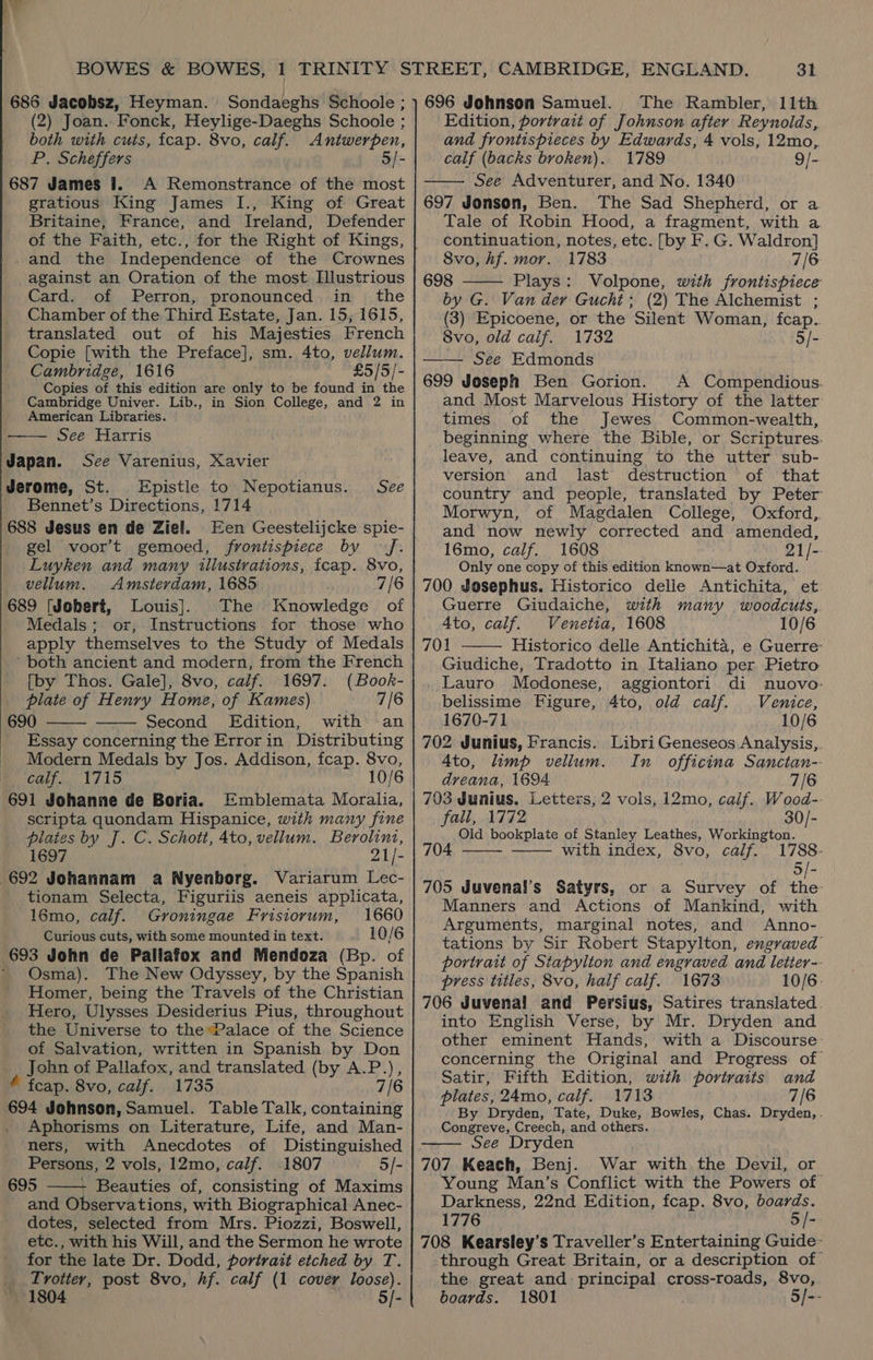 .? 686 Jacobsz, Heyman. Sondaeghs Schoole ; (2) Joan..Fonck, Heylige-Daeghs Schoole ; both with cuts, fcap. 8vo, calf. Antwerpen, P. Scheffers 5/- 687 James I. A Remonstrance of the most gratious King James I., King of Great Britaine, France, and Ireland, Defender of the Faith, etc., for the Right of Kings, -and the Independence of the Crownes against an Oration of the most Illustrious Card. of Perron, pronounced in the Chamber of the Third Estate, Jan. 15; 1615, translated out of his Majesties French Copie [with the Preface], sm. 4to, vellum. Cambridge, 1616 £5/5/- Copies of this edition are only to be found in the Cambridge Univer. Lib., in Sion College, and 2 in American Libraries. —— See Harris Japan. See Varenius, Xavier Jerome, St. Epistle to Nepotianus. - Bennet’s Directions, 1714 688 Jesus en de Ziel. Een Geestelijcke spie- gel voor’t gemoed, frontispiece by J. Luyken and many illustvations, fcap. 8vo, See vellum. Amsterdam, 1685 7/6 689 [Jobert, Louis]. The Knowledge of Medals; or, Instructions for those who apply themselves to the Study of Medals ‘both ancient and modern, from the French [by Thos. Gale], 8vo, calf. 1697. (Book- plate of Henry Home, of Kames) 7/6 690 Second Edition, with an   Essay concerning the Errorin Distributing Modern Medals by Jos. Addison, fcap. 8vo, calf. 1715 10/6 691 Johanne de Boria. Emblemata Moralia, scripta quondam Hispanice, with many fine plates by J. C. Schott, 4to, vellum. Berolini, 1697 21/- 692 Johannam a Nyenborg. Variarum Lec- tionam Selecta, Figuriis aeneis applicata, 16mo, calf. Groningae Frisiorum, 1660 Curious cuts, with some mounted in text. 10/6 693 John de Pallafox and Mendoza (Bp. of _ Osma). The New Odyssey, by the Spanish Homer, being the Travels of the Christian Hero, Ulysses Desiderius Pius, throughout the Universe to the Palace of the Science of Salvation, written in Spanish by Don John of Pallafox, and translated (by A.P.), € fcap. 8vo, calf. 1735 7/6 694 Johnson, Samuel. Table Talk, containing Aphorisms on Literature, Life, and Man-  ners, with Anecdotes of Distinguished Persons, 2 vols, 12mo, calf. 1807 5/- 695 - Beauties of, consisting of Maxims and Observations, with Biographical Anec- dotes, selected from Mrs. Piozzi, Boswell, etc., with his Will, and the Sermon he wrote for the late Dr. Dodd, portrait etched by T. _ Trotter, post 8vo, hf. calf (1 cover loose). 1804 5/- 31 696 Johnson Samuel. The Rambler, 11th Edition, portrait of Johnson after Reynolds, and frontispieces by Edwards, 4 vols, 12mo,. calf (backs broken). 1789 9/- See Adventurer, and No. 1340 697 Jonson, Ben. The Sad Shepherd, or a Tale of Robin Hood, a fragment, with a continuation, notes, etc. [by F. G. Waldron] 8vo, Af. mor. 1783 7/6 698 Plays: Volpone, with frontispiece by G. Van der Guchi; (2) The Alchemist ; (3) Epicoene, or the Silent Woman, fcap.. 8vo, old caif. 1732 5/- —— See Edmonds 699 Joseph Ben Gorion. A Compendious. and Most Marvelous History of the latter times of the Jewes Common-wealth, beginning where the Bible, or Scriptures. leave, and continuing to the utter sub- version and last destruction of that country and people, translated by Peter Morwyn, of Magdalen College, Oxford, and now newly corrected and amended, 16mo, calf. 1608 21/-- Only one copy of this edition known—at Oxford. 700 Josephus. Historico delle Antichita, et Guerre Giudaiche, with many woodcuts, Ato, calf. Venetia, 1608 10/6 701 Historico delle Antichita, e Guerre: Giudiche, Tradotto in Italiano per Pietro    Lauro Modonese, aggiontori di nuovo: belissime Figure, 4to, old calf. Venice, 1670-71 10/6 702 Junius, Francis. Libri Geneseos Analysis,. Ato, limp vellum. In _ officina Sanctan-. dreana, 1694 7/6 703 Junius, Letters, 2 vols, 12mo, calf. Wood-- fall, 1772 30/- Old bookplate of Stanley Leathes, Workington. 704 with index, 8vo, calf. 1788: 5/- 705 Juvenal’s Satyrs, or a Survey of the- Manners and Actions of Mankind, with Arguments, marginal notes, and Anno- tations by Sir Robert Stapylton, engraved portrait of Stapylton and engraved and letter-- press titles, 8vo, half calf. 1673 10/6 706 Juvenal and Persius, Satires translated. into English Verse, by Mr. Dryden and other eminent Hands, with a Discourse: concerning the Original and Progress of Satir, Fifth Edition, with portraits and plates, 24mo, calf. 1713 7/6 By Dryden, Tate, Duke, Bowles, Chas. Dryden,. Congreve, Creech, and others. See Dryden 707 Keach, Benj. War with the Devil, or Young Man’s Conflict with the Powers of Darkness, 22nd Edition, fcap. 8vo, boards. 1776 5 /- 708 Kearsley’s Traveller’s Entertaining Guide- through Great Britain, or a description of the great and principal cross-roads, 8vo, boards. 1801 5/--   