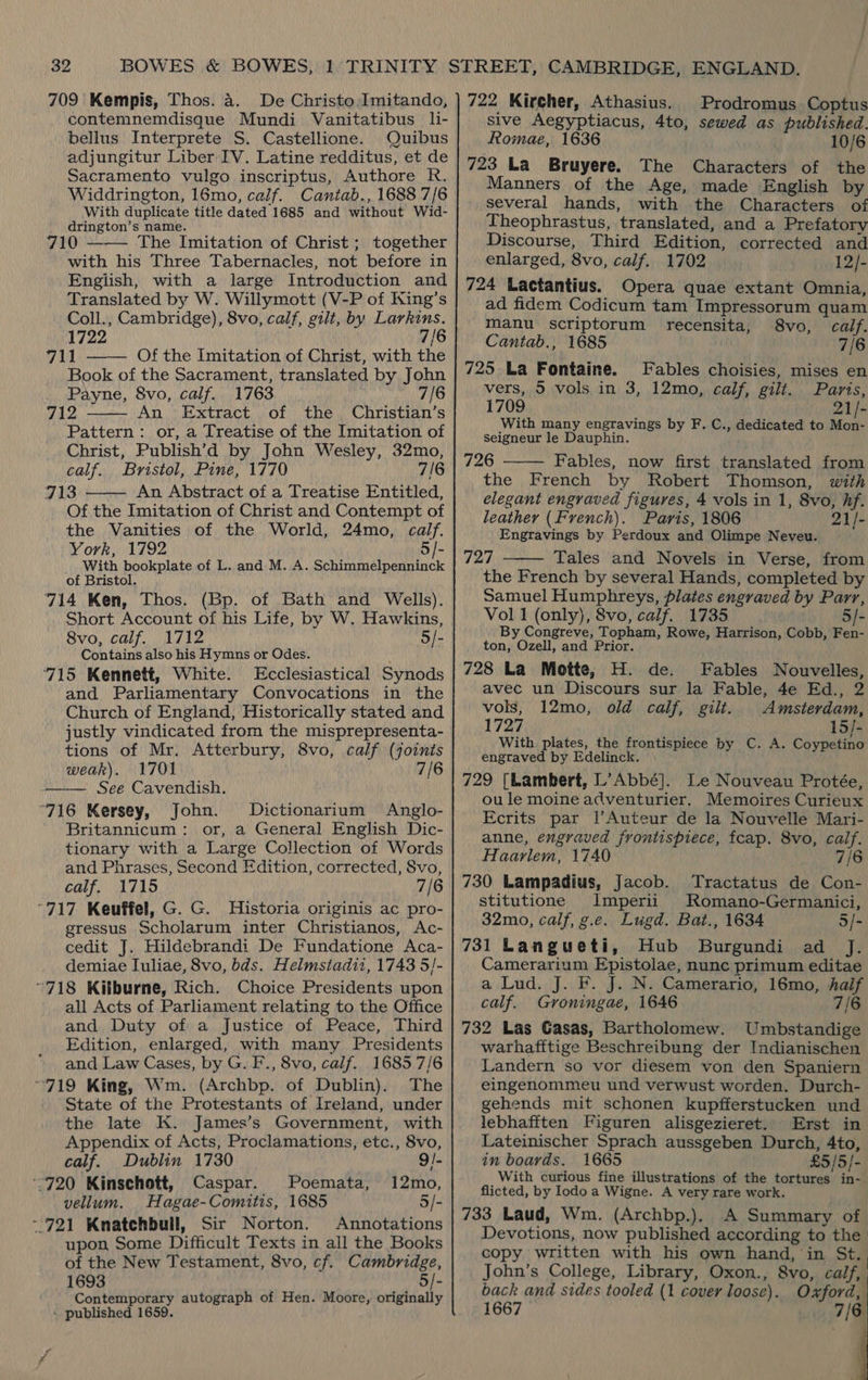 709 Kempis, Thos. 4. De Christo Imitando, contemnemdisque Mundi Vanitatibus li- bellus Interprete S. Castellione. Quibus adjungitur Liber IV. Latine redditus, et de Sacramento vulgo inscriptus, Authore R. Widdrington, 16mo, calf. Cantab., 1688 7/6 With duplicate title dated 1685 and without Wid- drington’s name. 710 ——— The Imitation of Christ; together with his Three Tabernacles, not before in English, with a large Introduction and Translated by W. Willymott (V-P of King’s Coll., Cambridge), 8vo, calf, gilt, by Larkins. 1722 7/6 711 Of the Imitation of Christ, with the Book of the Sacrament, translated by John Payne, 8vo, calf. 1763 7/6 v0 Ws An Extract of the Christian’s Pattern: or, a Treatise of the Imitation of Christ, Publish’d by John Wesley, 32mo, calf. Bristol, Pine, 1770 7/6 413 An Abstract of a Treatise Entitled, Of the Imitation of Christ and Contempt of the Vanities of the World, 24mo, calf. York, 1792 5]- With bookplate of L. and M. A. Schimmelpenninck of Bristol. 714 Ken, Thos. (Bp. of Bath and Wells). Short Account of his Life, by W. Hawkins, 8vo, calf. 1712 5/- Contains also his Hymns or Odes. 715 Kennett, White. Ecclesiastical Synods and Parliamentary Convocations in the Church of England, Historically stated and justly vindicated from the misprepresenta- tions of Mr. Atterbury, 8vo, calf (joints weak). 1701 7/6 See Cavendish. 716 Kersey, John. Dictionarium Anglo- Britannicum: or, a General English Dic- tionary with a Large Collection of Words and Phrases, Second Edition, corrected, Svo, calf. 1715 7/6 “717 Keuffel, G. G. Historia originis ac pro- gressus Scholarum inter Christianos, Ac- cedit J. Hildebrandi De Fundatione Aca- demiae Iuliae, 8vo, bds. Helmstadii, 1743 5/- “718 Kilburne, Rich. Choice Presidents upon all Acts of Parliament relating to the Office and Duty of a Justice of Peace, Third Edition, enlarged, with many Presidents and Law Cases, by G. F., 8vo, calf. 1685.7/6 ~719 King, Wm. (Archbp. of Dublin). The State of the Protestants of Ireland, under the late K. James’s Government, with Appendix of Acts, Proclamations, etc., 8vo, calf. Dublin 1730 9/-     “720 Kinschott, Caspar. Poemata, 12mo, vellum. Hagae-Comitis, 1685 3/- ~ 721 Knatchbull, Sir Norton. Annotations upon Some Difficult Texts in all the Books of the New Testament, 8vo, cf. Cambridge, 1693 5/- Contemporary autograph of Hen. Moore, originally - published 1659. 722 Kircher, Athasius. Prodromus Coptus sive Aegyptiacus, 4to, sewed as published. Romae, 1636 10/6 723 La Bruyere. The Characters of the Manners of the Age, made English by several hands, with the Characters of Theophrastus, translated, and a Prefatory Discourse, Third Edition, corrected and enlarged, 8vo, calf. 1702 12/- 724 Lactantius. Opera quae extant Omnia, ad fidem Codicum tam Impressorum quam manu scriptorum recensita, 8vo, calf. Cantab., 1685 7/6 725 La Fontaine. Fables choisies, mises en vers, 5 vols in 3, 12mo, calf, gilt. Paris, 1709 21/- With many engravings by F. C., dedicated to Mon- seigneur le Dauphin. 726 Fables, now first translated from the French by Robert Thomson, with elegant engraved figures, 4 vols in 1, 8vo, hf. leather (French). Paris, 1806 21/- Engravings by Perdoux and Olimpe Neveu. Tad Tales and Novels in Verse, from the French by several Hands, completed by Samuel Humphreys, plates engraved by Parr, Vol 1 (only), 8vo, calf. 1735 5/- By Congreve, Topham, Rowe, Harrison, Cobb, Fen- ton, Ozell, and Prior. 728 La Motte, H. de. Fables Nouvelles, avec un Discours sur la Fable, 4e Ed., 2 vols, 12mo, old calf, gilt. Amsterdam, 1727 15/- With plates, the frontispiece by C. A. Coypetino engraved by Edelinck. 729 [Lambert, L’Abbé]. Le Nouveau Protée, ou le moine adventurier. Memoires Curieux Ecrits par |l’Auteur de la Nouvelle Mari- anne, engraved frontispiece, fcap. 8vo, calf. Haarlem, 1740 7/6 730 Lampadius, Jacob. Tractatus de Con-   stitutione Imperii Romano-Germanici, 32mo, calf, g.e. Lugd. Bat., 1634 5/- 731 Langueti, Hub Burgundi ad J. Camerarium Epistolae, nunc primum editae a Lud. J. F. J. N. Camerario, 16mo, half calf. Gvroningae, 1646 7/6 732 Las Casas, Bartholomew. Umbstandige warhafftige Beschreibung der Indianischen Landern so vor diesem von den Spaniern eingenommeu und verwust worden. Durch- gehends mit schonen kupfferstucken und lebhafiten Figuren alisgezieret. Erst in Lateinischer Sprach aussgeben Durch, 4to, in boards. 1665 £5/5/- With curious fine illustrations of the tortures in- flicted, by Iodo a Wigne. A very rare work. 733 Laud, Wm. (Archbp.). A Summary of Devotions, now published according to the copy written with his own hand, in St. John’s College, Library, Oxon., 8vo, calf, back and sides tooled (1 cover loose). Oxford, 1667 7/6    