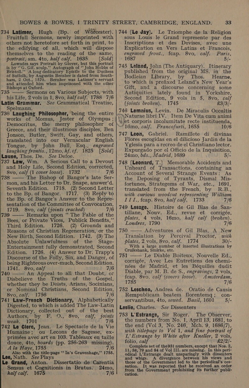 34 Latimer, Hugh (Bp. of Woétcester). Fruitfull Sermons, newly imprinted with others not heretofore set forth in print, to the edifying of all, which will dispose themselves to the reading of the same, portrait, sm. 4to, half calf. 1635 [Sold] Lowndes says Portrait by Glover, but this portrait is by ‘‘G. Gif. sculp.’’? Autograph of ‘‘ John Hobbs of Bristoll.’’ A long dedicatory Epistle to the Duchess _ of Suffolk, by Augustin Bernher is dated from South- ham, 2 Oct., 1570. Bernher was Latimer’s servant and attended him when imprisoned with the other Bishops at Oxford. } ' 135 Sermons on Various Subjects, with his Life, 2 vols in 1, 8vo, half calf. 1788 7/6 Latin Grammar. See Grammatical Treatise, Spelmann. 136 Laughing Philosopher, being the entire  Democritus, the merry philosopher of Greece, and their illustrious disciples, Ben Jonson, Butler, Swift, Gay, and others, translated into our Vernacular English Tongue, by John Bull, Esq., engraved laughing frontis.,12mo,hf.cf. 1825 [Sold] Laune, Thos. De. See Defoe. 137 Law, Wm. A Serious Call to a Devout and Holy Life, Second Edition, corrected, 8vo, calf (1 cover loose). 1732 7/6 138 The Bishop of Bangor’s late Ser- mon, and his Letter to Dr. Snape, answer’d. Seventh Edition. 1718. (2) Second Letter to the Bp. of Bangor. 1717. (3) Reply to the Bp. of Bangor’s Answer to the Repre- sentation of the Committee of Convocation, 1719. S8vo, calf (joints cracked) 7/6 139 Remarks upon ‘“‘ The Fable of the Bees, or Private Vices, Publick Benefits,’’ Third Edition. 1726. (2) Grounds and Reasons of Christian Regeneration, or the New Birth, Second Edition. 1742. (3) The -Absolute Unlawfulness of the Stage- Entertainment fully demonstrated, Second Edition. 1726. (4) Answer to Dr. Trapp’s Discourse of the Folly, Sin, and Danger, of being Righteous over-much, Second Edition. 1741. 8vo, calf 7/6 /40 —-— An Appeal to all that Doubt, or Disbelieve the Truths of the Gospel, whether they be Deists, Arians, Socinians, or Nominal Christians, Second Edition, 8vo, calf. 1756 7/6 741 Law-French Dictionary, Alphabetically Digested, to which is added The Law-Latin Dictionary, collected out of the best Authors, by F: '0.,' 8vo, calf, joints weak. 1701 7/6 /42 Le Glerc, Jean. Le Spectacle de la Vie Humaine; ou Lecons de Sagesse, ex- primées avec art en 103. Tableaux en taille douce, 4to, boards (pp. 256-263 missing). A la Haye, 1755 7/6 Also with the title-page ‘‘ In’s Gravenhage,’’ 1755. Lee, Nath. See Plays Le. Grand, Anton. Dissertatio de Carentia Sensus et Cognitionis in Brutus: 24mo, half calf. 1675 7/6    744 [Le Jay]. Le Triomphe de la Religion sous Louis le Grand represente par des Inscriptions et des Devises, avec une Explication en Vers Latins et Francois, engraved front., fcap. 8vo, calf. Paris, 1687 5/- 745 Leland, John (The Antiquary). Itinerary published from the original MS. in the Bodieian Library, by Thos. Hearne, to which is prefixed Leland’s New Year’s Gift, and a discourse concerning some Antiquities lately found in Yorkshire, Second Edition, 9 vols in 5, 8vo, calf (joints broken). 1745 £3/3/- 746 Lemnius, Levin. De Miraculis Occultis “ et corporis incolumitate recte instituenda, 747 Leon, Gabriel. Ramillete di divinas Flores escogidas en el dilicioso Jardin de la Yglesia para a recreo de el Christiano lector. Expurgado por el Officio de la Inquisition, 24mo, bds., Madrid, 1689 o/- 748 [Leonard, T.] Memorable Accidents and Unheard of Transactions, containing an Account of Several Strange Events: As the Deposing of Tyrants, Dismal Mis- fortunes, Strategems of War, etc., 1691, translated from the French, by R.B., with curious woodcut representing William IITI., tcap. 8vo, half calf. 1733 7/6 749 Lesage. Histoire de Gil Blas de San- tillane, Nouv. Ed., revue et corrigée, plates, 4 vols, 16mo, half calf (broken). Londres, 1790 7/6 750 Adventures of Gil Blas, A New Translation by Percival Proctor, with plates, 2 vols, 8vo, calf. 1774 30/- With a Jarge number of inserted illustrations by Cruikshank, Smirke, etc. 751 Le Diable Boiteux, Nouvelle Ed., corrigée, Avec Les Entretiens des chemi- nées de Madrid, et les Béquilles dudit Diable, par M. B. de S., engravings, 2 vols, feap. 8vo, calf (covers loose). Amsterdam, 1785 7/6 752 Leschno, Andrea de. Oratio de Causis Rempublicam beatem florentemq; con- servantibus, 4to, sewed. Basil, 1601 5/- Leslie, Charles. See Dissenters 753 L’Estrange, Sir Roger. The Observer, the numbers from No. 1, April 13, 1681, to the end (Vol 3, No. 246, Mch. 9, 1686/7), with titlepage to Vol 1, and fine portrait of L’ Estrange by White after Kneller, 2 vols, folio, calf £2/2/- Complete set of the931 numbers, except that Nos. 2, 11, 58, 79 and 84 of Vol III. are missing. In this peri- odical L’Estrange dealt unsparingly with dissenters and whigs. A divergence between his views and those of the Government led to the periodical’s ces- sation. It was reported that he received an order pote the Government prohibiting its further publi- cation.  