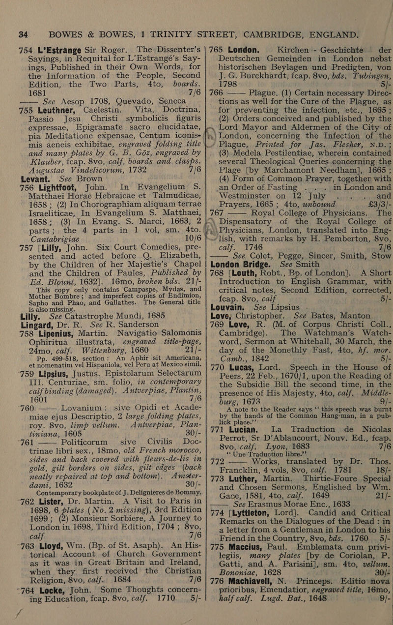 754 L’Estrange Sir Roger. The Dissenter’s Sayings, in Requital for L’Estrangé’s Say- ings, Published in their Own Words, for the Information of the People, Second Edition, the Two Parts, 4to, boards. 1681 7/6 —— See Aesop 1708, Quevado, Seneca 755 Leuthner, Caelestin. Vita, Doctrina, Passio Jesu. Christi symbolicis figuris expressae, Epigramate sacro elucidatae, and many plates by G. B. G6éz, engraved by Klauber, fcap. 8vo, calf, boards and clasps. Augustae Vindelicorum, 1732 7/6 Levant. See Brown 756 Lightfoot, John. In Evangelium 5S. Matthaei Horae Hebraicae et Talmudicae, 1658 ; (2) In Chorographiam aliquam terrae Israeliticae, In Evangelium S. Matthaei, 1658 ; parts ; Cantabrigiae 757 [Lilly, John. Six Court Comedies, pre- sented and acted before Q. Elizabeth, by the Children of her Majestie’s Chapel and the Children of Paules, Published by Ed. Blount, 1632]. 16mo, broken bds. 21/- This copy only contains Campaspe, Mydas, and Mother Bombre; and imperfect copies of Endimion, Sapho and Phao, and Gallathes. The General title is also missing. Lilly. See Catastrophe Mundi, 1685 Lingard, Dr. R. See R. Sanderson 758 Lipenius, Martin. Navigatio Salomonis Ophiritua illustrata, engraved title-page, 24mo, calf. Wittenburg, 1660 21/- Pp. 499-518, section: An Aphir sit Americana, et nomenatim vel Hispaniola, vel Peru at Mexico simil. 759: Lipsius, Justus. Epistolarum Selectarum III. Centuriae, sm. folio, im contemporary calf binding (damaged). Antverpiae, Plantin, 1601 7/6 760 Lovanium: sive Opidi et Acade- miae ejus Descriptio, 2 large folding plates, roy. 8vo, limp vellum. Antverpiae, Plan- tintana, 1605 30/- “761 Politicorum sive Civilis Doc- trinae libri sex., 18mo, oJd French morocco, sides and back covered with fleurs-de-lis in gold, gilt borders on sides, gilt edges (back neatly repaired at top and bottom). Amster- dam, 1632 30/- Contemporary bookplate of J. Delignieres de Bommy. ‘762 Lister, Dr. Martin. A Visit to Paris in 1698, 6 plates (No. 2 missing), 3rd Edition 1699 ; (2) Monsieur Sorbiere, A Journey to London in 1698; Third Edition, 1704; 8vo, calf 7/6 °763 Lloyd, Wm. (Bp. of St. Asaph). An His- torical Account of Church Government as it was in Great Britain and Ireland, when they first received the Christian   Religion, 8vo, calf. 1684 7/6 “764 Locke, John. Some Thoughts concern- ing Education, fcap. 8vo, calf. 1710 5/- af 765 London. Kirchen - Geschichte . der Deutschen Gemeinden in London nebst historischen Beylagen und Predigten, von J. G. Burckhardt, fcap. 8vo, bds. Tubingen, 5/- Plague. (1) Certain necessary Direc- tions as well for the Cure of the Plague, as for preventing the infection, etc., 1665; (2) Orders conceived and published by the  / Plague, Printed for Jas. Flesher, N.D.; (3) Medela Pestilentiae, wherein contained several Theological Queries concerning the Plage [by Marchamont Needham], 1665 ; (4) Form of Common Prayer, together with _an Order of Fasting in London and Westminster on 12 July . .. and Prayers, 1665 ; 4to, unbound £3/3/- 767 Royal College of Physicians. The   calf. 1746 7/6 See Colet, Pegge, Sincer, Smith, Stow London Bridge. See Smith 768 [Louth, Robt., Bp. of London]. A Short Introduction to English Grammar, with critical notes, Second Edition, corrected, fcap. 8vo, calf 5/- Louvain. See Lipsius . Love; Christopher. See Bates, Manton 769 Love, R. (M. of Corpus Christi Coll., Cambridge). The Watchman’s Watch- word, Sermon at Whitehall, 30 March, the day of the Monethly Fast, 4to, hf. mor. Camb., 1842 5/- 770 Lucas, Lord. Speech in the House of Peers, 22 Feb., 1670/1, upon the Reading of the Subsidie Bill the second time, in the presence of His Majesty, 4to, calf. Mzddle- burg, 1673 9/- A note to the Reader says ‘‘ this speech was burnt by the hands of the Common Hang-man, in a pub- lick place.’’ 771 Lucian. La Traduction de Nicolas Perrot, St D’Ablancourt, Nouv. Ed., fcap. 8vo, calf. Lyon, 1683 7/6 ‘Une Traduction libre.’’ 772 Works, translated by Dr. Thos. Francklin, 4 vols, 8vo, calf. 1781 18/- 773 Luther, Martin. Thirtie-Foure Special and Chosen Sermons, Englished by Wm. Gace, 1581, 4to, caif. 1649 21/- See Erasmus Morae Enc., 1633 | 774 [Lyttleton, Lord]. Candid and Critical Remarks on the Dialogues of the Dead : in a letter from a Gentleman in London to his Friend in the Country, 8vo, dds. 1760 5/- 775 Maccius, Paul. Emblemata cum privi- legiis, many plates [by de Coriolan, P. Gatti, and A. Parisini], sm. 4to, vellum. Bononiae, 1628 . 30/- 776 Machiavell, N. Princeps. Editio nova prioribus, Emendatior, engraved title, 16mo, half calf. Lugd. Bat., 1648 9/-   