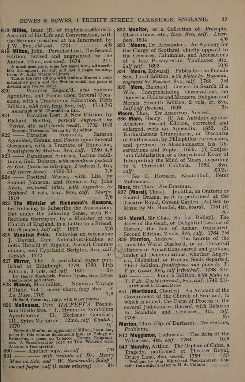 Account of his Life and Conversation, with the Sermon preached at his Interment, by J.W., 8vo, old calf. 1721 4/6 819 Milton, John. Paradise Lost, The Second Edition, revised and augmented by the Author, 12mo, unbound. 1674 21/- A much used copy, some few pages torn, with scrib- bles throughout, portrait and ia 6 pages wanting. From W. Aldis Wright’s library. This is the first edition with Andrew Marvel’s com- mendatory poem and the first in which the poem is divided into twelve books. 820 Paradise Regain’d, also Samson Agonistes, and Poems upon Several Occa- sions, with a Tractate on Education, Fifth Edition, with cuts, fcap. 8vo, calf. 17137/6 Autograph of M. Churchill on title. 821 Paradise Lost, A New Edition, by Richard Bentley, portrait engraved by Vertue, 4to, calf (joints weak). 1732 10/6 Susanna Newcome. Given by the editor. 822 Paradise Regain’d, Samson Agonistes, Comus, and Poems upon Several Occasions, with a Tractate of Education, frontispiece by Malpas, 8vo, calf. 1780 4/6 323 Paradissus Amissus, Latine reddi- tum a Guil. Dobson, with medallion portrait by Gul. Green on title-page, 2 vols in 1, 4to, calf (cover loose). 1750-53 7/6 4 —— Poetical Works, with Life by Samuel Johnson, and Remarks by John Aikin, engraved titles, with vigneties by Stothard, 3 vols, fcap. 8vo, calf. Sharpe, 1810 7/6 325 The Minister of Richmond’s Reasons, for Refusing to Subscribe the Association, But under the following Sense, with Re- flections thereupon, by a Minister of the Church of England, in a Letter to a Friend, 4to (8 pages), half calf. 1696 7/6 326 Minutius Felix. Octavius ex recensione J. Davisii, Cum Animadversionibus ac      Cantab., 1712 327 Mirror, The. A periodical paper pub- lished at Edinburgh, 1779, 1780, 11th Edition, 3 vols, old calf. 1801 5/- By Henry Mackenzie, Frazer Tytler, Geo. Home, Abercromby and others. 328 Misson, Maximilien. d’Italie, Vol 1, many plates, fcap. 8vo. La Haye, 1702 Holland, Germany, Italy, with many plates. 329 Molinaeus, Petr. J7A’PEPI'A. Poema- tum libello tres.: I., Hymni in Symbolum Apostolorum; II., Ecclesiae Gemitus ; III., Sylva Variorum ; 12mo, calf. Cantab., 1670 9/- Pierre du Moulin, an opponent of Milton, has a long seer in this volume denouncing him, an. Eulogy on almasius, a poem on Tobacco, Hymns, Epigrams, Nouveau Voyage ‘A 7/6    etc. A PRESENTATION COPY TO THO: WALTON WITH AvuTHOR’s INSCRIPTION. ; Another copy, 7” calf 7/6 3 1 with initials of Dr. Henry | on end paper, calf (1 cover missing) 9/-  37 Observations, etc., fcap. 8vo, calf. Liver- pool, 1804 4/6 833 [Monro, Dr. Alexander]. An Apology for the Clergy of Scotland, chiefly oppos’d to the Censures, Calumnies, and Accusations of a late Presbyterian Vindicator, Ato, half calif. 1693 10/6 834 [Moore, Edward]. Fables for the Female Sex, Third Edition, with plates by Hayman, engraved by Ravenet, 8vo, calf. 1766 7/6 835 [More, Hannah]. Coelebs in Search of a Wife, Comprehending Observations on Domestic Habits and Manners, Religion and Morals, Seventh Edition, 2 vols, cr. 8vo, half calf (broken). 1809 5/- Moore, Thos. See Anacreon, Anstey. 836 More, Henry. (1) An Antidote against Atheism, Second Edition, corrected and enlarged, with an Appendix. 1655. (2) Enthusiasmus Triumphatus, or Discourse of Enthusiasm, by Philophilus Parresiastes, and prefixed to Alazonomastix his Ob- servations and Reply. 1656. (3) Conjec- tura Cabbalistica, or a Conjectural Essay of Interpreting the Mind of Moses, according to a Threefold Cabbala. 1653. 8vo, calf £3/3/- See C. Hotham, Peter Molinaeus. More, Sir Thos. See Erasmus. 837 [Morell, Thos.]. Jephtha, an Oratorio or Sacred Drama, as it is performed at the Theatre Royal, Covent Garden, [As] Set to Music by Mr. Handel, 4to, boards. 1751 (?) 5/- 838 Morell, Sir Chas. [Sir Jas. Ridley]. The Tales of the Genii, or Delightful Lessons of Horam, the Son of Asmar, translated, Second Edition, 2 vols, 8vo, calf. 1764 7/6 839 Moreton, Andrew. The Secrets of the _ Invisible World Disclos’d, or an Universal \\History of Apparitions sacred and profane, _Jjunder all Denominations, whether Angeli- “ cal, Diabolical, or Human Souls departed, Third Edition, frontispiece and plate by T. V.dr. Gucht, 8vo, calf (vebacked). 1738 21/- 840 Fourth Edition, with plates by LT. V.dr. Gucht (stained), 8vo, calf. 1740 21]- Attributed to Daniel Defoe. 841 [Morthiand, Charles]. An Account of the Government of the Church of Scotland, to which is added, the Form of Process in the several Judicatories thereof, with Relation to Scandals and Censures, 4to, calf. 1708 9/- Morton, Thos. (Bp. of Durham). See Perkins, Problema. 842 Muggleton, Lodowick. The Acts of the Witnesses, 4to, calf. 1764 10/6  Knatchbull,   Tragedy, performed at Theatre Royal, Drury Lane, 8vo, sewed. 1759 5/- Prologue by Wm. Whitehead, Poet-Laureat. Con- tains the author’s letter to M. de Voltaire. i