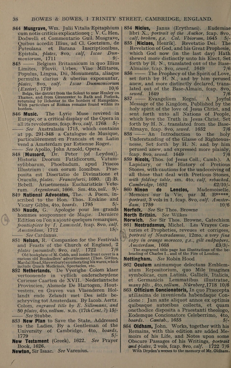 cum notis criticis explicationeq ; V. C. Hen. Dodwelli et Commentario Guil. Musgrave, Quibus accedit Illius, ad Cl. Goetzium, de Puteolana et Barana _ Inscriptionibus, Epistola, plates, 8vo, calf, Iscae Dun- moniorum, 1711 9/-  845 Belgium Britannicum in quo Illius Limites, Fluvii, Urbes, Viae Militares, Populus, Lingua, Dii, Monumenta, aliaque permulta clarius &amp; uberius exponuntur, plates, 8vo, calf. Iscae Dunmoniorum (Exeter), 1719 10/6 Belga, the district from the Solent to near Henley on Thames, and from Cirencester to Bath and Porlock, returning by Ilchester to the borders of Hampshire. With particulars of Roman remains found within its borders. 846 Music. The Lyric Muse revived in Europe, or a critical display of the Opera in allits revolutions, fcap: 8vo, calf. 1768 5/- See Australasia 1715, which contains at pp. 291-348 a Catalogue de Musique, particulitrement en Francais et en Latin vend a Amsterdam par Estienne Roger. See Apollo, John Arnold, Opera. 848 [Mussord, Dr. Peter (of Leydon)]. Historia Deorum Fatidicorum, Vatum- sylibbarum, Phoebadum, apud Priscos Illustrium : cum eorum Iconibus. Prae- posita est Disertatio de Divinatione et Oraculis, plates. Francofurti, 1680. (2) B. Bebell. Arisetmensis Eucharisticis Vete- rum. Avrgentorati, 1666. Sm. 4to, vell. 9/- 849 National Advocates, The. A Poem, in- scribed to the Hon. Thos. Erskine and Vicary Gibbs, 4to, boards. 1795 5/- 850 Naude, G. Apologie pour les grands hommes soupconnez de Magie. Derniere Edition ou l’on a ajouté quelques remarques, frontispiece by I. Lamsveld, fcap. 8vo, calf. Amsterdam, 1712 See Cardanus. 851 Nelson, R. Companion for the Festivals and Feasts of the Church of England, 2 plates (mounted), 8vo, calf. 1722 7/6 Old bookplate of M. Cobb, and inside front coveris a curious old Booksellers’ advertisement (Thos. Gittins, Mardal Head,Shrewsbury) enumerating his wares, which include Quack Medicines, Spectacles, etc. 852 Netherlands. De Vyerighe Colom klaer vertoonende in vyflich onderscheydene Curieuse Caarten de XVII. Nederlantsche Provincien, Alsmede De Hartogen, Hout- vesters, en Graven van Vlaenderen Hol- landt ende Zelandt met Des selfs be- schryving tot Amsterdam. By Iacob. Aertz. Colom, engraved title by E. Sillemans, and 50 plates, 4to, vellum. N.D. (17th Cent. ?) 15/- —— See Stubbe. 853 New Plan to Save the State, Addressed to the Ladies, By a Gentleman of the    University of Cambridge, Ato, boards. 1779 . 5/- New Testament (Greek), 1622. See Prayer Book, 1626. Newton, Sir Isaac. See Varenius. y ff Janus (Erythraei). . Eudemiae libri X., portrait of the Author, fcap. 8vo, calf, broken, g.e. Col. Vbiorum, 1645 5/- 855 [Niclaes, Henrik]. Revetatio Dei. The Revelation of God, and his Great Prophesie, which God now (in the last day) Hath shewed more distinctly unto his Elect, Set forth by H. N., translated out of the Base- Almaine, fcap. 8vo, sewed. 1649 7/6 856 The Prophecy of the Spirit of Love, set forth by H. N., and by him perused anew, and more distinctly declared, trans- lated out of the Base-Almain, fcap. 8vo, sewed. 1649 7/6 857 Evangelium Regni. A Joyful Message of the Kingdom, Published by the holy spirit of the love of Jesus Christ, and sent forth unto all Nations of People, which love the Truth in Jesus Christ, Set forth by H. N., translated from the Base- Almayn, fcap. 8vo, sewed. 1652 7/6 858 An Introduction to the holy Understanding of the Glasse of Righteous- nesse, Set forth by H. N. and by him perused anew, and expressed more plainly, fcap. 8vo, sewed. 1649 7/6 859 Nicols, Thos. (of Jesus Coll., Camb.). A Lapidary, or the History of Pretious Stones, with cautions for the undeceiving of all those that deal with Pretious Stones, with folding table, sm. 4to, calf, rebacked. Cambridge; 1652 £2/10/- 860 Ninon de Lenclos, Mademoiselle. Memoirs sur la Vie, par M. B¥****, portrait, 3 vols in 1, feap. 8vo, calf. Amster- dam, 1759 10/6 Norfolk. See Sir Thos. Browne North Britain. See Wilkes Norwich. See Sir Thos. Browne, Catechism 861 Nestradamus, Michel. Les Vrayes Cen- turies et Propheties, reveues et corrigees,    ‘ copy in orange morocco, g.e., gilt endpapers. Amsterdam, 1668 £3/3/- The engraved title page has illustrations of the be- heading of Charles I., and of the Fire of London. Nottingham. See Robin Hood 862 Oculum animumque delectans Emblem- atum KRepositorium, quo Mile imagines symbolicae, cum Latinis, Gallicis, Italicis, et Germanicis Lemmatibus illustratae, many plts., 4to, vellum. Nurnberg,1718 10/6 863 Officium Concionatoris, In quo Praecepta utilissima de invenienda habendaque Con- cione: Jam ante aliquot annos ex optimis quibusque autoribus collecta, et quam onethodice disposita a Praestanti theologo, Eodemque Concionatore Celeberrimo, 4to, boards. Cantab., 1655 5/- 864 Oldham, John. Works, together with his Remains, with this edition are added Me- moirs of his Life, and Notes upon some Obscure Passages of his Writings, portrait and plates, 2 vols, fcap. 8vo, calf. 1722 7/6 With Dryden’s verses to the memory of Mr. Oldham. a