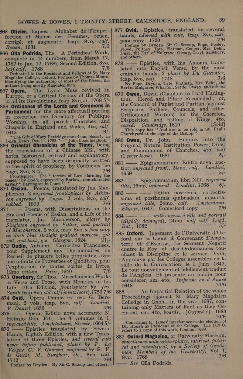 365 Olivier, Iaques. Alphabet de’'l’Imper- fection et Malice des Femmes, reueu, corrigé, et augmenté, fcap. 8vo, calf. Rouen, 1631 7/6 366 Olla Podrida, The. A Periodical Work, complete in 44 numbers, from March 17, 1787 to Jan. 12, 1788), Second Edition, 8vo, half calf. 1788 7/6 Dedicated to the President and Fellows of St. Mary Magdalen College, Oxford. Preface by Thomas Monro, identifying the authorship of most of the Pieces, the authors being mostly Magdalen men. 367 Opera. The Lyric Muse revived in Europe, or a Critical Display of the Opera in allits Revolutions, fcap. 8vo, cf. 1768 5/- 368 Ordinance of the Lords and Commons in Parliament for the more affectuall putting in execution the Directory for Publique Worship, in all parish Churches and Chapells in England and Wales, 4to, calf. 1645 9/- ‘* The Gift of Mary Partridge one of our Society in Leigh, Essex, Oct. 11, 1752.’’—‘‘ John Cook his Book.”’ 369 Oriental Chronicles of the Times, being the translation of a Chinese MS., with notes, historical, critical and explanatory, _ supposed to have been originaliy written in the spirit of prophecy, by Confucius the Sage, 8vo, N.D. 7/6 Frontispiece : The ‘‘ terrors of Law alarming the paige! by Dodd, engraved by Barlow, one character Saying ‘‘ Barrington i i. Court. £5 70 Ossian. Poems, translated by Jas. Mac- pherson, 2 engraved frontispieces by Atkin- son engraved by Angus, 2 vols, 8vo, calf, vubbed. 1803 7/6 71 Poems, with Dissertations on the Era and Poems of Ossian, and a Life of the translator, Jas. Macpherson, plates by  of Macpherson, 2 vols, fcap. 8vo, a fine copy in dark blue straight grained morocco, gilt voll, and back, g.e. Glasgow, 1824 21/- 372 Oudin, Antoine. Curiositez Francoises, pour Supplement aux Dictionnaires, ou Recueil de plusiers belles proprietez, avec une infinité de Proverbes et Quolibets, pour l’explication de toutes sortes de livres, 12mo, vellum. Paris, 1640 7/6 73 Overbury, Sir Thos. Miscellaneous Works in Verse and Prose, with Memoirs of his Life, 10th Edition, frontispiece by Jas. Smith, fcap.8vo,old calf (joints loose) .1756 7/6 74 Ovid. Opera Omnia ex rec. G. Bers- mani, 2 vols, fcap. 8vo, calf. Londini, R. Daniel, 1656 4/6 75 Opera, Editio nova accurante N. Heinsio Dan. Fil., the 3 volumes in 1, engraved title. Amstelodami, Elzevir, 1664 5/- 76 Epistles translated by Several Hands, Eighth Edition, with a new Trans- lation of three Epistles, and several cuts never befove published, plates by P. La Vergne, G. V. Gouwen, engraved by G. V. de Gucht, M. Burghers, etc., 8vo, calf. 1712 7/6 Preface by Dryden. By Sir C. Scroop and others.   39 877 Ovid. Epistles, translated by several hands, adorned with cuts, fcap. 8vo, calf, poor copy. 1720 7/6 Preface by Dryden. Sir C. Scroop, Pope, Pooley, Floyd, Pultney, Tate, Flatman, Cooper, Mrs. Behn, Duke, the Earl of Mulgrave, Otway, Caryl, Salisbury, and others. 878 ——— Epistles, with his Amours, trans- lated into English Verse, by the most eminent hands, 2 plates by Du Guernier, fcap. 8vo, calf. 1748 7/6 By Pope, Dryden, Tate, Flatman, Mrs. Behn, the Earl of Mulgrave, Wharton, Settle, Otway, and others. 879 Owen, David (Chaplain to Lord Hading- ton). Herod and Pilate Reconciled ; or, the Concord of Papist and Puritan (against Scripture, Fathers, Councels, and other Orthodoxall Writers) for the Coercion, Disposition, and Killing of Kings, 4to, sewed. Cambridge, 1610 [Sold] This copy has ‘‘ And are to be sold in St. Paul’s Churchyard at the sign of the Bishop.”’ 880 Owen, Dr. John. Enquiry into the Original, Nature, Institution, Power, Order and Communion of Churches, 4to, calf (1 covey loose). 1681 5/- 881 Epigrammatum, Editio nova, auc- tior, engraved front., 24mo, calf. Londinz, 1659 5/- 882 Epigrammatum, libri XII., engraved title, 16mo, unbound. Londini, 1668 5/- 883 ——- Editio postrema, correctis- sima et posthumis quibusdam adaucta, engraved title, 24mo, calf. Amsterdamt, Elzeviy, 1647. Comerford copy 7/6 884 with engraved title and portrait (slightly damaged), 24mo, half calf. Lugd. Bat., 1682 5/- 885 Oxford. Jugement de l’Universite d’Ox- ford, sur la Ligue &amp; Convenant d’Angle- terre et d’Escosse, Le Serment Negatif contre le Roy, et des Ordonnances tou- chant la Discipline et le service Divin, Approuve par les Colleges assemblez en la salle de la Convocation, le 1 Juin 1847, Le tout nouvellement et fidellement traduit de l’Anglois, Et presenté au publie pour considerer, sm. 4to. Imprime en l’ Annee 1648 10/6 886 An Impartial Relation of the whole Proceedings against St. Mary Magdalen Colledge in Oxon., in the year 1687, con- taining only Matters of Fact as they Oc- curred, sm. 4to, boards. [Oxford ?] in 0/6 Concerning K. James’ interference in the election al Dr. Hough as President of the College. The D.N.B. refers to a copy of this work, London, 1689. 887 Oxford Magazine, or University Museum, embellished with copperplates, satirical, poltti- cal and scientifical, by a Society of Gentle- men, Members of the University, Vol 1, 8vo. 1768 7/6 See Olla Podrida       