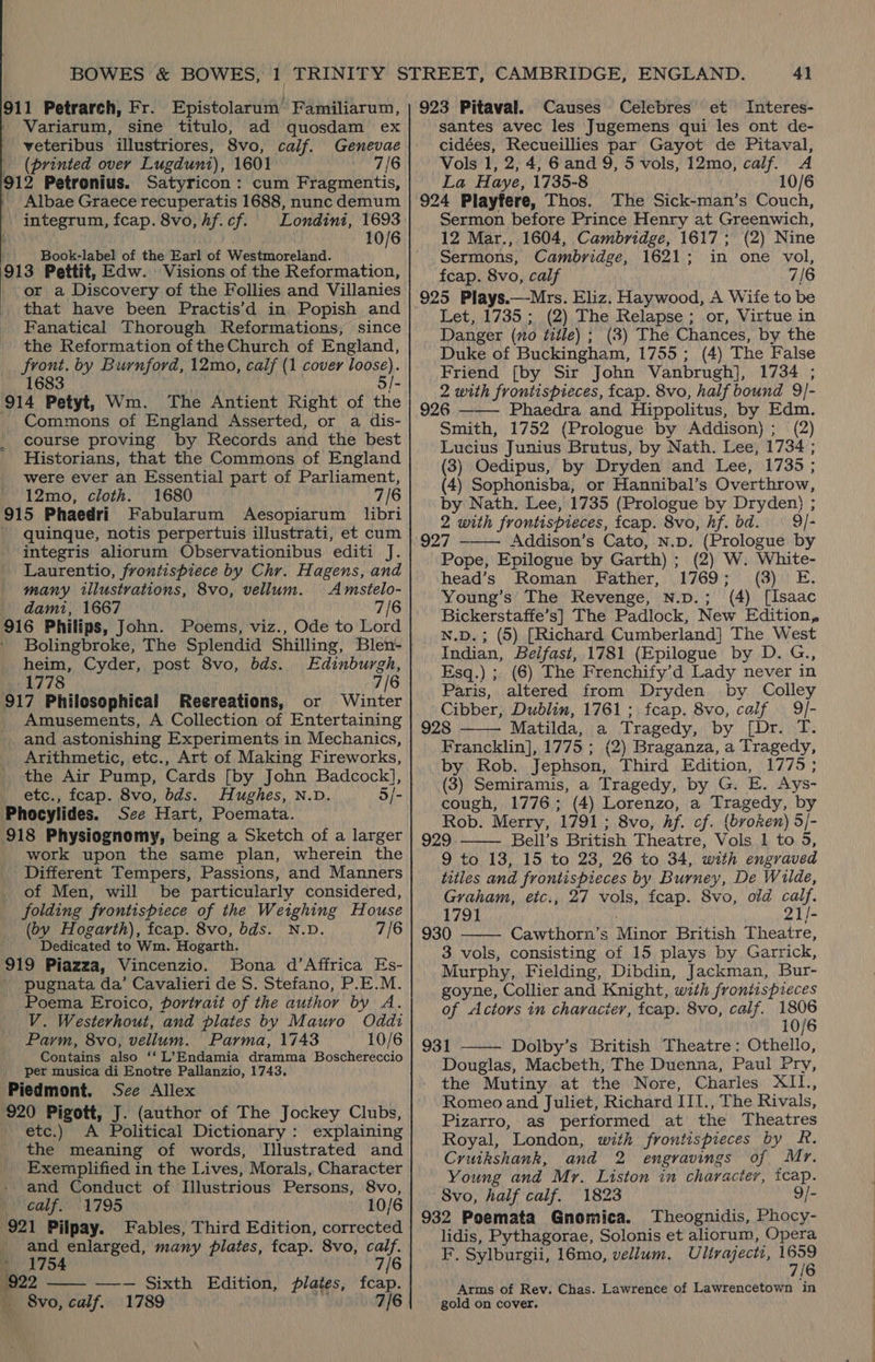 911 Petrarch, Fr. Epistolarum’ Familiarum, Variarum, sine titulo, ad quosdam ex veteribus illustriores, 8vo, calf. Genevae (printed over Lugduni), 1601 7/6 912 Petronius. Satyricon: cum Fragmentis, Albae Graece recuperatis 1688, nunc demum integrum, fcap. 8vo,hf.cf. Londini, 1693 . 10/6 Book-label of the Earl of Westmoreland. 913 Pettit, Edw. Visions of the Reformation, or a Discovery of the Follies and Villanies that have been Practis’d in Popish and Fanatical Thorough Reformations, since the Reformation of the Church of England, front. by Burnford, 12mo, calf (1 cover loose). 1683 5/- 914 Petyt, Wm. The Antient Right of the Commons of England Asserted, or a dis- course proving by Records and the best Historians, that the Commons of England were ever an Essential part of Parliament, 12mo, cloth. 1680 7/6 915 Phaedri Fabularum Aesopiarum libri quinque, notis perpertuis illustrati, et cum integris aliorum Observationibus editi J. Laurentio, frontispiece by Chr. Hagens, and many illustrations, 8vo, vellum. Amstelo- dami, 1667 7/6 916 Philips, John. Poems, viz., Ode to Lord heim, Cyder, post 8vo, bds. 1778 7/6 917 Philosophical Reereations, or Winter Amusements, A Collection of Entertaining _ and astonishing Experiments in Mechanics, Arithmetic, etc., Art of Making Fireworks, the Air Pump, Cards [by John Badcock], etc., fcap. 8vo, bds. Hughes, N.D. 5/- Phocylides. See Hart, Poemata. 918 Physiognomy, being a Sketch of a larger work upon the same plan, wherein the Different Tempers, Passions, and Manners of Men, will be particularly considered, folding frontispiece of the Weighing House (ov Hogarth), fcap. 8vo, bds. N.D. 7/6 Dedicated to Wm. Hogarth. 919 Piazza, Vincenzio. Bona d’Affrica Es- pugnata da’ Cavalieri de S. Stefano, P.E.M. Poema Eroico, portrait of the author by A. V. Westerhout, and plates by Mauro Oddi Parm, 8vo, vellum. Parma, 1743 10/6 Contains also ‘‘ L’Endamia dramma Boschereccio per musica di Enotre Pallanzio, 1743. Piedmont. See Allex 920 Pigott, J. (author of The Jockey Clubs, etc.) A Political Dictionary: explaining the meaning of words, Illustrated and Exemplified in the Lives, Morals, Character and Conduct of Illustrious Persons, 8vo, calf. 1795 10/6 921 Pilpay. Fables, Third Edition, corrected _ and enlarged, many plates, fcap. 8vo, calf. 1754 7/6 922 —-— Sixth Edition, plates, fcap. _ 8vo, calf. 1789 rf 7/6 Edinburgh,  41 923 Pitaval. Causes Celebres et Interes- santes avec les Jugemens qui les ont de- cidées, Recueillies par Gayot de Pitaval, Vols 1, 2,4, 6and 9, 5 vols, 12mo, calf. A La Haye, 1735-8 10/6 924 Playfere, Thos. The Sick-man’s Couch, Sermon before Prince Henry at Greenwich, 12 Mar., 1604, Cambridge, 1617; (2) Nine Sermons, Cambridge, 1621; in one vol, fcap. 8vo, calf 7/6 925 Plays.—-Mrs. Eliz. Haywood, A Wife to be Let, 1735; (2) The Relapse; or, Virtue in Danger (no title) ; (3) The Chances, by the Duke of Buckingham, 1755 ; (4) The False Friend [by Sir John Vanbrugh], 1734 ; 2 with frontispieces, fcap. 8vo, half bound 9/- 926 ——— Phaedra and Hippolitus, by Edm. Smith, 1752 (Prologue by Addison); (2) Lucius Junius Brutus, by Nath. Lee, 1734 ; (3) Oedipus, by Dryden and Lee, 1735 ; (4) Sophonisba, or Hannibal’s Overthrow, by Nath. Lee, 1735 (Prologue by Dryden} ; 2 with frontispieces, fcap. 8vo, hf. bd. 9 /- 927 Addison’s Cato, N.D. (Prologue by Pope, Epilogue by Garth) ; (2) W. White- head’s Roman Father, 1769; (3) E. Young’s The Revenge, n.p.; (4) [Isaac Bickerstaffe’s] The Padlock, New Edition, N.D.; (5) [Richard Cumberland] The West Indian, Belfast, 1781 (Epilogue by D. G., Esq.) ; (6) The Frenchify’d Lady never in Paris, altered from Dryden by Colley Cibber, Dublin, 1761; fcap. 8vo, calf 9/J- 928 ——— Matilda, a Tragedy, by [Dr. T. Francklin], 1775 ; (2) Braganza, a Tragedy, by Rob. Jephson, Third Edition, 1775; (3) Semiramis, a Tragedy, by G. E. Ays- cough, 1776; (4) Lorenzo, a Tragedy, by Rob. Merry, 1791 ; 8vo, hf. cf. (broken) 5/- 929 Bell’s British Theatre, Vols 1 to 5, 9 to 13, 15 to 23, 26 to 34, with engraved titles and frontispieces by Burney, De Wilde,   Graham, eic., 27 vols, fcap. 8vo, old calf. 1791 21/- 930 Cawthorn’s Minor British Theatre,  3 vols, consisting of 15 plays by Garrick, Murphy, Fielding, Dibdin, Jackman, Bur- goyne, Collier and Knight, with frontispieces of Actors in character, fcap. 8vo, calf. oie 10 931 Dolby’s British Theatre: Othello, Douglas, Macbeth, The Duenna, Paul Pry, the Mutiny at the Nore, Charles XIl., Romeo and Juliet, Richard III., The Rivals, Pizarro, as performed at the Theatres Royal, London, with frontispieces by R. Cruikshank, and 2 engravings of Mr. Young and Mr. Liston in character, tcap. Svo, half calf. 1823 9/- 932 Poemata Gnomica. Theognidis, Phocy- lidis, Pythagorae, Solonis et aliorum, Opera F. Sylburgii, 16mo, vellum, Ulirajectt, tei / Arms of Rev. Chas. Lawrence of Lawrencetown in gold on cover. 