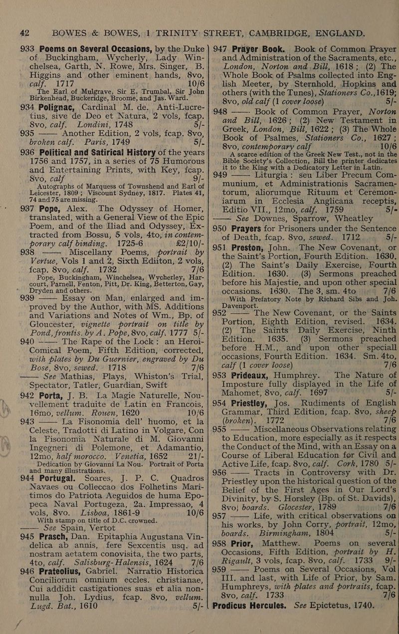 of Buckingham, Wycherly,. Lady Win- chelsea, Garth, N. Rowe, Mrs. Singer, B. Higgins and other eminent hands, 8vo, ealf, 1717 10/6 The Earl of Mulgrave, Sir E. Trumbal, Sir John Birkenhead, Buckeridge, Broome, and Jas. Ward. 934 Polignac, Cardinal M. de. Anti-Lucre- tius, sive de Deo et Natura, 2 vols, fcap.  8vo, calf. Londini, 1748 5/- 935 Another Edition, 2 vols, fcap. 8vo, broken calf. Paris, 1749 5/- 936 Political and Satirical History of the years 1756 and 1757, in a series of 75 Humorous and Entertaining Prints, with Key, fcap. 8vo, calf 9/- Autographs of Marquess of Townshend and Earl of Leicester, 1809; Viscount Sydney, 1817. Plates 41, 74 and 75 are missing. 937 Pope, Alex. The Odyssey of Homer, translated, with a General View of the Epic Poem, and of the Iliad and Odyssey, Ex- tracted from Bossu, 5 vols, 4to, 7m contem- Neti calf binding. 1725-6 £2/10/- Miscellany Poems, portrait by see aa Vols 1 and 2. Sixth Ediiton, 2 vols, fcap. 8vo, calf. 1732 7/6 Pope, Buckingham, Winchelsea, Wycherley, Har- court, Parnell, Fenton, Pitt, Dr. King, Betterton, Gay, * Dryden and others. 939 Essay on Man, enlarged and im- proved by the Author, with MS. Additions and Variations and Notes of Wm., Bp. of Gloucester, vignetie portrait on title by Pond, frontis. by A. Pope, 8vo, calf.1777 5]- 940 ——— The Rape of the Lock: an Heroi- Comical Poem, Fifth Edition, corrected, with plates by Du Guernier, engraved by Du Bose, 8vo, sewed. 1718 7/6 See Mathias, Plays, Whiston’s Trial, Spectator, Tatler, Guardian, Swift 942 Porta, J. B. La Magie Naturelle, Nou- vellement traduite de Latin en Francois, 16mo, vellum. Rouen, 1620 10/6 943 La Fisonomia dell’ huomo, et la Celeste, Tradotti di Latino in Volgare, Con la Fisonomia Naturale di M. Giovanni Ingegneri di Polemone, et Adamantio, 12mo, half morocco. Venetia, 1652 21/- Dedication by Giovanni La Nou. Portrait of Porta and many illustrations. 944 Portugal. Soares, J. P. C. Quadros Navaes ou Colieccao dos Folhetins Mari- timos do Patriota Aeguidos de huma Epo- peca Naval Portugeza, 2a. Impressao, 4 vols, 8vo. Lisboa, 1861-9 10/6 With stamp on title of D.C. crowned. —— See Spain, Vertot 945 Prasch, Dan. Epitaphia Augustana Vin- delica ab annis, fere Sexcentis usq. ad nostram aetatem conovisita, the two parts, 4to, calf. Salisburg- Halensis, 1624 7/6 946 Prateolius, Gabriel. Narratio Historica Conciliorum omnium eccles. christianae, Cui addidit castigationes suas et alia non- nulla Joh. Lydius, fcap. 8vo, vellum. Lugd. Bat., 1610 5/-     Book of Common Prayer and Administration of the Sacraments, etc., London, Norton and, Bill, 1618; (2) The _ Whole Book of Psalms collected into Eng- lish Meeter, by Sternhold, Hopkins and others (with ‘the Tunes), Stationers Co.,1619; 8vo, old calf (1 cover loose) 5/- 948 ——-- Book of Common Prayer, Norton and Bill, 1626; (2) New Testament in Greek, London, Bull, 1622; (3) The Whole Book of Psalmes, Stationers Co., 1627; 8vo, contemporary calf 10/6 A scarce edition of the Greek New Test., not in the Bible Society’s Collection, Bill the printer dedicates it to the King with a Dedicatory Letter in Latin. 949 Liturgia : seu Liber Precum Com- munium, et Administrationis Sacramen- torum, aliorumque Rituum et Ceremon- iarum in Ecclesia Anglicana_ receptis, Editio VII., 12mo, calf. 1759 5/« See Downes, Sparrow, Wheatley 950 Prayers for Prisoners under the Sentence of Death, fcap. 8vo, sewed. 1712 5/- 951. Preston, John. The New Covenant, or the Saint’s Portion, Fourth Edition. 1630. (2) The Saint’s Daily Exercise, Fourth Edition. 1630. (3) Sermons preached before his Majestie, and upon other special   occasions. 1630. The 3, sm. 4to 7/6 With Prefatory Note by Richard Sibs and Joh. Davenport. 952 ——— The New Covenant, or the Saints Portion, Eighth Edition, revised. 1634. (2) The Saints Daily Exercise, Ninth Edition. 1635. before H.M., occasions, Fourth Edition. calf (1 cover loose) 7/6 953 Prideaux, Humphrey. The Nature of Imposture fully displayed in the Life of Mahomet, 8vo, calf. 1697 5/- 954 Priestley, Jos. Rudiments of English Grammar, Third Edition, fcap. 8vo, eee (bvoken). 1772 955 Miscellaneous Observations iat to Education, more especially as it respects the Conduct of the Mind, with an Essay ona Course of Liberal Education for Civil and Active Life, fcap. 8vo, calf. Cork, 1780 5/- 956 Tracts in Controversy with Dr. Priestley upon the historical question of the Belief of the First Ages in Our Lord’s Divinity, by S. Horsley (Bp. of St. Davids), 8vo} boards. Glocester, 1789 7/6 957 Life, with critical observations on his works, by John Corry, portrait, 12mo, boards. Birmingham, 1804 5/- 958 Prior, Matthew. Poems on_ several Occasions, Fifth Edition, portrait by H. Rigault, 3 vols, fcap. 8vo, calf. 1733 9/- 959 Poems on Several Occasions, Vol III. and last, with Life of Prior, by Sam. Humphreys, with plates and portraits, fcap. 8vo, calf. 1733 7/6 Prodicus Hercules. Sce Epictetus, 1740. (3) Sermons preached and upon other speciall 1634. Sm. 4to,    