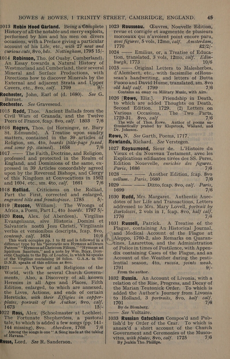 013 Robin Hood Garland. Being a Gémplete History of all the notable and merry exploits, performed by him and his men on divers occasions, with a Preface giving a particular account of his Life, etc., with 27 neat and curious cuts, 8vo,bds. Nottingham, 1795 15/- 014 Robinson, Tho. (of Ousby, Cumberland). An Essay towards a, Natural History of Westmorland and Cumberland, their several Mineral and Surface Productions, with Directions how to discover Minerals by the External and adjacent Strata and Upper Covers, etc., 8vo, calf. 1709 9/- tochester, John, Earl of (d. 1680). See G. Burnet. tochester. See Gravesend. 015 Rodd, Thos. Ancient Ballads from the Civil Wars of Granada, and the Twelve Peers of France, fcap. 8vo, calf. 1803 7/6 016 Rogers, Thos. (of Horninger, nr. Bury St. Edmunds). A Treatise upon sundry matters, contained in the 39. articles of Religion, sm. 4to, boards (title-page foxed, and some pp. stained). 1658 7/6 017 professed and protected in the Realm of England, and Dominions of the same, ex- pressed in 39 Articles concordably agreed upon by the Reverend Bishops, and Clergy of this Kingdom at Convocations in 1562 and 1604, etc., sm. 4to, calif. 1661 7/6 018 Rolliad. Criticisms on the _ Rolliad, Part the First, corrected and enlarged, engraved title and frontispiece. 1785 5/- 019 [Roscoe, William]. The Wrongs of Africa, a Poem, Part I., 4to boards. 1787 5/- 020 Ross, Alex. (of Aberdeen). Virgilius Evangelisans, sive Historia Domini et Salvatoris nostti Jesu Christi, Virgilianis verbis et versionibus descripta, fcap. 8vo,  different type by Patrem’’ ‘“‘HymnusadChristum Filium,’’ ‘‘Hymnus ad Spiritum Sanctum,’’ and a note by Wm. Bray, Dom- estic Chaplain to the Bp. of London, in which he speaks of the Virgilius containing 26 folios. G.A.A. in the D.N.B. speaks of this edition as 8vo. 021 A View of all Religions of the World, with the several Church Govern- ments, Also, a Discovery of all known Heresies in all Ages and Places, Fifth Edition, enlarged, to which are annexed, the Lives, Actions, and ends of certain Hereticks, with their Effigies in copper- plates, porivait of the Author, 8vo, calf. 1673 15/- 022 Ross, Alex. (Schoolmaster at Lochlee). The Fortunate Shepherdess, a pastoral tale, to which is added a few songs (pp. 141- 144 missing), 8vo. Aberdeen, 1768 7/6 ' Among the songs is one ‘‘ A Song made at the taking of Havana.’’ fosse, Lord. See R. Sanderson.   1023 Rousseau. CEuvres, Nouvelle Edition, revue et corrigée et augmentée de plusieurs morceaux qui n’avoient point encore paru, avec figures, 5 vols, 12mo, calf. Amsterdam, 1770 £2 /2/- 1024 Emilius, or, a Treatise of Educa- tion, translated, 3 vols, 12mo, calf. Edin- burgh, 1773 10/6 1025 Original Letters to Malesherbes, d’Alembert, etc.,, with facsimilie ofRous- seau’s handwriting, and letters of Butta Fuoco and David Hume, translated, sm. 8vo old half calf. 1799 7/6 Contains an essay on Military Music, with Airs. 1026 [Rowe, Eliz.]. Friendship in Death, to which are added Thoughts on Death, Second Edition. 1729. (2) Letters on Various. Occasions, The... Dwo: ..Parts; 1729-31. 8vo, calf 7/6 The wife of Thos. Rowe. Author of poems en- thusiastically praised by Klopstock, Wieland, and Dr. Johnson. Rowe, N. See Garth, Poems, 1717. Rowlands, Richard. See Verstegen. 1027 Royaumond, Sieur de. L’Histoire du Vieux et du Nouveau Testament, avec les Explications edifiantes tirées des SS. Peres, Edition Nouevelle, envichie des figures.      Paris, 1686 7/6 1028 Another Edition, fcap. 8vo vellum. Paris, 1680 7/6 1029. ——— Ditto, fcap. 8vo, calf. Parts, 1699 7/6 1030 Rudd, Mrs. Margaret. Authentic Anec- dotes of her Life and Transactions, Letters addressed to Mrs. Mary Lovell, portrait by Bartolozzi, 2 vols in 1, fcap. 8vo, half calf. 1776 7/6 1031 Russell, Patrick. A Treatise of the Plague, containing An Historical Journal, and Medical Account of the Plague at Aleppo, 1760-2, also Remarks on Quaran- tines, Lazarettos, and the Administration of Police in times of Pestilence, with Appen- dix containing Cases of the Plague, and an Account of the Weather during the pesti- lential season, 4to, russia, joints weak. 1791 9/- From the author. 1032 Russia. An Account of Livonia, with a relation of the Rise, Progress, and Decay of the Marian Teutonick Order. To which is added the Author’s Journey from Livonia to Holland, 3 portraits, 8vo, half calf. 1701 7/6 By de Blomberg. 1033 Russian Gatechism Compos’d and Pub- lish’d by Order of the Czar. To which is annex’d a short account of the Church Government and Ceremonies of the Musco- vites, with plates, 8vo, calf. 1725 7/6 By Jenkin Tho. Phillips.