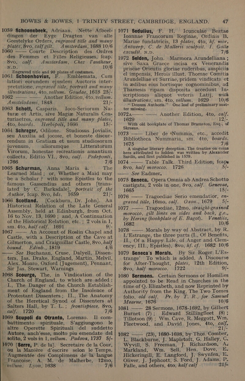1059 Schoonebeek, Adriaan. ‘Nette Afbeel- dingen der Eyge Dragten van alle Geestelyke Orders, engraved title and many plates, 8vo, calf gilt. Amsterdam, 1688 10/6 1060 —— Courte Description des Ordres des Femmes et Filles Religieuses, fcap. 8vo, calf. Amsterdam, Chez. Vautheur, N.D. ‘10/6 Engraved title and 90 plates of costumes. 1061 Schoonhovius, F. Emblemata, Cum latiori eorundem ejusdem Auctoris inter- pretatione, engraved title, portrait and many _ tllustrations, 4to, vellum. Goudae, 1618 25/- 1062 Another Edition, 4to, vellum. Amstelodami, 1848 21/- 1063 Schott, Casparis. loco-Seriorum Na- ture et Artis, sive Magie Naturalis Cen- turiaetres, engraved title and many plates, 4to, boards. Herbipols, 1666 15/- 1064 Schreger, Odilone. Studiosus Jovialis, seu Auxilia ad jocose, et boneste discur- rendum in Gratiam et usum studiosorum juvenum, aliorumque Litteratorum Virorum, honestae recreationis amantium collecta, Editio VI., 8vo, calif. Pedeponti, 1766 7/6 1065 Schurman, Anna Maria 4. The Learned Maid; or, Whether a Maid may be a Scholar ? with some Epistles to the famous Gassendius and others [trans- lated by C. Barksdale], portrait of the Author, fcap. 8vo, bds. 1659 21]- 1066 Scotland. (Cockburn, Dr. John]. An Historical Relation of the Late General Assembly, held at Edinburgh, from Oct. 16 to Nov. 13, 1690; and, A Continuation of the Historical Relation, etc. ; 2 volsin 1, sm. 4to, half calf. 1691 9/- 1067 An Account of Roslin Chapel an Castle, with a Description of the Cave at Gilmerton, and Craigmillar Castle, 8vo, half bound. Edinb., 1819 4/6 See Buchanan, Cruse, Dalyell, Dissen- ters, Jas. Drake, England, Martin, Melvil, Alex. Monro, Oxford (Jugement), Pennant, Sir Jas. Stewart, Warnings 1068 Scourge, The, in Vindication of the Church of England, to which are added: I., The Danger of the Church Establish- ment of England from the Insolence of Protestant Dissenters; II., The Anatomy of the Heretical Synod of Dissenters at Salters Hall, by T. L.; frontispiece, 8vo, calf... 1720 7/ 1069 Scupoli da Otranto, Lorenzo. [1 com- battimento spirituale, S’aggiungono le altre Operette Spirituali del suddetto Autore, anch’esse, molto piu emendate del - solito, 2 volsin 1, vellum. Padova, 1737 5/- 1070 [Serre, P. de la]. Secretaire de la Cour, _ ou la Maniére d’escrire selon le Temps. - Augmentée des Complimens de la langue ' Francoise, A. M. de Malherbe, 12mo, ‘vellum. Lyon, 1638 7/6      47 1071 Sedulius, F. H. Icunculae Beatae Ioannae Francorum Reginae, Ordinis B, Mariae fundatricis, 13 plates, 4to, hf. mor. Antwerp, C. de Mallerit sculpsit. I. Galle excudit. N.D. 7/6 1972 Selden, John. _Marmora Arundelliana ; sive Saxa Graece incisa ex WVenerandis priscae Orientis gloriae ruderibus, auspiciis el impensis, Herois illust. Thomae Comitis Arundelliae et Surriae, pridem vindicata et in edibus eius hortisque cognominibus, ad Thamesis ripam disposita accedunt In- scriptiones aliquot veteris Latij, with illustrations, sm. 4to, vellum. 1629 10/6 ‘“*Donum Authoris.’’ One leaf of preliminary mat- ter missing. 10724 —_— Another Edition, 4to, calf. 1629 | 12/- With old bookplate of Thomas Bramston, Esq., of Skreens. 1073 Liber de *Nummis, etc., accedit Bibliotheca Nummaria, sm. 4to, boards. 1675 7/6 A singular literary deception. The treatise’ on coins here attributed to Selden was written by Alexander Sardis, and first published in 1579. 1074 Table Talk. Third Edition, fcaps 8vo, half morocco. 1726 5/- —— See Eadmer. 1075 Seneca. Opera Omnia ab Andrea Schotto castigata, 2 vols in one, 8vo, calf. Genevae,     1665 15/- 1076 Tragoediae Serio emendatior, en- graved title, 16mo, caif. Oxon., 1679 5/- 1077 Tragoediae, 12mo, stvaight-grained morocco, gilt lines on sides and back, g.é.,  by Hering (bookplaie of E. Bagot). Veneitzis, 1682 10/6 1078 Morals by way of Abstract, by R.  L’Estrange, the three parts (I., Of Benefits, II., Of a Happy Life, of Anger and Clem- ency, III., Epistles), 8vo, af. cf. 1682 10/6 1079 Seneca’s Morals. By Sir Roger L'Es- trange’ To which is added, A Discourse for After-Thought, plates, 12th Edition, 8vo, half morocco. 1722 9/- 1080 Sermons. Certain Sermons or Homilies appointed to be Read in Churches in the time of Q. Elizabeth, and now Reprinted by Authority from the King, The Two Tomes folio, old calf. Pr.by T. R., for Samuel Mearne, 1676 10/6 28 Sermons, 1678-1692, by Gilbert Burnet (7); Edward Stillingfleet (8) ; Tillotson (9) ; Wm. Cave, R. Meggott, Wm. Fleetwood, and David Jones, 4to, se   1082 (23), 1680-1698, by Thos. Comber, L. Blackburne, J. Mapletoft, G. Halley, C. Wyvill, S. Freeman, J. Richardson, A. Markland, Wm. Sell, Hen. Dove, E. Hickeringill, E. Langford, J. Swynfen, E. Oliver, J. Jephcott, S. Ford, J. Adams, P. Falle, and others, 4to, half calf 21/-