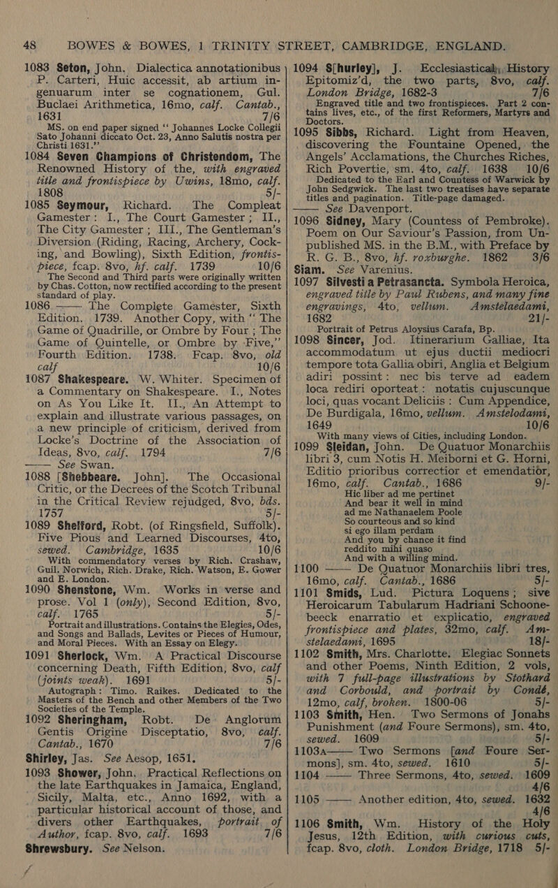 1083 Seton, John, Dialectica annotationibus P. Carteri, Huic accessit, ab artium in- genuarum inter se cognationem, Gul. Buclaei Arithmetica, 16mo, calf. Cantab., 1631 7/6 MS. on end paper signed ‘‘ Johannes Locke Collegii Sato Johanni diccato Oct. 23, Anno Salutis nostra per Christi 1631.”’ 1084 Seven Champions of Christendom, The Renowned History of the, with engraved title and frontispiece by Uwins, 18mo, calf. 1808 5/- 1085 Seymour, Richard. The Compleat Gamester: I., The Court Gamester ; II., The City Gamester ; III., The Gentleman’s Diversion (Riding, Racing, Archery, Cock- ing, and Bowling), Sixth Edition, frontis- piece, fcap. 8vo, hf. calf. 1739 10/6 The Second and Third parts were originally written by Chas. Cotton, now rectified according to the present standard of play. 1086.——— The Compiete Gamester, Sixth Edition, 1739. Another Copy, with ‘“‘ The Game oi Quadrille, or Ombre by Four ; The Game of Quintelle, or Ombre by -Five,”’ Fourth Edition. 1738. Fcap. 8vo,. old cal 10/6 1087 Shakespeare. W. Whiter. Specimen of a Commentary on Shakespeare. I., Notes on As You Like It. II., An Attempt to explain and illustrate various passages, on a new principle of criticism, derived from Locke’s Doctrine of the Association of Ideas, 8vo, calf, 1794 7/6 —— See, Swan. 1088 [Shebbeare. John]. The Occasional Critic, or the Decrees of the Scotch Tribunal in the Critical Review rejudged, 8vo, bds. 1757 5/- 1089 Shelford, Robt. (of Ringsfield, Suffolk). Five Pious and Learned Discourses, 4to, sewed. Cambridge, 1635 10/6 With commendatory verses by Rich. Crashaw, Guil. Norwich, Rich. Drake, Rich. Watson, E. Gower and E. London. i 1090 Shenstone, Wm. Works in verse and prose. Vol 1 (only), Second Edition, 8vo, calf. 1765 5/- Portrait and illustrations. Contains the Elegies, Odes, and Songs and Ballads, Levites or Pieces of Humour, and Moral Pieces. With an Essay on Elegy. 1091 Sherlock, Wm. A Practical Discourse concerning Death, Fifth Edition, 8vo, calf (joints weak). 1691 5/- Autograph: Timo. Raikes. Dedicated’ to the Masters of the Bench and other Members of the Two Societies of the Temple. 1092 Sheringham, Robt. De Anglorum Gentis Origine Disceptatio, 8vo, calf. Cantab., 1670 7/6 Shirley, Jas. See Aesop, 1651. 1093 Shower, John. Practical Reflections on the late Earthquakes in Jamaica, England, Sicily, Malta, etc., Anno 1692, with a particular historical account of those, and divers other Earthquakes, portrait of Author, fcap. 8vo, calf. 1693 7/6 Shrewsbury. Sce Nelson. ra  Ecclesiasticalj;, History Epitomiz’d, the two parts, 8vo, calf. London Bridge, 1682-3 7/6 Engraved title and two frontispieces. Part 2 con- nt lives, etc., of the first Reformers, Martyrs and octors. 1095 Sibbs, Richard. Light from Heaven, discovering the Fountaine Opened, the Angels’ Acclamations, the Churches Riches, Rich Povertie, sm. 4to, calf. 1638 10/6 Dedicated to the FRarl and Countess of Warwick by John Sedgwick. The last two treatises have separate titles and pagination. Title-page damaged. See Davenport. 1096 Sidney, Mary (Countess of Pembroke). Poem on Our Saviour’s Passion, from Un- published MS. in the B.M., with Preface by R. G. B., 8vo, Af. voxburghe. 1862 3/6 Siam. See Varenius. 1097 Silvestia Petrasancta. Symbola Heroica, engraved title by Paul Rubens, and many fine engravings, Ato, vellum. Amstelaedami, 1682 21/- Portrait of Petrus Aloysius Carafa, Bp. 1098 Sincer, Jod. Itinerarium Galliae, Ita accommodatum ut ejus ductii mediocri tempore tota Gallia obiri, Anglia et Belgium adiri possint: nec bis terve ad eadem loca rediri oporteat: notatis cujuscunque loci, quas vocant Deliciis : Cum Appendice, De Burdigala, 16mo, vellum. Amstelodamt, 1649 10/6 With many views of Cities, including London. 1099 Sleidan, John. De Quatuor Monarchiis libri 3, cum Notis H. Meiborni et G. Horni, Editio prioribus correctior et emendatior, 16mo, calf. Cantab., 1686 9/- Hic liber ad me pertinet And bear it well in mind ad me Nathanaelem Poole So courteous and so kind si ego illam perdam And you by chance it find reddito mihi i bei  And with a willing mind. 1100 De Quatuor Monarchiis libri tres, 16mo, calf. Cantab., 1686 5/- 1101 Smids, Lud. Pictura Loquens;_ sive Heroicarum Tabularum Hadriani Schoone- — beeck enarratio et explicatio, engraved — frontispiece and plates, 32mo, calf. Am- stelaedami, 1695 18/- 1102 Smith, Mrs. Charlotte. Elegiac Sonnets and other Poems, Ninth Edition, 2 vols, with 7 full-page illustvations by Stothard and Corbould, and portrait by Condé, — 12mo, calf, broken. 1800-06 5/- 1103 Smith, Hen. Two Sermons of Jonahs Punishment (and Foure Sermons), sm. 4to, |   sewed. 1609 5]- 11034 Two Sermons fand Foure Ser- | mons], sm. 4to, sewed. 1610 5/- 1104 Three Sermons, 4to, sewed. 1609 4/6 1105 Another edition, 4to, sewed. 1632  4/6 1106 Smith, Wm. History of the Holy Jesus, 12th Edition, with curious cuts, feap. 8vo, cloth. London Bridge, 1718 5]-— 