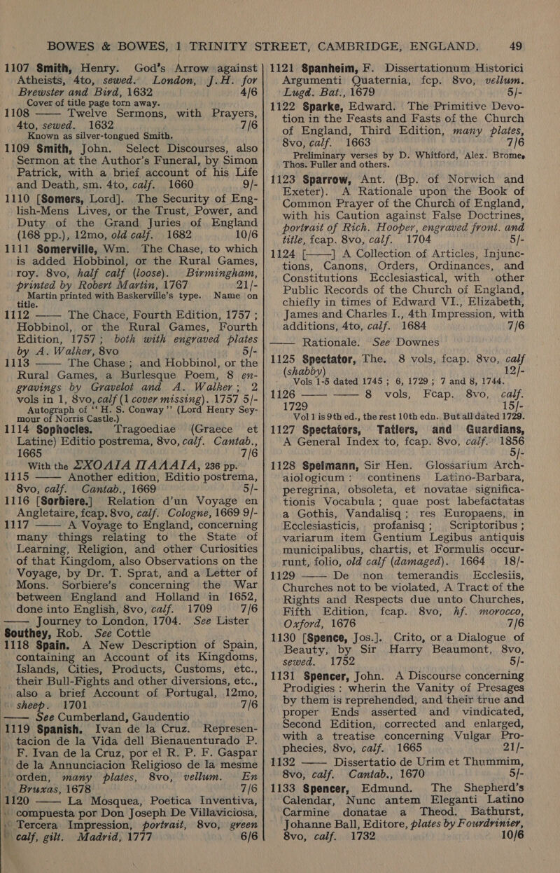 Atheists, 4to, sewed. London, J.H. for Brewster and Bird, 1632 4/6 Cover of title page torn away. 1108 Twelve Sermons, with Prayers, Ato, sewed. 1632 — 7/6 Known as silver-tongued Smith. 1109 Smith, John. Select Discourses, also ' Sermon at the Author’s Funeral, by Simon Patrick, with a brief account of his Life and Death, sm. 4to, calf. 1660 9/- 1110 [Somers, Lord]. The Security of Eng- lish-Mens Lives, or the Trust, Power, and Duty of the Grand Juries of England (168 pp.), 12mo, old calf. 1682 10/6 1111 Somerville, Wm. The Chase, to which is added Hobbinol, or the Rural Games, roy. 8vo, half calf (loose). Birmingham, printed by Robert Martin, 1767 21/- Martin printed with Baskerville’s type. Name on title. tle 1112 The Chace, Fourth Edition, 1757 ; Hobbinol, or the Rural Games, Fourth Edition, 1757; both with engraved plates by A. Walker, 8vo 5/- 1113 The Chase ; and Hobbinol, or the Rural Games, a Burlesque Poem, 8 en- gravings by Gravelot and A. Walker; 2 vols in 1, 8vo, calf (1 cover missing). 1757 5/- Autograph of ‘‘H. S. Conway ’’ (Lord Henry Sey- mour of Norris Castle.) 1114 Sophocles. Tragoediae (Graece et Latine) Editio postrema, 8vo, calf. Cantab., 1665 7/6 With the .XOAIA WAAAIA, 236 pp. 15 Another edition, Editio postrema, 8vo, calf. Cantab., 1669 5/- 1116 [Sorbiere.] Relation d’un Voyage en Angletaire, fcap. 8vo, calf. Cologne, 1669 9/- 1117 A Voyage to England, concerning many things relating to the State of Learning, Religion, and other Curiosities of that Kingdom, also Observations on the Voyage, by Dr. T. Sprat, and a Letter of Mons. Sorbiere’s concerning the War between England and Holland in 1652, done into English, 8vo, calf. 1709 7/6 Journey to London, 1704. See Lister Southey, Rob. See Cottle 1118 Spain. A New Description of Spain, containing an Account of its Kingdoms, Islands, Cities, Products, Customs, etc., their Bull-Fights and other diversions, etc., also a brief Account of Portugal, 12mo,        sheep. 1701 7/6 See Cumberland, Gaudentio 1119 Spanish. Ivan de la Cruz. Represen- _ tacion de la Vida dell Bienauenturado P. F. Ivan de la Cruz, por el R. P. F. Gaspar de la Annunciacion Religioso de la mesme orden, many plates, 8vo, vellum. En '. Bruxas, 1678 7/6 1120 La Mosquea, Poetica Inventiva, - compuesta por Don Joseph De Villaviciosa, » Tercera Impression, portrait, 8vo, green » calf, gilt. Madrid, 1777 6/6   Argumenti Quaternia, fcp. 8vo, vellum. Luga. Bat., 1679 5/- 1122 Sparke, Edward. The Primitive Devo- tion in the Feasts and Fasts of the Church of England, Third Edition, many plates, 8vo, calf. 1663 7/6 Preliminary verses by D. Whitford, Alex. Bromes Thos. Fuller and others. 1123 Sparrow, Ant. (Bp. of Norwich and Exeter). A Rationale upon the Book of Common Prayer of the Church of England, with his Caution against False Doctrines, porirait of Rich. Hooper, engraved front. and title, fcap. 8vo, calf. 1704 5/-  1124 [| | A Collection of Articles, Injunc- tions, Canons, Orders, Ordinances, and Constitutions Ecclesiastical, with other Public Records of the Church of England, chiefly in times of Edward VI., Elizabeth, James and Charles I., 4th Impression, with additions, 4to, calf. 1684 7/6 Rationale. See Downes 1125 Spectator, The. 8 vols, fcap. 8vo, calf   (shabby 12/- - Vols 1-5 dated 1745 ; 6, 1729; 7 and 8, 1744. 1126 8 vols, Feap. 8vo, calf. 1729 15/- Vol] is 9th ed., the rest 10th edn. But all dated 1729. 1127 Spectators, Tatlers, and Guardians, A General Index to, fcap. 8vo, caif.. 1856 5/- 1128 Spelmann, Sir Hen. Glossarium Arch- aiologicum: continens Latino-Barbara, peregrina, obsoleta, et novatae significa- tionis Vocabula; quae post labefactatas a Gothis, Vandalisq; res Europaens, in Ecclesiasticis, profanisq; Scriptoribus ; variarum item Gentium Legibus antiquis municipalibus, chartis, et Formulis occur- runt, folio, old calf (damaged). 1664 18/- 1129 De non. temerandis' Ecclesiis, Churches not to be violated, A Tract of the Rights and Respects due unto Churches, Fifth Edition, fcap. 8vo, hf. morocco, Oxford, 1676 7/6 1130 [Spence, Jos.]. Crito, or a Dialogue of Beauty, by Sit Harry Beaumont, 8vo, sewed, 1752 5/- 1131 Spencer, John. A Discourse concerning Prodigies : wherin the Vanity of Presages by them is reprehended, and their true and proper Ends asserted and _ vindicated, Second Edition, corrected and enlarged, with a treatise concerning Vulgar Pro- phecies, 8vo, calf. 1665 21/-   1132 Dissertatio de Urim et Thummim, 8vo, calf. Cantab., 1670 5/- 1133 Spencer, Edmund. The Shepherd’s Calendar, Nunc antem Eleganti Latino Carmine donatae a Theod. Bathurst, Johanne Ball, Editore, plates by Fourdrinier, 8vo, caif. 1732 10/6