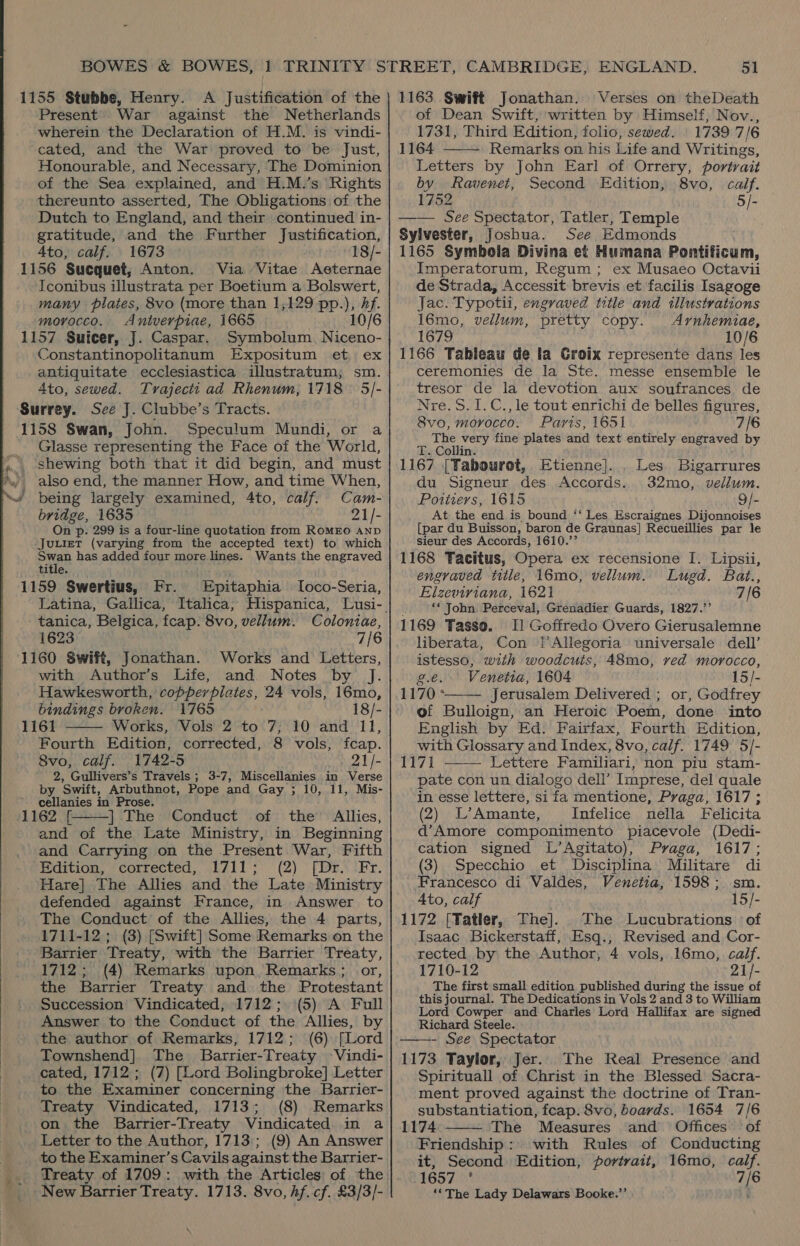 Present War against the Netherlands wherein the Declaration of H.M. is vindi- cated, and the War proved to be Just, Honourable, and Necessary, The Dominion of the Sea explained, and H.M.’s Rights thereunto asserted, The Obligations of the Dutch to England, and their continued in- gratitude, and the Further Justification, 4to, calf. 1673 18/- 1156 Sucquet, Anton. Via Vitae Aeternae Iconibus illustrata per Boetium a Bolswert, many plates, 8vo (more than 1,129 pp.), hf. morocco. Antverpiae, 1665 10/6 1157 Suicer, J. Caspar. Symbolum. Niceno- Constantinopolitanum Expositum et ex antiquitate ecclesiastica illustratum; sm. Ato, sewed. Trajectt ad Rhenum, 1718 | 5]- Surrey. See J. Clubbe’s Tracts. 1158 Swan, John. Speculum Mundi, or a Glasse representing the Face of the World, shewing both that it did begin, and must also end, the manner How, and time When, ~é being largely examined, 4to, calf. Cam- bridge, 1635 21/- On p. 299 is a four-line quotation from ROMEO AND Juuiet (varying from the accepted text) to which owen has added four more lines. Wants the engraved title. Fr. 1159 Swertius, Epitaphia lLoco-Seria, tanica, Belgica, fcap. 8vo, vellum. Coloniae, 1623 7/6 1160 Swift, Jonathan. Works and Letters, with Author’s Life, and Notes by J. Hawkesworth, tie idle SEA 24 vols, 16mo, bindings broken. 1765 18/-  1161 Works, Vols 2 to 7, 10 and 11, Fourth Edition, corrected, 8 vols, feap. 8vo, calf. 1742-5 21/- 2, Gullivers’s Travels ; 3-7, Miscellanies in Verse by Swift, Arbuthnot, Pope and Gay ; 10, 11, Mis- cellanies in Prose. 1162 | The Conduct of the Allies, and of the Late Ministry, in Beginning and Carrying on the Present War, Fifth Edition, corrected, 1711; (2) [Dr. Fr. Hare] The Allies and the Late Ministry defended against France, in Answer to The Conduct of the Allies, the 4 parts, 1711-12 ; (3) [Swift] Some Remarks on the Barrier Treaty, with the Barrier Treaty, 1712; (4) Remarks upon Remarks; or, the Barrier Treaty and the Protestant Succession Vindicated, 1712; (5) A Full Answer to the Conduct of the Allies, by the author of Remarks, 1712; (6) [Lord Townshend]. The Barrier-Treaty Vindi- cated, 1712; (7) [Lord Bolingbroke] Letter to the Examiner concerning the Barrier- Treaty Vindicated, 1713; (8) Remarks on the Barrier-Treaty Vindicated in a Letter to the Author, 1713; (9) An Answer to the Examiner’s Cavils against the Barrier- Treaty of 1709: with the Articles of the New Barrier Treaty. 1713. 8vo, hf. cf. £3/3/-  of Dean Swift, written by Himself, Nov., 1731, Third Edition, folio, sewed. 1739 7/6 1164 Remarks on his Life and Writings, Letters by John Earl of Orrery, portrait by kavenet, Second Edition, 8vo, calf. 1752 5/- —— See Spectator, Tatler, Temple Sylvester, Joshua. See Edmonds 1165 Symbola Divina et Humana Pontificum, Imperatorum, Regum ; ex Musaeo Octavii de Strada, Accessit brevis et facilis Isagoge Jac. Typotil, engraved title and tllustvations 16mo, vellum, pretty copy. Arnhemiae, 1679 10/6 1166 Tableau de la Groix represente dans les ceremonies de la Ste. messe ensemble le tresor de la devotion aux soufrances de Nre.S.1.C., le tout enrichi de belles figures, 8vo, moyocco. Paris, 1651 7/6 ie, very fine plates and text entirely engraved by T. Collin. 1167 [Tabourot, Etienne]. . Les Bigarrures du Signeur des Accords. 32mo,. vellum. eters 1615 dQ At the end is bound ‘‘ Les Escraignes Dijonnoises [par du Buisson, baron de Graunas] Recueillies par le sieur des Accords, 1610.’’ 1168 Tacitus, Opera ex recensione I. Lipsii, engraved title, 16mo, vellum. Lugd. Bat., Elzeviriana, 1621 7/6 ‘* John Pdkceval; Grenadier Guards, 1827.’’ 1169 Tasso. Il Goffredo Overo Gierusalemne liberata, Con j’Allegoria universale dell’  istesso, with woodcuts, 48mo, ved morocco, g.e. Venetia, 1604 15/- 1170 * Jerusalem Delivered ; or, Godfrey  of Bulloign, an Heroic Poem, done into English by Ed. Fairfax, Fourth Edition, with Glossary and Index, 8vo, calf. 1749 5/- 1171 Lettere Familiari, non piu stam- pate con un dialogo dell’ Imprese, del quale in esse lettere, si fa mentione, Praga, 1617 ; (2) L’Amante, Infelice nella Felicita d’Amore componimento piacevole (Dedi- cation signed L’Agitato), Praga, 1617; (3) Specchio et Disciplina Militare di Francesco di Valdes, Venetia, 1598; sm. 4to, calf 15/- 1172 [Tatler, The]. The Lucubrations of Isaac Bickerstaff, Esq., Revised and Cor- rected by the Author, 4 vols, 16mo, calf. 1710-12 21/- The first small edition published during the issue of this journal. The Dedications in Vols 2 and 3 to William Lord Cowper and Charles Lord Hallifax are signed Richard Steele. - See Spectator 1173 Taylor, Jer. The Real Presence and Spirituall of Christ in the Blessed Sacra- ment proved against the doctrine of Tran- substantiation, fcap. 8vo, boards. 1654 7/6 1174 The Measures and Offices. of Friendship: with Rules of Conducting it, Second Edition, portrait, 16mo, calf. 1657 ° 7/6 ‘*The Lady Delawars Booke.”’   