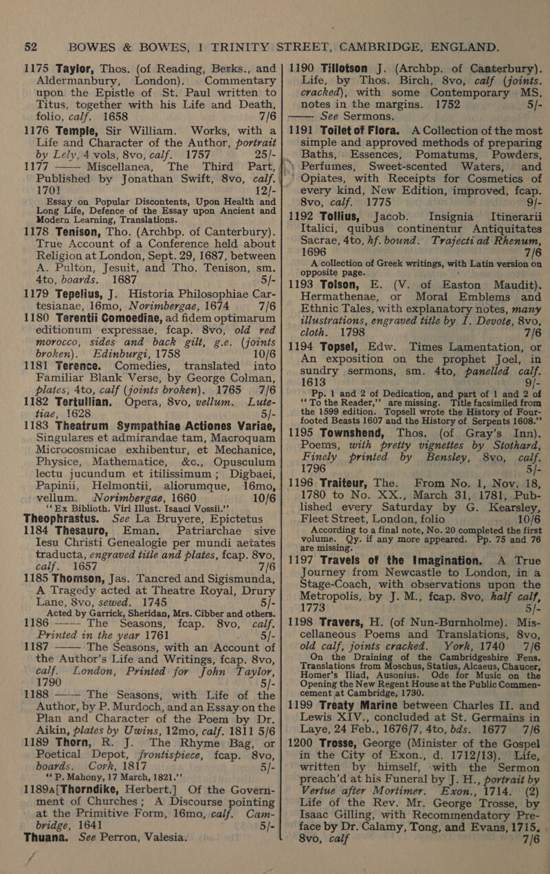 1175 Taylor, Thos. (of Reading, Berks., and Aldermanbury, London). Commentary upon the Epistle of St. Paul written to Titus, together with his Life and Death, folio, calf. 1658 7/6 1176 Temple, Sir William. Works, with a Life and Character of the Author, portratt by Lely, 4 vols, 8vo, calf. 1757 1177 Miscellanea, The Third Part,  1701 12/- Essay on Popular Discontents, Upon Health and Long Life, Defence of the Essay upon Ancient and Modern Learning, Translations. 1178 Tenison, Tho. (Archbp. of Canterbury). True Account of a Conference held about Religion at London, Sept. 29, 1687, between A. Pulton, Jesuit, and Tho. Tenison, sm. 4to, boards. 1687 5/- 1179 Tepelius, J. Historia Philosophiae Car- tesianae, 16mo, Novimbergae, 1674 7/6 1180 Terentii Comoediae, ad fidem optimarum editionum expressae, fcap. 8vo, old red morocco, sides and back gilt, g.e. (joints broken). Edinburgi, 1758 10/6 1181 Terence. Comedies, translated into Familiar Blank Verse, by George Colman, plates, 4to, calf (joints broken). 1765 7/6 1182 Tertullian. Opera, 8vo, vellum. Lute- tiae, 1628 5/- 1183 Theatrum Sympathiae Actiones Variae, Singulares et admirandae tam, Macroquam Microcosmicae exhibentur, et Mechanice, Physice, Mathematice, &amp;c., Opusculum lectu jucundum et itilissimum; Digbaei, Papinii, Helmontii, aliorumque, 16mo, vellum. Norimbergae, 1660 10/6 ‘‘ Ex Biblioth. Viri Illust. Isaaci Vossii.’’ Theophrastus. See La Bruyere, Epictetus 1184 Thesauro, Eman. Patriarchae sive Tesu Christi Genealogie per mundi aetates traducta, engraved tiile and plates, fcap. 8vo, calf. 1657 7/6 1185 Thomson, Jas. Tancred and Sigismunda, A Tragedy acted at Theatre Royal, Drury Lane, 8vo, sewed. 1745 5/- Acted by Garrick, Sheridan, Mrs. Cibber and others. 1186 —— The Seasons, fcap. 8vo, calf. Printed in the year 1761 5/- 1187 The Seasons, with an Account of the Author’s Life and Writings, fcap. 8vo,  calf. London, Printed for John Taylor, 1790 5]- 1188 —-— The Seasons, with Life of the Author, by P. Murdoch, and an Essay on the Plan and Character of the Poem by Dr. Aikin, plates by Uwins, 12mo, calf. 1811 5/6 1189 Thorn, R. J. The Rhyme Bag, or Poetical Depot, jrontispiece, fcap. 8vo, boards. Cork, 1817 5/- ** P. Mahony, 17 March, 1821.”’ 1189a[Thorndike, Herbert.] Of the Govern- ment of Churches; A Discourse pointing at the Primitive Form, 16mo, calf. Cam- bridge, 1641 5/- Thuana. See Perron, Valesia. rg  1190 Tillotson J. (Archbp. of Canterbury). Life, by Thos. Birch, 8vo, calf (joints. cracked), with some Contemporary MS. notes in the margins. 1752 5/- See Sermons. 1191 Toilet of Flora. A Collection of the most simple and approved methods of preparing Baths, Essences, Pomatums, Powders, ‘ Perfumes, Sweet-scented Waters, and ' Opiates, with Receipts for Cosmetics of every kind, New Edition, improved, fcap. 8vo, calf. 1775 | 9/- 1192 Tollius, Jacob. Insignia Itinerarii Italici, quibus continentur Antiquitates Sacrae, 4to, hf. bound. Trajectiad Rhenum, 1696 ' 7/6 A collection of Greek writings, with Latin version on opposite page. 1193 Tolson, E. (V. of Easton Maudit). Hermathenae, or Moral Emblems and Ethnic Tales, with explanatory notes, many illustrations, engraved title by I. Devote, 8vo, cloth. 1798 7/6 1194 Topsel, Edw. Times Lamentation, or An exposition on the prophet Joel, in sundry sermons, sm. 4to, panelled calf. 1613 9/- Pp. 1 and 2 of Dedication, and part of 1 and 2 of ** To the Reader,’’ are missing. Title facsimiled from the 1599 edition. Topsell wrote the History of Four- footed Beasts 1607 and the History of Serpents 1608.”’ 1195 Townshend, Thos. (of Gray’s Inn). Poems, with pretty vignettes by Sitothard, Finely prinied by Bensley, 8vo, calf. 1796 5/- 1196 Traiteur, The. From No. 1, Nov. 18, 1780 to No. XX., March 31, 1781, Pub- lished every Saturday by G. Kearsley, Fleet Street, London, folio 10/6 According to a final note, No. 20 completed the first volume. Qy. if any more appeared. Pp. 75 and 76 are missing. 1197 Travels of the Imagination. A True Journey from Newcastle to London, in a Stage-Coach, with observations upon the Metropolis, by J. M., fcap. 8vo, half caif, 1773 5/- 1198 Travers, H. (of Nun-Burnholme). Mis- cellaneous Poems and Translations, 8vo, old calf, joints cracked. York, 1740 7/6 On the Draining of the Cambridgeshire Fens. Translations from Moschus, Statius, Alcaeus, Chaucer, Homer’s Iliad, Ausonius. Ode for Music on the Opening the New Regent House at the Public Commen- cement at Cambridge, 1730. 1199 Treaty Marine between Charles II. and Lewis XIV., concluded at St. Germains in Laye, 24 Feb., 1676/7, 4to, bds. 1677 7/6 1200 Trosse, George (Minister of the Gospel in the City of Exon., d. 1712/13). Life, written by himself, with the Sermon preach’d at his Funeral by J. H., portratt by Vertue after Mortimer. Exon., 1714. (2) Life of the Rev. Mr. George Trosse, by Isaac Gilling, with Recommendatory Pre- face by Dr. Calamy, Tong, and Evans, 1715, . 8vo, calf 7/6