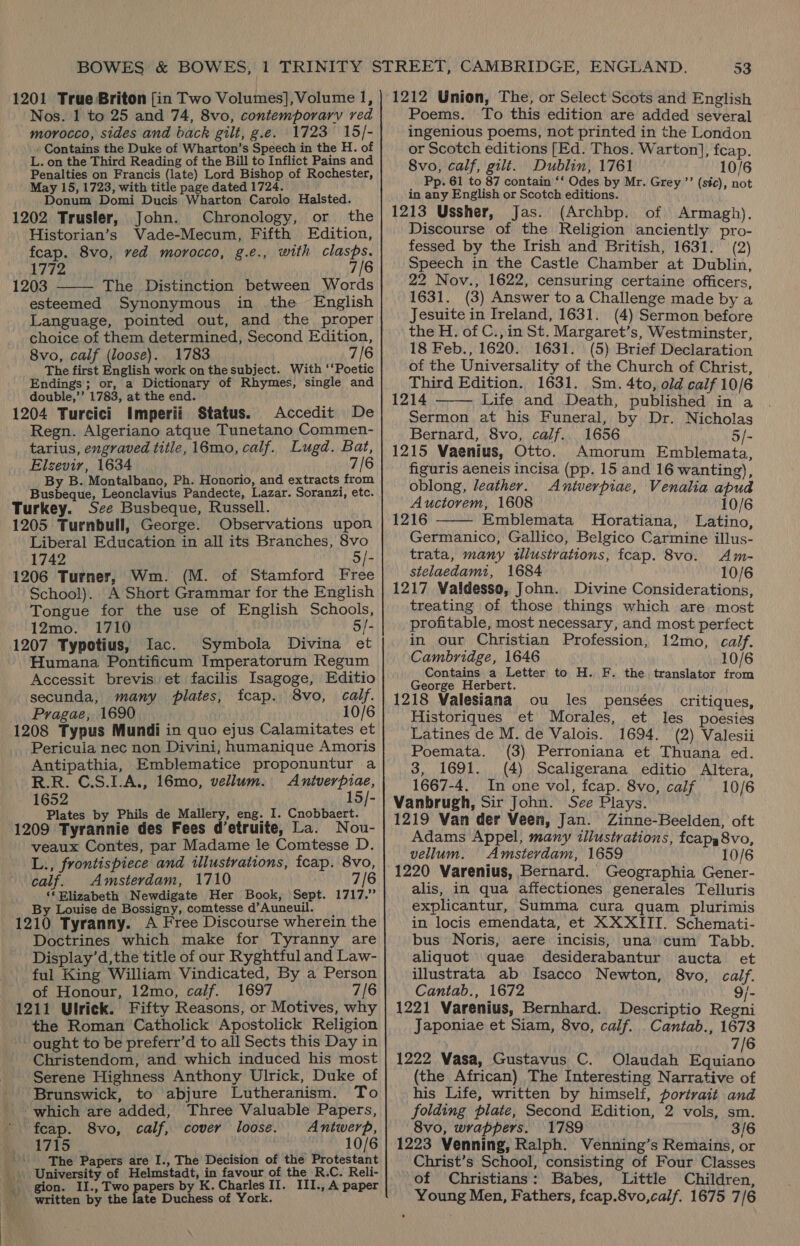 Nos. 1 to 25 and 74, 8vo, contemporary red morocco, sides and back gilt, g.e. 1723 15/- . Contains the Duke of Wharton’s Speech in the H. of L. on the Third Reading of the Bill to Inflict Pains and Penalties on Francis (late) Lord Bishop of Rochester, May 15, 1723, with title page dated 1724. Donum Domi Ducis Wharton Carolo Halsted. 1202 Trusler, John. Chronology, or the Historian’s Vade-Mecum, Fifth Edition, fcap. 8vo, ved morocco, g.e., with clasps.  1772 7/6 1203 The Distinction between Words esteemed Synonymous in the English Language, pointed out, and the proper choice of them determined, Second Edition, 8vo, calf (loose). 1783 7/6 The first English work on the subject. With ‘‘Poetic Endings; or, a Dictionary of Rhymes, single and double,’’ 1783, at the end. 1204 Turcici Imperii Status. Accedit De Regn. Algeriano atque Tunetano Commen- tarius, engraved title, 16mo, calf. Lugd. Bat, Elzevir, 1634 7/6 By B. Montalbano, Ph. Honorio, and extracts from Busbeque, Leonclavius Pandecte, Lazar. Soranzi, etc. Turkey. See Busbeque, Russell. 1205 Turnbull, George. Observations upon Liberal Education in all its Branches, 8vo 1742 5/- 1206 Turner, Wm. (M. of Stamford Free School). A Short Grammar for the English Tongue for the use of English Schools, 12mo. 1710 5/- 1207 Typotius, Iac. Symbola Divina et Humana Pontificum Imperatorum Regum Accessit brevis et facilis Isagoge, Editio secunda, many plates, fcap. S8vo, calf. Pragae, 1690 10/6 1208 Typus Mundi in quo ejus Calamitates et Pericula nec non Divini, humanique Amoris Antipathia, Emblematice proponuntur a R.R. C.S.1.A., 16mo, vellum. Anitverpiae, 1652 15/- Plates by Phils de Mallery, eng. I. Cnobbaert. 1209 Tyrannie des Fees d’etruite, La. Nou- veaux Contes, par Madame le Comtesse D. L., frontispiece and illustrations, fcap. 8vo, calf. Amsterdam, 1710 7/6 ‘* Blizabeth Newdigate Her Book, Sept. 1717.” By Louise de Bossigny, comtesse d’Auneuil. 1210 Tyranny. A Free Discourse wherein the Doctrines which make for Tyranny are Display’d,the title of our Ryghtful and Law- ful King William Vindicated, By a Person of Honour, 12mo, calf. 1697 7/6 1211 Ulrick. Fifty Reasons, or Motives, why the Roman Catholick Apostolick Religion ought to be preferr’d to all Sects this Day in Christendom, and which induced his most Serene Highness Anthony Ulrick, Duke of Brunswick, to abjure Lutheranism. To which are added, Three Valuable Papers, fcap. 8vo, calf, cover loose. Antwerp, 1715 10/6 The Papers are I., The Decision of the Protestant _. University of Helmstadt, in favour of the R.C. Reli- _ gion. II., Two papers by K. Charles II. III., A paper written by the late Duchess of York. 53 Poems. To this edition are added several ingenious poems, not printed in the London or Scotch editions [Ed. Thos. Warton], fcap. 8vo, calf, gilt. Dublin, 1761 10/6 _ Pp. 61 to 87 contain ‘* Odes by Mr. Grey ’’ (sic), not in any English or Scotch editions. 1213 Ussher, Jas. (Archbp. of Armagh). Discourse of the Religion anciently pro- fessed by the Irish and British, 1631. (2) Speech in the Castle Chamber at Dublin, 22 Nov., 1622, censuring certaine officers, 1631. (3) Answer to a Challenge made by a Jesuite in Ireland, 1631. (4) Sermon before the H. of C.,in St. Margaret’s, Westminster, 18 Feb., 1620. 1631. (5) Brief Declaration of the Universality of the Church of Christ, Third Edition. 1631. Sm. 4to, old calf 10/6 1214 Life and Death, published in a Sermon at his Funeral, by Dr. Nicholas Bernard, 8vo, calf.. 1656 5/- 1215 Vaenius, Otto. Amorum Emblemata, figuris aeneis incisa (pp. 15 and 16 wanting), oblong, leather. Antverpiae, Venalia apud Auctorem, 1608 10/6 1216 Emblemata MHoratiana, Latino, Germanico, Gallico, Belgico Carmine illus- trata, many tllustrations, fcap. 8vo. Am- stelaedamt, 1684 10/6 1217 Valdesso, John. Divine Considerations, treating of those things which are most profitable, most necessary, and most perfect in our Christian Profession, 12mo, calf. Cambridge, 1646 10/6 Contains a Letter to H. F. the translator from George Herbert. 1218 Valesiana ou les _ pensées Historiques et Morales, Latines de M. de Valois.   critiques, et les poesies 1694. (2) Valesii Poemata. (3) Perroniana et Thuana ed. 3, 1691. (4) Scaligerana editio Altera, 1667-4. In one vol, fcap. 8vo, calf 10/6 Vanbrugh, Sir John. See Plays. 1219 Van der Veen, Jan. Zinne-Beelden, oft Adams Appel, many illustrations, fcapg8vo, vellum. Amsterdam, 1659 10/6 1220 Varenius, Bernard. Geographia Gener- alis, in qua affectiones generales Telluris explicantur, Summa cura quam plurimis in locis emendata, et XXXIIT. Schemati- bus Noris, aere incisis, una cum Tabb. aliquot quae desiderabantur aucta et illustrata ab Isacco Newton, 8vo, calf. Cantab., 1672 9/- 1221 Varenius, Bernhard. Descriptio Regni Japoniae et Siam, 8vo, calf. _Cantab., 1673 7/6 1222 Vasa, Gustavus C. Olaudah gin 715 (the African) The Interesting Narrative of his Life, written by himself, portrait and folding plate, Second Edition, 2 vols, sm. 8vo, wrappers. 1789 3/6 1223 Venning, Ralph. Venning’s Remains, or Christ’s School, consisting of Four Classes of Christians: Babes, Little Children, Young Men, Fathers, fcap.8vo,calf. 1675 7/6