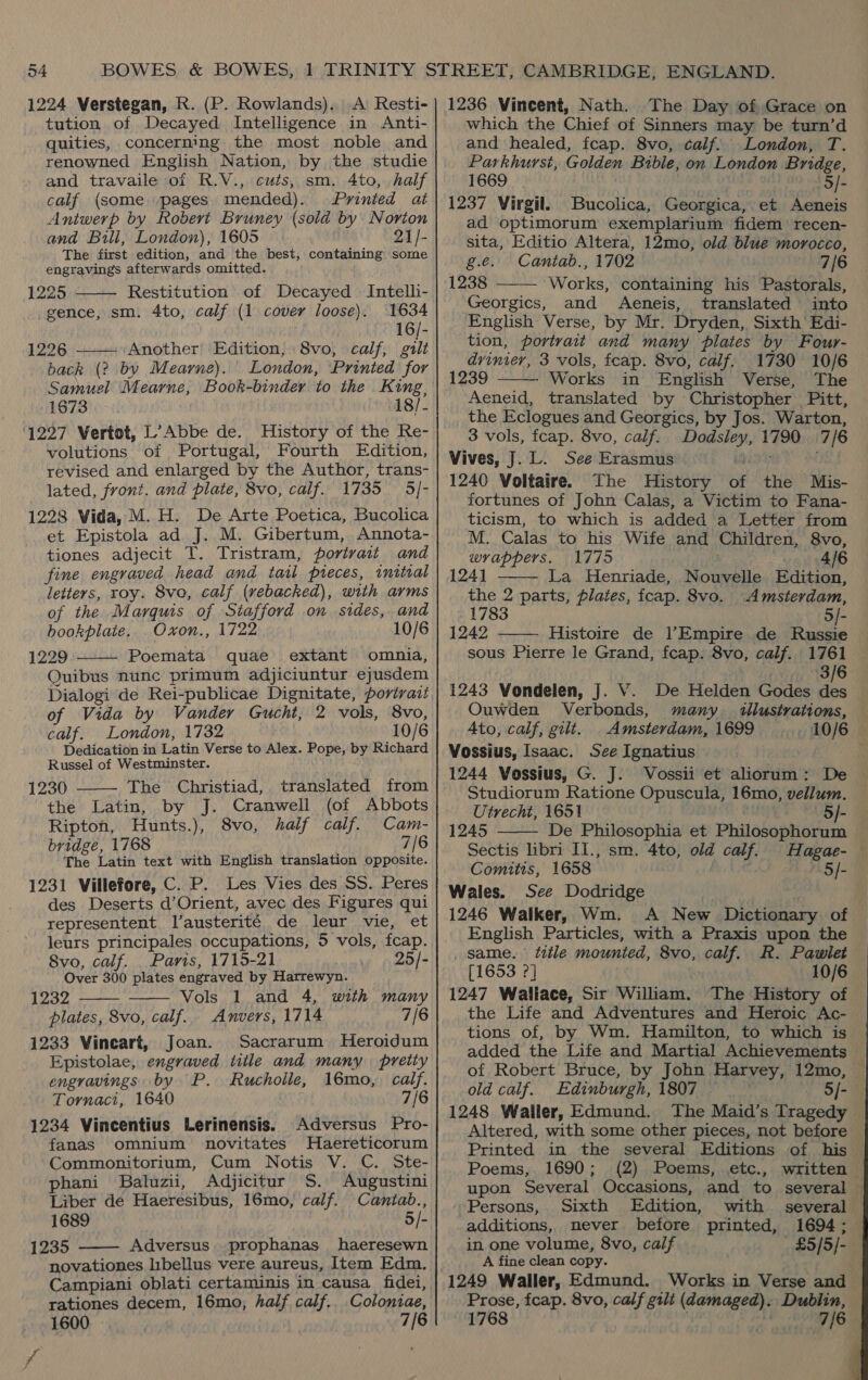 1224 WVerstegan, R. (P. Rowlands). A Resti- tution of Decayed Intelligence in Anti- quities, concerning the most noble and renowned English Nation, by the studie and travaile of R.V., cuts, sm. 4to, half calf (some pages mended). Printed at Antwerp by Robert Bruney (sold by Norton and Buli, London), 1605 21/- The first edition, and the best, containing some engravings afterwards omitted.  1225 Restitution of Decayed Intelli- gence, sm. 4to, calf (1 cover loose). 1634 16/- 1226 ——- Another: Edition, 8vo, calf, guilt back (2 by Mearne). London, Printed for Samuel Mearne, Book-binder to the King, 1673 18/- ‘1227 Vertot, L’Abbe de. History of the Re- volutions of Portugal, Fourth Edition, revised and enlarged by the Author, trans- lated, front. and plate, 8vo, calf. 1735 5/- 1228 Vida, M. H. De Arte Poetica, Bucolica et Epistola ad J. M. Gibertum, Annota- tiones adjecit T. Tristram, fortvait and fine engraved head and tatl pieces, initial letters, roy. 8vo, calf (vebacked), with arms of the Marquis of Stafford on sides, and bhookplaie, Oxon., 1722 10/6 1229 Poemata quae extant omnia, Quibus nunc primum adjiciuntur ejusdem Dialogi de Rei-publicae Dignitate, portrait of Vida by Vander Gucht, 2 vols, 8vo, calf. London, 1732 10/6 Dedication in Latin Verse to Alex. Pope, by Richard Russel of Westminster. 1230 The Christiad, translated from the Latin, by J. Cranwell (of Abbots Ripton, Hunts.), 8vo, half calf. Cam- bridge, 1768 ' 7/6 The Latin text with English translation opposite. 1231 Villefore, C. P. Les Vies des SS. Peres des Deserts d’Orient, avec des Figures qui representent l’austerité de leur vie, et leurs principales occupations, 5 vols, fcap. Svo, calf. _ Paris, 1715-21 25/- Over 300 plates engraved by Harrewyn. 1232 Vols 1 and 4, with many plates, 8vo, calf. Anvers, 1714 7/6 1233 Vineart, Joan. Sacrarum MHeroidum Epistolae, engraved title and many pretiy engravings by P. Rucholle, 16mo, calf. Tornaci, 1640 7/6 1234 Vincentius Lerinensis. Adversus Pro- fanas omnium novitates Haereticorum Commonitorium, Cum Notis V. C. Ste- phani Baluzii, Adjicitur S. Augustini Liber de Haeresibus, 16mo, calf. Cantab., 1689 5/- 1235 Adversus prophanas haeresewn novationes libellus vere aureus, Item Edm. Campiani oblati certaminis in causa fidei, rationes decem, 16mo, half calf.. Colontae, 1600 7/6      1236 Vincent, Nath. The Day of Grace on which the Chief of Sinners may be turn’d and healed, fcap. 8vo, calf. London, T. Parkhurst, Golden Bible, on London Bridge, 1669 | | | 5/- 1237 Virgil. Bucolica, Georgica, et Aeneis ad optimorum exemplarium fidem recen- sita, Editio Altera, 12mo, old blue morocco,  g.e. Cantab., 1702 7/6 1238 Works, containing his Pastorals, Georgics, and Aeneis, translated into English Verse, by Mr. Dryden, Sixth ' Edi- tion, portrait and many plates by Four- drinier, 3 vols, feap. 8vo, calf. 1730 10/6 1239 Works in English Verse, The Aeneid, translated by Christopher Pitt, the Eclogues and Georgics, by Jos. Warton, 3 vols, fcap. 8vo, calf. Dodsley, 1790. 7/6 Vives, J. L. See Erasmus Hey 1240 Voltaire. The History of the Mis- fortunes of John Calas, a Victim to Fana- ticism, to which is added a Letter from M. Calas to his Wife and Children, 8vo, wrappers. 1775 . 4/6 124] La Henriade, Nouvelle Edition,   the 2 parts, plates, fcap. 8vo. Amsterdam, 1783 5/- 1242 Histoire de l’Empire de Russie  sous Pierre le Grand, fcap. 8vo, calf. 1761 3/6 1243 Vondelen, J. V. De Helden Godes des Ouwden Verbonds, many illustrations, Ato, calf, gilt. Amsterdam, 1699 _ 10/6 Vossius, Isaac. See Ignatius 1244 Vossius, G. J. Vossii et aliorum: De Studiorum Ratione Opuscula, 16mo, vellum. Utrecht, 1651 5/- 1245 De Philosophia et Philosophoru Sectis libri I]., sm. 4to, old calf. Hagae- Comitts, 1658 . 5/- Wales. See Dodridge | 1246 Walker, Wm. <A New Dictionary of English Particles, with a Praxis upon the _ same. title mounted, 8vo, calf. R. Pawiet [1653 2] 10/6 1247 Wallace, Sir William. The History of the Life and Adventures and Heroic Ac- tions of, by Wm. Hamilton, to which is added the Life and Martial Achievements of Robert Bruce, by John Harvey, 12mo, old calf. Edinburgh, 1807 5/- 1248 Waller, Edmund. The Maid’s Tragedy Altered, with some other pieces, not before Printed in the several Editions of his Poems,. 1690; (2) Poems, etc., written upon Several Occasions, and to several  Persons, Sixth Edition, with several additions, mever before printed, 1694; in one volume, 8vo, calf _ £5/5/- A fine clean copy. 1249 Waller, Edmund. Works in Verse and Prose, fcap. 8vo, calf gilt (damaged). Dublin, 1768 . 7/6