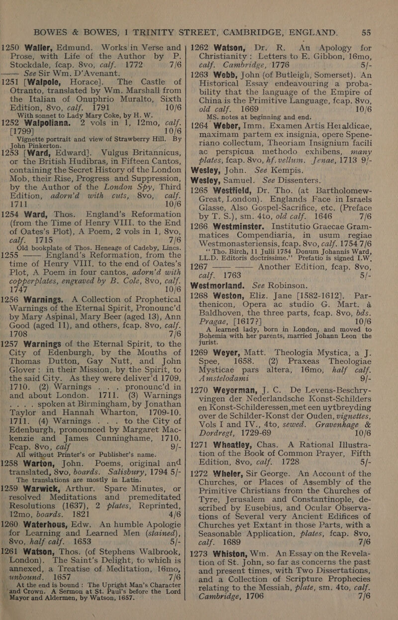  Prose, with Life of the Author by P. Stockdale, feap. 8vo, calf. 1772 7/6 See Sir Wm, D’Avenant. 1251 [Walpole, Horace]. The Castle of Otranto, translated by Wm. Marshall from the Italian of Onuphrio Muralto, Sixth Edition, 8vo, calf. 1791 10/6 With sonnet to Lady Mary Coke, by H. W. 1252 byl Alita [1799 . Vignette portrait and view of Strawberry Hill. John Pinkerton. 1253 [Ward, Edward]. Vulgus Britannicus, or the British Hudibras, in Fifteen Cantos, containing the Secret History of the London Mob, their Rise, Progress and Suppression, by the Author of the London Spy, Third Edition, adorn’d with cuts, 8vo, calf. 1711 10/6 1254 Ward, Thos. England’s Reformation (from. the Time of Henry VIII. to the End of Oates’s Plot), A Poem, 2 vols in 1, 8vo, calf. VAIS 7/6 Old bookplate of Thos. Heneage of Cadeby, Lincs. 1255 England’s Reformation, from the time of Henry VIII. to the end of Oates’s Plot, A Poem in four cantos, adorn’d with copperplates, engraved by B. Cole, 8vo, caif. 10/6 Bea haar A Collection of Prophetical Warnings of the Eternal Spirit, Pronounc’d by Mary Aspinal, Mary Beer (aged 13), Ann Good (aged 11), and others, fcap. 8vo, calf. 1708 7/6 [257 Warnings of the Eternal Spirit, to the City of Edenburgh, by the Mouths of Thomas Dutton, Gay Nutt, and John Glover: in their Mission, by the Spirit, to the said City. As they were deliver’d 1709. 1710. (2) Warnings . . . pronounc’d in and about London. 1711. (3) Warnings ... . spoken at Birmingham, by Jonathan Taylor and Hannah Wharton, 1709-10. 1711. (4) Warnings. . . to the City of Edenburgh, pronounced by Margaret Mac- kenzie and James Cunninghame, 1710. Feap. 8vo, calf 9/- All without Printer’s or Publisher’s name. i258 Warton, John. Poems, original and translated, 8vo, boards. Salisbury, 1794 5/- The translations are mostly in Latin. i259 Warwick, Arthur. Spare Minutes, or resolved Meditations and premeditated Resolutions (1637), 2 plates, Reprinted, 12mo, boards. 1821 4/6 1260 Waterhous, Edw. An humble Apologie for Learning and Learned Men (stained), 8vo, half calf. 1653 5/- 1261 Watson, Thos. (of Stephens Walbrook, 2 vols in 1, 12mo, calf. 10/6 By  London). The Saint’s Delight, to which is annexed, a Treatise of Meditation, 16mo, unbound. 1657 7/6 _ At the endis bound: The Upright Man’s Character and Crown. A Sermon at St. Paul’s before the Lord ' Mayor and Aldermen, by Watson, 1657. Christianity : Letters to E. Gibbon, 16mo, calf. Cambridge, 1776 5/- 1263 Webb, John (of Butleigh, Somerset). An Historical Essay endeavouring a proba- bility that the language of the Empire of China is the Primitive Language, fcap. 8vo, old calf. 1669 10/6 MS. notes at beginning and end. 1264 Weber, Imm. Examen Artis Heraldicae, maximam partem ex insignia, opere Spene- riano collectum, Theoriam Insignium facili ac perspicua methodo exhibens, many plates, fcap. 8vo, hf. vellum. Jenae, 1713 9/- Wesley, John. See Kempis. Wesley, Samuel. See Dissenters. 1265 Westfield, Dr. Tho. (at Bartholomew- Great, London). Englands Face in Israels Glasse, Also Gospel-Sacrifice, etc. (Preface by T.S.), sm. 4to, old calf. 1646 7/6 1266 Westminster. Institutio Graecae Gram- matices Compendiaria, in usum_ regiae Westmonasteriensis, fcap. 8vo, calf. 1754 7/6 ‘* Tho. Birch, 11 Julii 1754 Donum Johannis Ward, LL.D. Editoris doctrissime.’’ Prefatio is signed I.W, 1267 ——- —— Another Edition, fcap. 8vo, calf. 1763 5/- Westmorland. See Robinson. 1268 Weston, Eliz. Jane [1582-1612]. - Par- thenicon, Opera ac studio G. Mart. a Baldhoven, the three parts, fcap. 8vo, bds. Pragae, [1617?] 10/6 A learned lady, born in London, and moved to Bohemia with her parents, married Johann Leon the jurist. 1269 Weyer, Matt. Theologia Mystica, a J. Spee, 1658. (2) Praxeas Theologiae Mysticae pars altera, 16mo, half calf. Amstelodami 9/- 1270 Weyerman, J. C. De Levens-Beschry- vingen der Nederlandsche Konst-Schilders en Konst-Schilderessen, met een uytbreyding over de Schilder-Konst der Ouden, vignettes, Vols I and IV., 4to, sewed. Gravenhage &amp; Dordvregt, 1729-69 10/6 1271 Wheatley, Chas. A Rational Illustra- tion of the Book of Common Prayer, Fifth Edition, 8vo, calf. 1728 5/- 1272 Wheler, Sir George. An Account of the Churches, or Places of Assembly of the Primitive Christians from the Churches of Tyre, Jerusalem and Constantinople, de- scribed by Eusebius, and Ocular Observa- tions of Several very Ancient Edifices of Churches yet Extant in those Parts, with a Seasonable Application, plates, fcap. 8vo, calf. 1689 7/6 1273 Whiston, Wm. An Essay on the Revela- tion of St. John, so far as concerns the past and present times, with Two Dissertations, and a Collection of Scripture Prophecies relating to the Messiah, plate, sm. 4to, calf. Cambridge, 1706 7/6